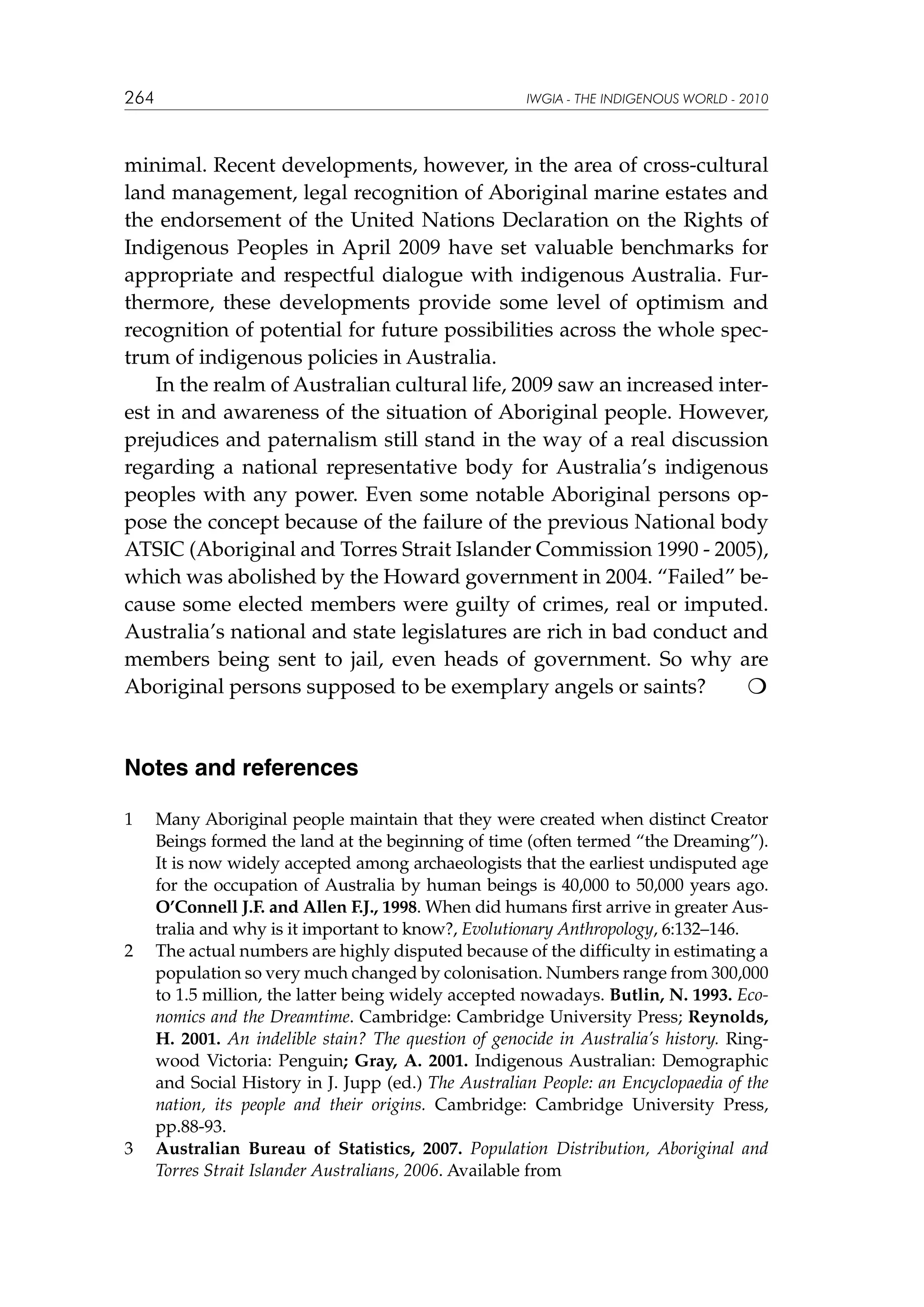 264

IWGIA - THE INDIGENOUS WORLD - 2010

minimal. Recent developments, however, in the area of cross-cultural
land management, legal recognition of Aboriginal marine estates and
the endorsement of the United Nations Declaration on the Rights of
Indigenous Peoples in April 2009 have set valuable benchmarks for
appropriate and respectful dialogue with indigenous Australia. Furthermore, these developments provide some level of optimism and
recognition of potential for future possibilities across the whole spectrum of indigenous policies in Australia.
In the realm of Australian cultural life, 2009 saw an increased interest in and awareness of the situation of Aboriginal people. However,
prejudices and paternalism still stand in the way of a real discussion
regarding a national representative body for Australia’s indigenous
peoples with any power. Even some notable Aboriginal persons oppose the concept because of the failure of the previous National body
ATSIC (Aboriginal and Torres Strait Islander Commission 1990 - 2005),
which was abolished by the Howard government in 2004. “Failed” because some elected members were guilty of crimes, real or imputed.
Australia’s national and state legislatures are rich in bad conduct and
members being sent to jail, even heads of government. So why are
Aboriginal persons supposed to be exemplary angels or saints?


Notes and references
1	

2	

3	

Many Aboriginal people maintain that they were created when distinct Creator
Beings formed the land at the beginning of time (often termed “the Dreaming”).
It is now widely accepted among archaeologists that the earliest undisputed age
for the occupation of Australia by human beings is 40,000 to 50,000 years ago.
O’Connell J.F. and Allen F.J., 1998. When did humans first arrive in greater Australia and why is it important to know?, Evolutionary Anthropology, 6:132–146.
The actual numbers are highly disputed because of the difficulty in estimating a
population so very much changed by colonisation. Numbers range from 300,000
to 1.5 million, the latter being widely accepted nowadays. Butlin, N. 1993. Economics and the Dreamtime. Cambridge: Cambridge University Press; Reynolds,
H. 2001. An indelible stain? The question of genocide in Australia’s history. Ringwood Victoria: Penguin; Gray, A. 2001. Indigenous Australian: Demographic
and Social History in J. Jupp (ed.) The Australian People: an Encyclopaedia of the
nation, its people and their origins. Cambridge: Cambridge University Press,
pp.88-93.
Australian Bureau of Statistics, 2007. Population Distribution, Aboriginal and
Torres Strait Islander Australians, 2006. Available from

 