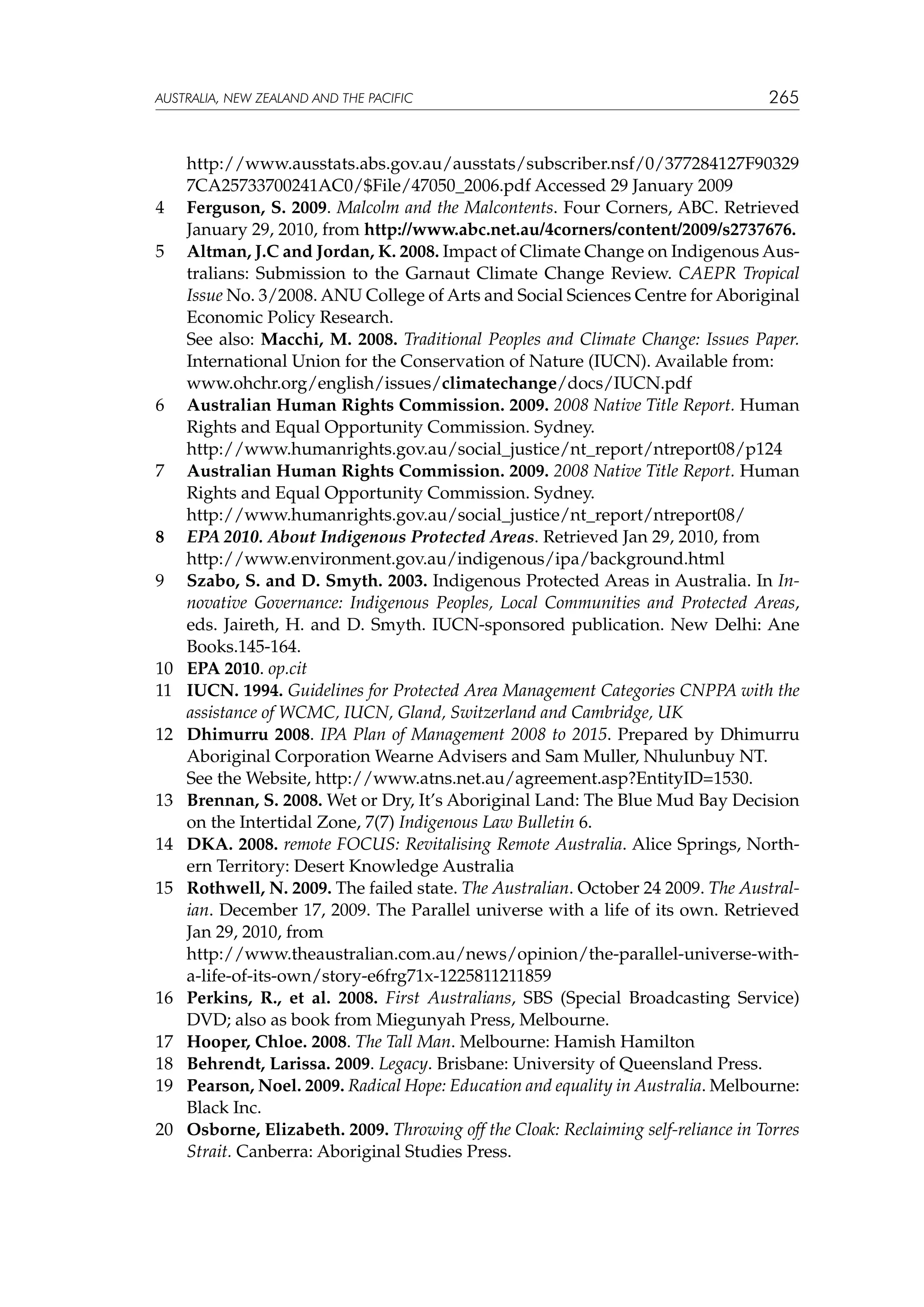 australia, NEW ZEALAND and the pacific

	

265

http://www.ausstats.abs.gov.au/ausstats/subscriber.nsf/0/377284127F90329
7CA25733700241AC0/$File/47050_2006.pdf Accessed 29 January 2009
4 	 Ferguson, S. 2009. Malcolm and the Malcontents. Four Corners, ABC. Retrieved
January 29, 2010, from http://www.abc.net.au/4corners/content/2009/s2737676.
5	 Altman, J.C and Jordan, K. 2008. Impact of Climate Change on Indigenous Australians: Submission to the Garnaut Climate Change Review. CAEPR Tropical
Issue No. 3/2008. ANU College of Arts and Social Sciences Centre for Aboriginal
Economic Policy Research.
	
See also: Macchi, M. 2008. Traditional Peoples and Climate Change: Issues Paper.
International Union for the Conservation of Nature (IUCN). Available from:
	
www.ohchr.org/english/issues/climatechange/docs/IUCN.pdf
6 	 Australian Human Rights Commission. 2009. 2008 Native Title Report. Human
Rights and Equal Opportunity Commission. Sydney.
	
http://www.humanrights.gov.au/social_justice/nt_report/ntreport08/p124
7 	 Australian Human Rights Commission. 2009. 2008 Native Title Report. Human
Rights and Equal Opportunity Commission. Sydney.
	
http://www.humanrights.gov.au/social_justice/nt_report/ntreport08/
8 	 EPA 2010. About Indigenous Protected Areas. Retrieved Jan 29, 2010, from
	
http://www.environment.gov.au/indigenous/ipa/background.html
9 	 Szabo, S. and D. Smyth. 2003. Indigenous Protected Areas in Australia. In Innovative Governance: Indigenous Peoples, Local Communities and Protected Areas,
eds. Jaireth, H. and D. Smyth. IUCN-sponsored publication. New Delhi: Ane
Books.145-164.
10	 EPA 2010. op.cit
11 	 IUCN. 1994. Guidelines for Protected Area Management Categories CNPPA with the
assistance of WCMC, IUCN, Gland, Switzerland and Cambridge, UK
12 	 Dhimurru 2008. IPA Plan of Management 2008 to 2015. Prepared by Dhimurru
Aboriginal Corporation Wearne Advisers and Sam Muller, Nhulunbuy NT.
	
See the Website, http://www.atns.net.au/agreement.asp?EntityID=1530.
13	 Brennan, S. 2008. Wet or Dry, It’s Aboriginal Land: The Blue Mud Bay Decision
on the Intertidal Zone, 7(7) Indigenous Law Bulletin 6.
14 	 DKA. 2008. remote FOCUS: Revitalising Remote Australia. Alice Springs, Northern Territory: Desert Knowledge Australia
15 	 Rothwell, N. 2009. The failed state. The Australian. October 24 2009. The Australian. December 17, 2009. The Parallel universe with a life of its own. Retrieved
Jan 29, 2010, from
	
http://www.theaustralian.com.au/news/opinion/the-parallel-universe-witha-life-of-its-own/story-e6frg71x-1225811211859
16 	 Perkins, R., et al. 2008. First Australians, SBS (Special Broadcasting Service)
DVD; also as book from Miegunyah Press, Melbourne.
17 	 Hooper, Chloe. 2008. The Tall Man. Melbourne: Hamish Hamilton
18 	 Behrendt, Larissa. 2009. Legacy. Brisbane: University of Queensland Press.
19 	 Pearson, Noel. 2009. Radical Hope: Education and equality in Australia. Melbourne:
Black Inc.
20 	 Osborne, Elizabeth. 2009. Throwing off the Cloak: Reclaiming self-reliance in Torres
Strait. Canberra: Aboriginal Studies Press.

 