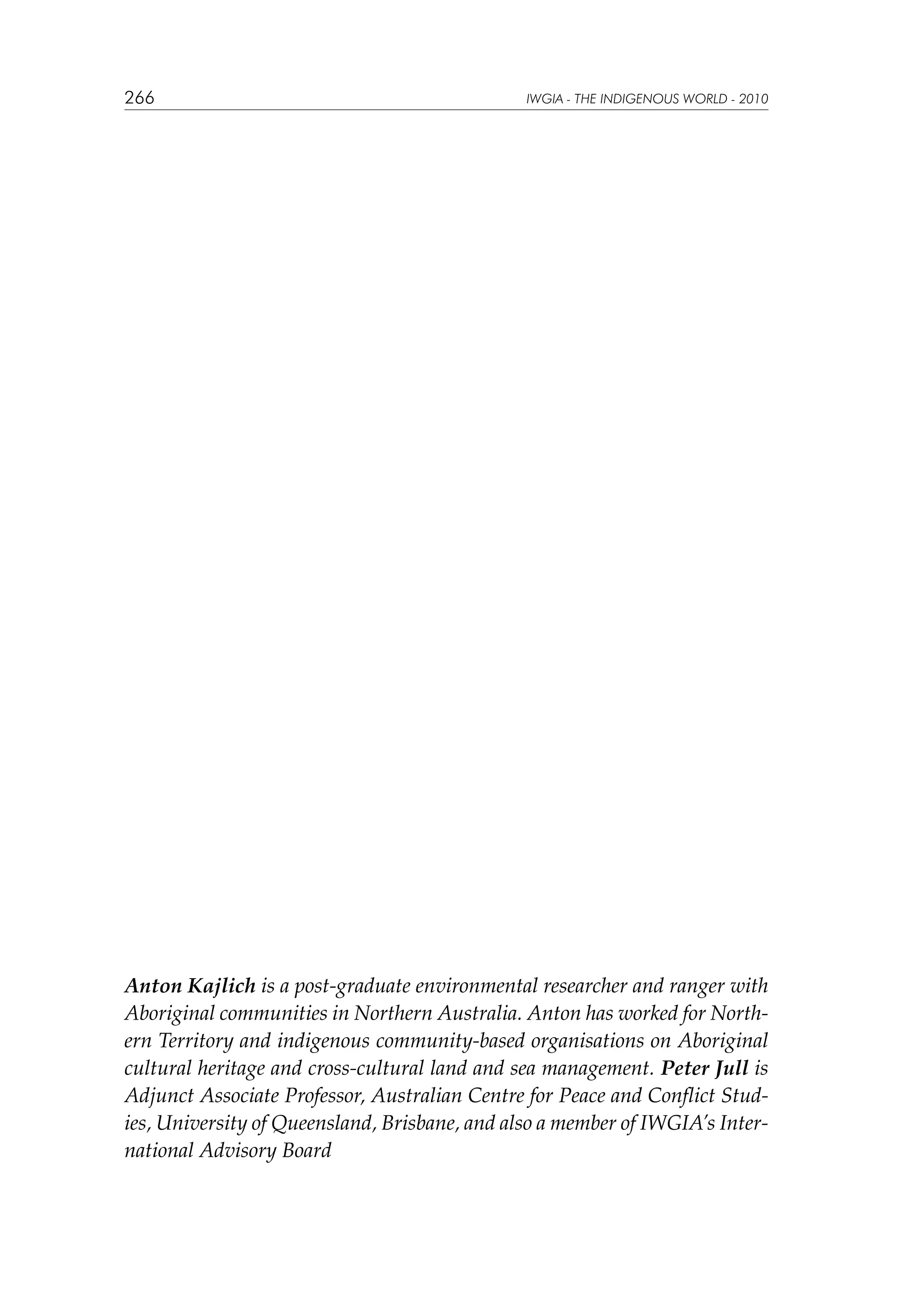266

IWGIA - THE INDIGENOUS WORLD - 2010

Anton Kajlich is a post-graduate environmental researcher and ranger with
Aboriginal communities in Northern Australia. Anton has worked for Northern Territory and indigenous community-based organisations on Aboriginal
cultural heritage and cross-cultural land and sea management. Peter Jull is
Adjunct Associate Professor, Australian Centre for Peace and Conflict Studies, University of Queensland, Brisbane, and also a member of IWGIA’s International Advisory Board

 