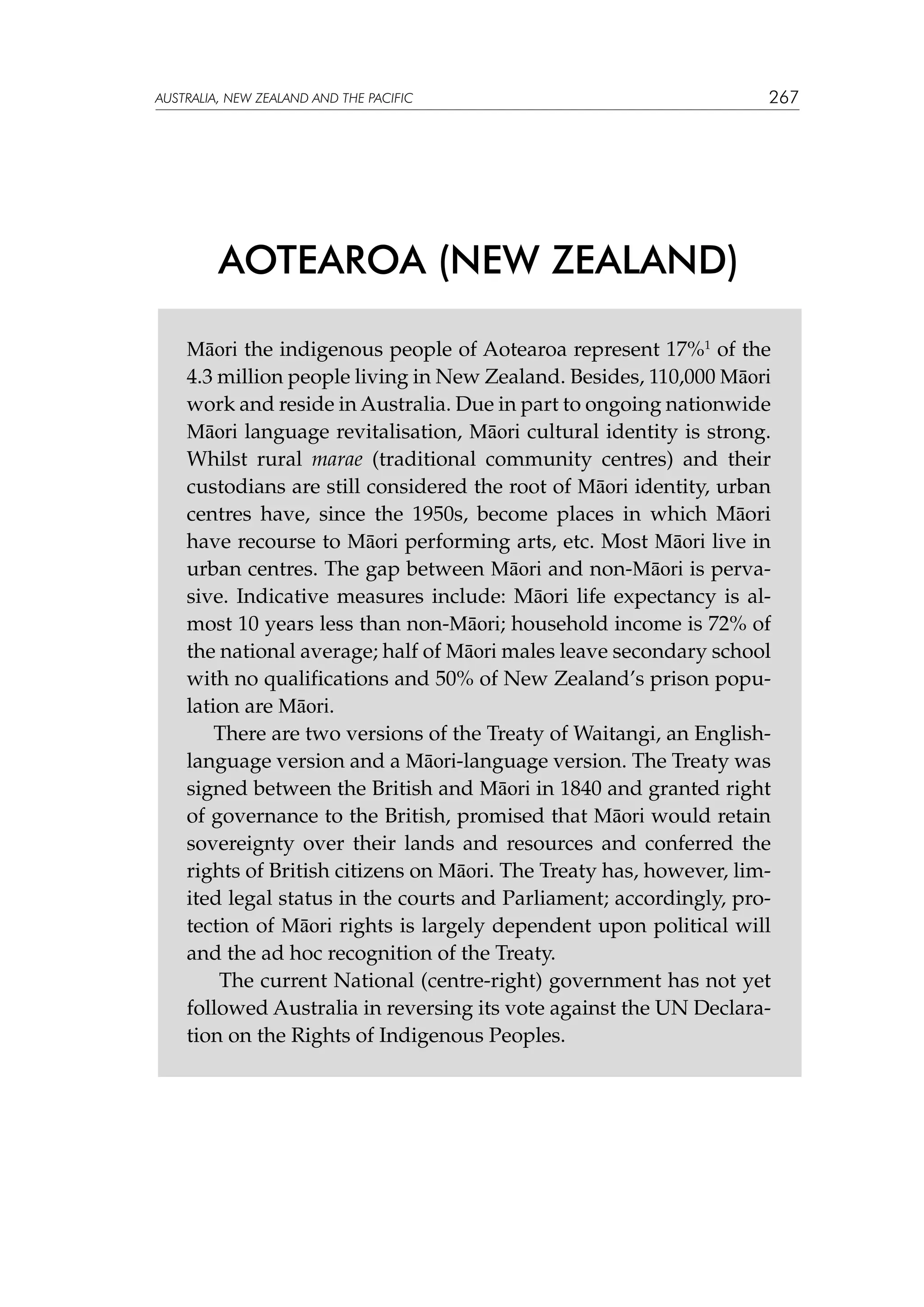 australia, NEW ZEALAND and the pacific

267

AOTEAROA (NEW ZEALAND)
Māori the indigenous people of Aotearoa represent 17%1 of the
4.3 million people living in New Zealand. Besides, 110,000 Māori
work and reside in Australia. Due in part to ongoing nationwide
Māori language revitalisation, Māori cultural identity is strong.
Whilst rural marae (traditional community centres) and their
custodians are still considered the root of Māori identity, urban
centres have, since the 1950s, become places in which Māori
have recourse to Māori performing arts, etc. Most Māori live in
urban centres. The gap between Māori and non-Māori is pervasive. Indicative measures include: Māori life expectancy is almost 10 years less than non-Māori; household income is 72% of
the national average; half of Māori males leave secondary school
with no qualifications and 50% of New Zealand’s prison population are Māori.
There are two versions of the Treaty of Waitangi, an Englishlanguage version and a Māori-language version. The Treaty was
signed between the British and Māori in 1840 and granted right
of governance to the British, promised that Māori would retain
sovereignty over their lands and resources and conferred the
rights of British citizens on Māori. The Treaty has, however, limited legal status in the courts and Parliament; accordingly, protection of Māori rights is largely dependent upon political will
and the ad hoc recognition of the Treaty.
The current National (centre-right) government has not yet
followed Australia in reversing its vote against the UN Declaration on the Rights of Indigenous Peoples.

 