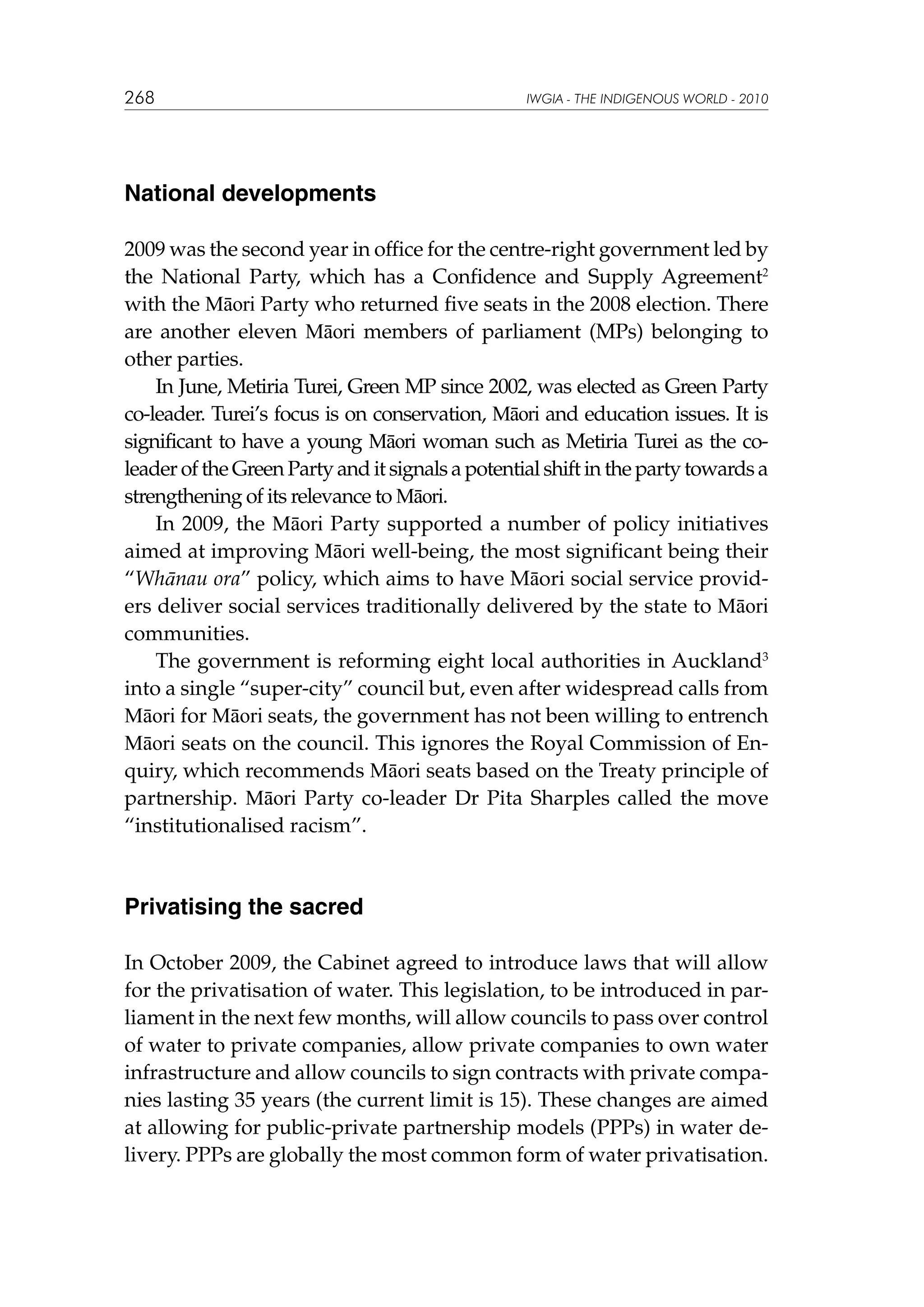 268

IWGIA - THE INDIGENOUS WORLD - 2010

National developments
2009 was the second year in office for the centre-right government led by
the National Party, which has a Confidence and Supply Agreement2
with the Māori Party who returned five seats in the 2008 election. There
are another eleven Māori members of parliament (MPs) belonging to
other parties.
In June, Metiria Turei, Green MP since 2002, was elected as Green Party
co‑leader. Turei’s focus is on conservation, Māori and education issues. It is
significant to have a young Māori woman such as Metiria Turei as the coleader of the Green Party and it signals a potential shift in the party towards a
strengthening of its relevance to Māori.
In 2009, the Māori Party supported a number of policy initiatives
aimed at improving Māori well-being, the most significant being their
“Whānau ora” policy, which aims to have Māori social service providers deliver social services traditionally delivered by the state to Māori
communities.
The government is reforming eight local authorities in Auckland3
into a single “super‑city” council but, even after widespread calls from
Māori for Māori seats, the government has not been willing to entrench
Māori seats on the council. This ignores the Royal Commission of Enquiry, which recommends Māori seats based on the Treaty principle of
partnership. Māori Party co-leader Dr Pita Sharples called the move
“institutionalised racism”.

Privatising the sacred
In October 2009, the Cabinet agreed to introduce laws that will allow
for the privatisation of water. This legislation, to be introduced in parliament in the next few months, will allow councils to pass over control
of water to private companies, allow private companies to own water
infrastructure and allow councils to sign contracts with private companies lasting 35 years (the current limit is 15). These changes are aimed
at allowing for public-private partnership models (PPPs) in water delivery. PPPs are globally the most common form of water privatisation.

 