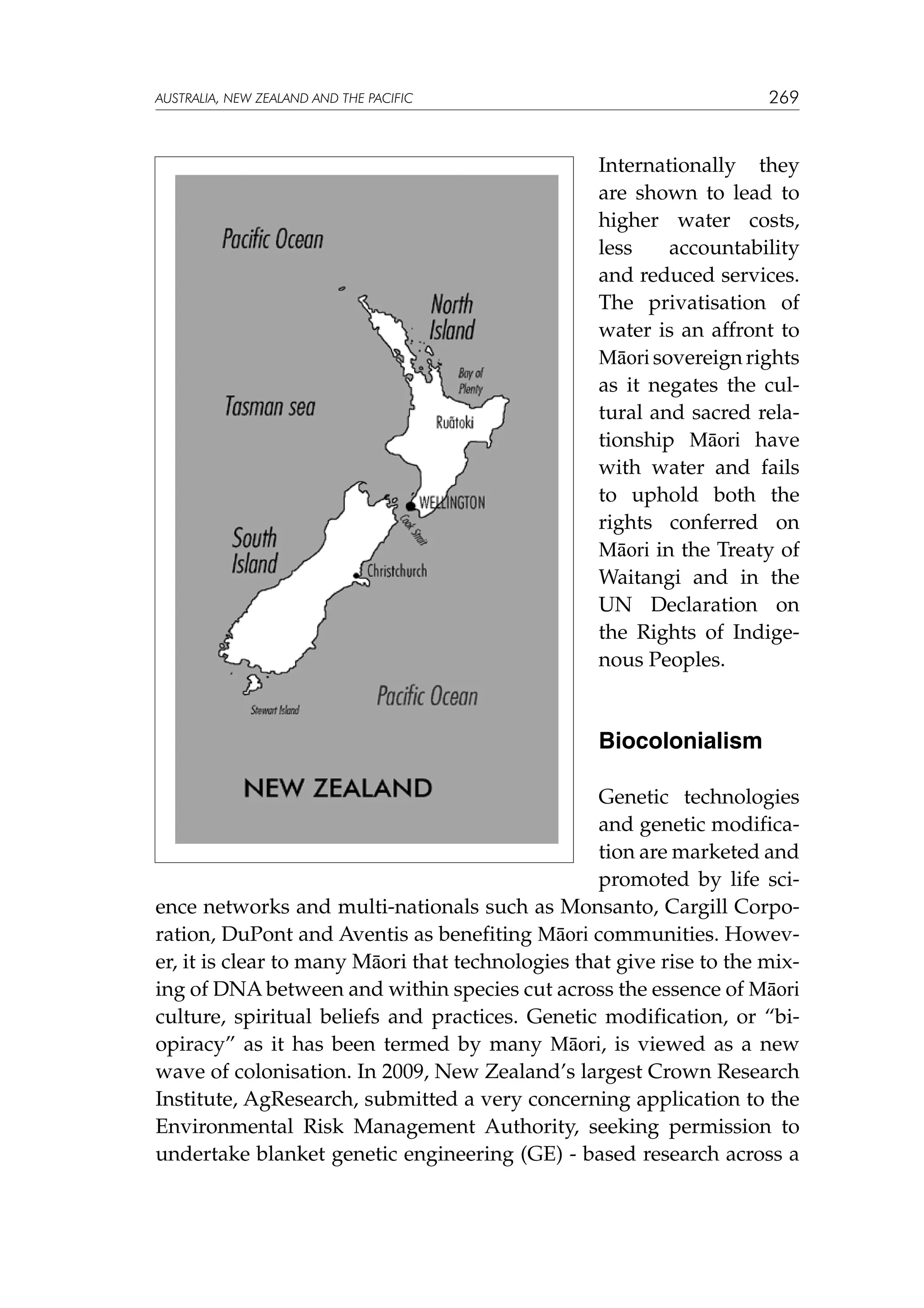 269

australia, NEW ZEALAND and the pacific

Internationally they
are shown to lead to
higher water costs,
less
accountability
and reduced services.
The privatisation of
water is an affront to
Māori sovereign rights
as it negates the cultural and sacred relationship Māori have
with water and fails
to uphold both the
rights conferred on
Māori in the Treaty of
Waitangi and in the
UN Declaration on
the Rights of Indigenous Peoples.

Biocolonialism
Genetic technologies
and genetic modification are marketed and
promoted by life science networks and multi-nationals such as Monsanto, Cargill Corporation, DuPont and Aventis as benefiting Māori communities. However, it is clear to many Māori that technologies that give rise to the mixing of DNA between and within species cut across the essence of Māori
culture, spiritual beliefs and practices. Genetic modification, or “biopiracy” as it has been termed by many Māori, is viewed as a new
wave of colonisation. In 2009, New Zealand’s largest Crown Research
Institute, AgResearch, submitted a very concerning application to the
Environmental Risk Management Authority, seeking permission to
undertake blanket genetic engineering (GE) - based research across a

 