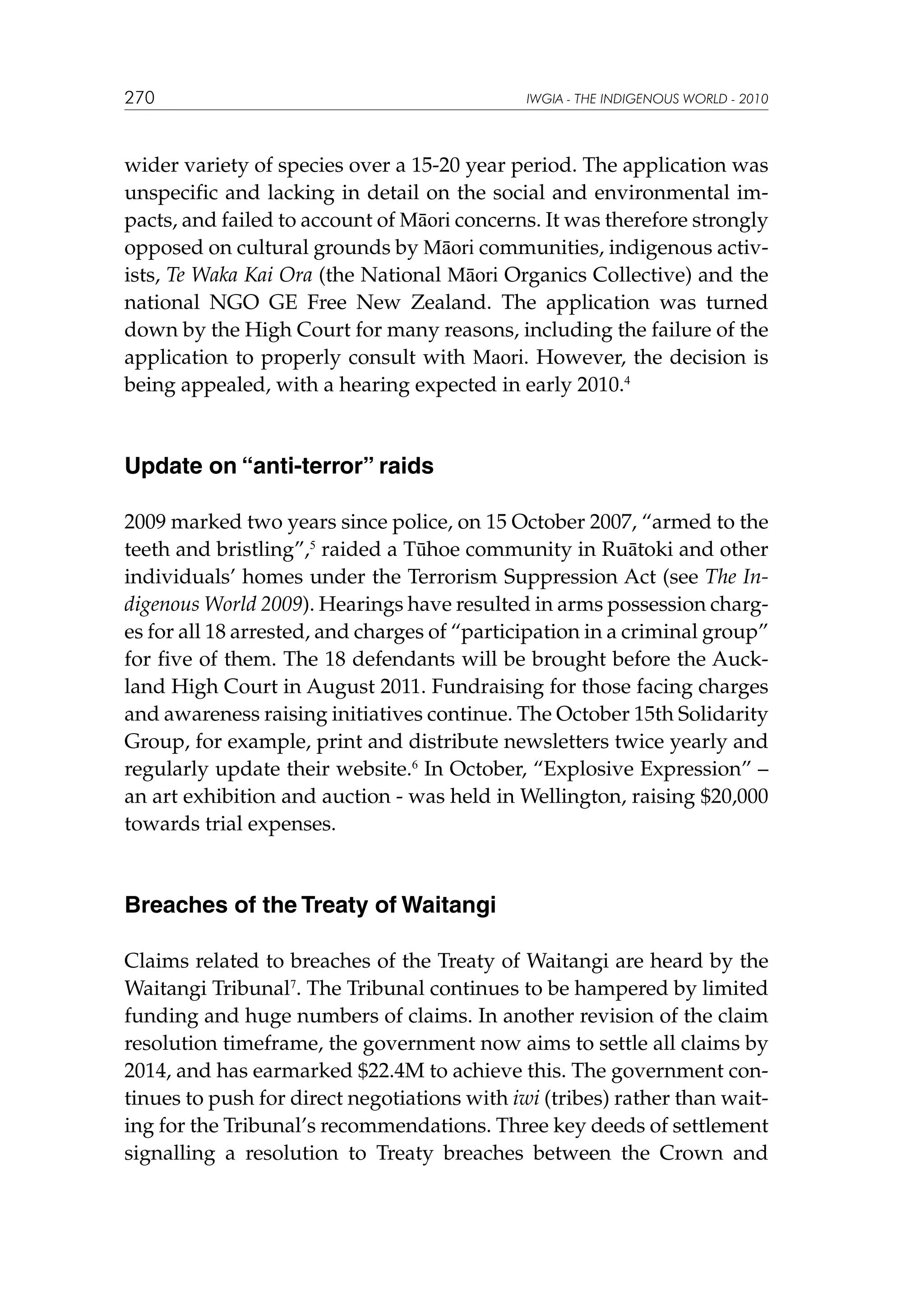 270

IWGIA - THE INDIGENOUS WORLD - 2010

wider variety of species over a 15-20 year period. The application was
unspecific and lacking in detail on the social and environmental impacts, and failed to account of Māori concerns. It was therefore strongly
opposed on cultural grounds by Māori communities, indigenous activists, Te Waka Kai Ora (the National Māori Organics Collective) and the
national NGO GE Free New Zealand. The application was turned
down by the High Court for many reasons, including the failure of the
application to properly consult with Maori. However, the decision is
being appealed, with a hearing expected in early 2010.4

Update on “anti-terror” raids
2009 marked two years since police, on 15 October 2007, “armed to the
teeth and bristling”,5 raided a Tūhoe community in Ruātoki and other
individuals’ homes under the Terrorism Suppression Act (see The Indigenous World 2009). Hearings have resulted in arms possession charges for all 18 arrested, and charges of “participation in a criminal group”
for five of them. The 18 defendants will be brought before the Auckland High Court in August 2011. Fundraising for those facing charges
and awareness raising initiatives continue. The October 15th Solidarity
Group, for example, print and distribute newsletters twice yearly and
regularly update their website.6 In October, “Explosive Expression” –
an art exhibition and auction - was held in Wellington, raising $20,000
towards trial expenses.

Breaches of the Treaty of Waitangi
Claims related to breaches of the Treaty of Waitangi are heard by the
Waitangi Tribunal7. The Tribunal continues to be hampered by limited
funding and huge numbers of claims. In another revision of the claim
resolution timeframe, the government now aims to settle all claims by
2014, and has earmarked $22.4M to achieve this. The government continues to push for direct negotiations with iwi (tribes) rather than waiting for the Tribunal’s recommendations. Three key deeds of settlement
signalling a resolution to Treaty breaches between the Crown and

 