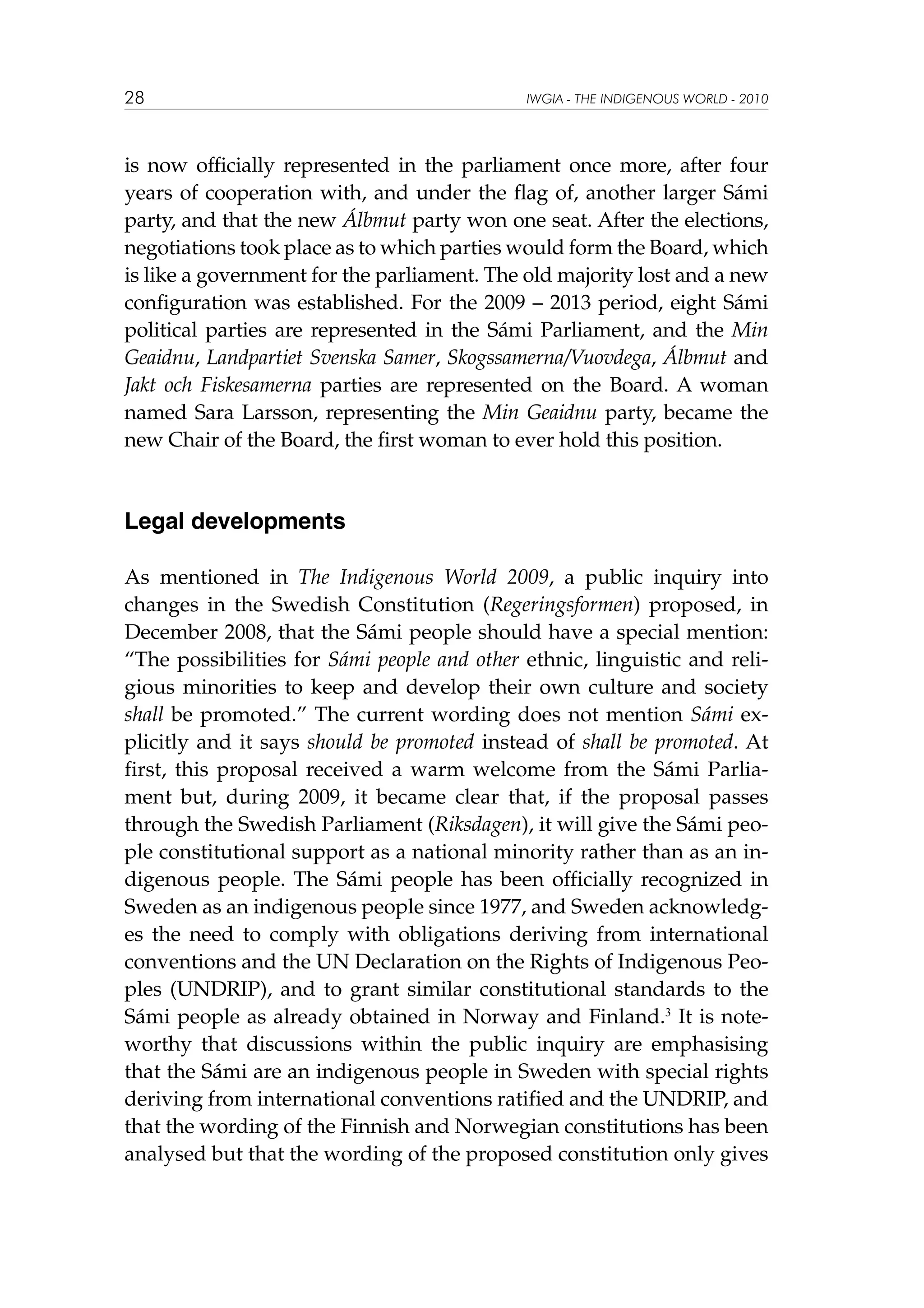 28

IWGIA - THE INDIGENOUS WORLD - 2010

is now officially represented in the parliament once more, after four
years of cooperation with, and under the flag of, another larger Sámi
party, and that the new Álbmut party won one seat. After the elections,
negotiations took place as to which parties would form the Board, which
is like a government for the parliament. The old majority lost and a new
configuration was established. For the 2009 – 2013 period, eight Sámi
political parties are represented in the Sámi Parliament, and the Min
Geaidnu, Landpartiet Svenska Samer, Skogssamerna/Vuovdega, Álbmut and
Jakt och Fiskesamerna parties are represented on the Board. A woman
named Sara Larsson, representing the Min Geaidnu party, became the
new Chair of the Board, the first woman to ever hold this position.

Legal developments
As mentioned in The Indigenous World 2009, a public inquiry into
changes in the Swedish Constitution (Regeringsformen) proposed, in
December 2008, that the Sámi people should have a special mention:
“The possibilities for Sámi people and other ethnic, linguistic and religious minorities to keep and develop their own culture and society
shall be promoted.” The current wording does not mention Sámi explicitly and it says should be promoted instead of shall be promoted. At
first, this proposal received a warm welcome from the Sámi Parliament but, during 2009, it became clear that, if the proposal passes
through the Swedish Parliament (Riksdagen), it will give the Sámi people constitutional support as a national minority rather than as an indigenous people. The Sámi people has been officially recognized in
Sweden as an indigenous people since 1977, and Sweden acknowledges the need to comply with obligations deriving from international
conventions and the UN Declaration on the Rights of Indigenous Peoples (UNDRIP), and to grant similar constitutional standards to the
Sámi people as already obtained in Norway and Finland.3 It is noteworthy that discussions within the public inquiry are emphasising
that the Sámi are an indigenous people in Sweden with special rights
deriving from international conventions ratified and the UNDRIP, and
that the wording of the Finnish and Norwegian constitutions has been
analysed but that the wording of the proposed constitution only gives

 
