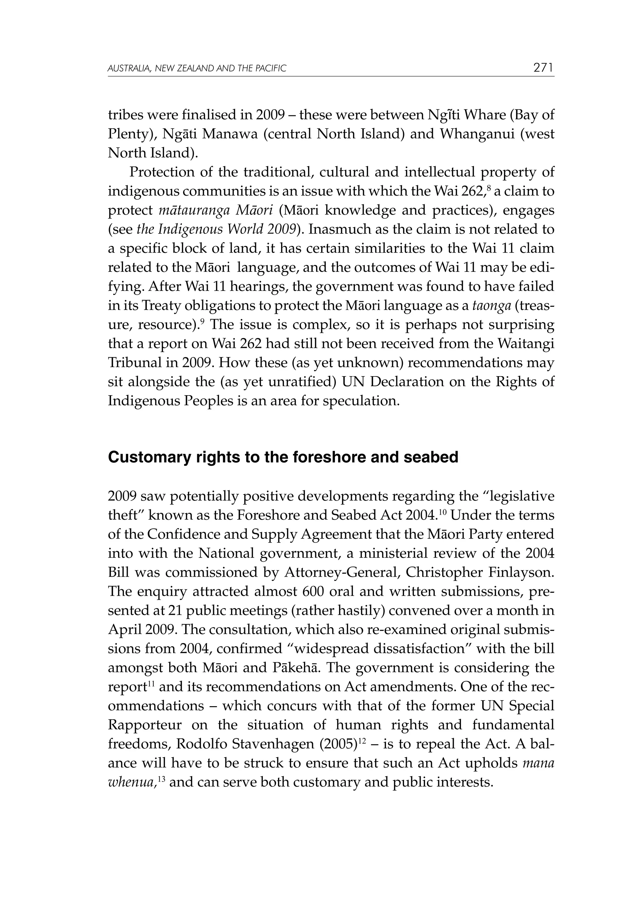 australia, NEW ZEALAND and the pacific

271

tribes were finalised in 2009 – these were between Ngāti Whare (Bay of
Plenty), Ngāti Manawa (central North Island) and Whanganui (west
North Island).
Protection of the traditional, cultural and intellectual property of
indigenous communities is an issue with which the Wai 262,8 a claim to
protect mātauranga Māori (Māori knowledge and practices), engages
(see the Indigenous World 2009). Inasmuch as the claim is not related to
a specific block of land, it has certain similarities to the Wai 11 claim
related to the Māori language, and the outcomes of Wai 11 may be edifying. After Wai 11 hearings, the government was found to have failed
in its Treaty obligations to protect the Māori language as a taonga (treasure, resource).9 The issue is complex, so it is perhaps not surprising
that a report on Wai 262 had still not been received from the Waitangi
Tribunal in 2009. How these (as yet unknown) recommendations may
sit alongside the (as yet unratified) UN Declaration on the Rights of
Indigenous Peoples is an area for speculation.

Customary rights to the foreshore and seabed
2009 saw potentially positive developments regarding the “legislative
theft” known as the Foreshore and Seabed Act 2004.10 Under the terms
of the Confidence and Supply Agreement that the Māori Party entered
into with the National government, a ministerial review of the 2004
Bill was commissioned by Attorney-General, Christopher Finlayson.
The enquiry attracted almost 600 oral and written submissions, presented at 21 public meetings (rather hastily) convened over a month in
April 2009. The consultation, which also re-examined original submissions from 2004, confirmed “widespread dissatisfaction” with the bill
amongst both Māori and Pākehā. The government is considering the
report11 and its recommendations on Act amendments. One of the recommendations – which concurs with that of the former UN Special
Rapporteur on the situation of human rights and fundamental
freedoms, Rodolfo Stavenhagen (2005)12 – is to repeal the Act. A balance will have to be struck to ensure that such an Act upholds mana
whenua,13 and can serve both customary and public interests.

 