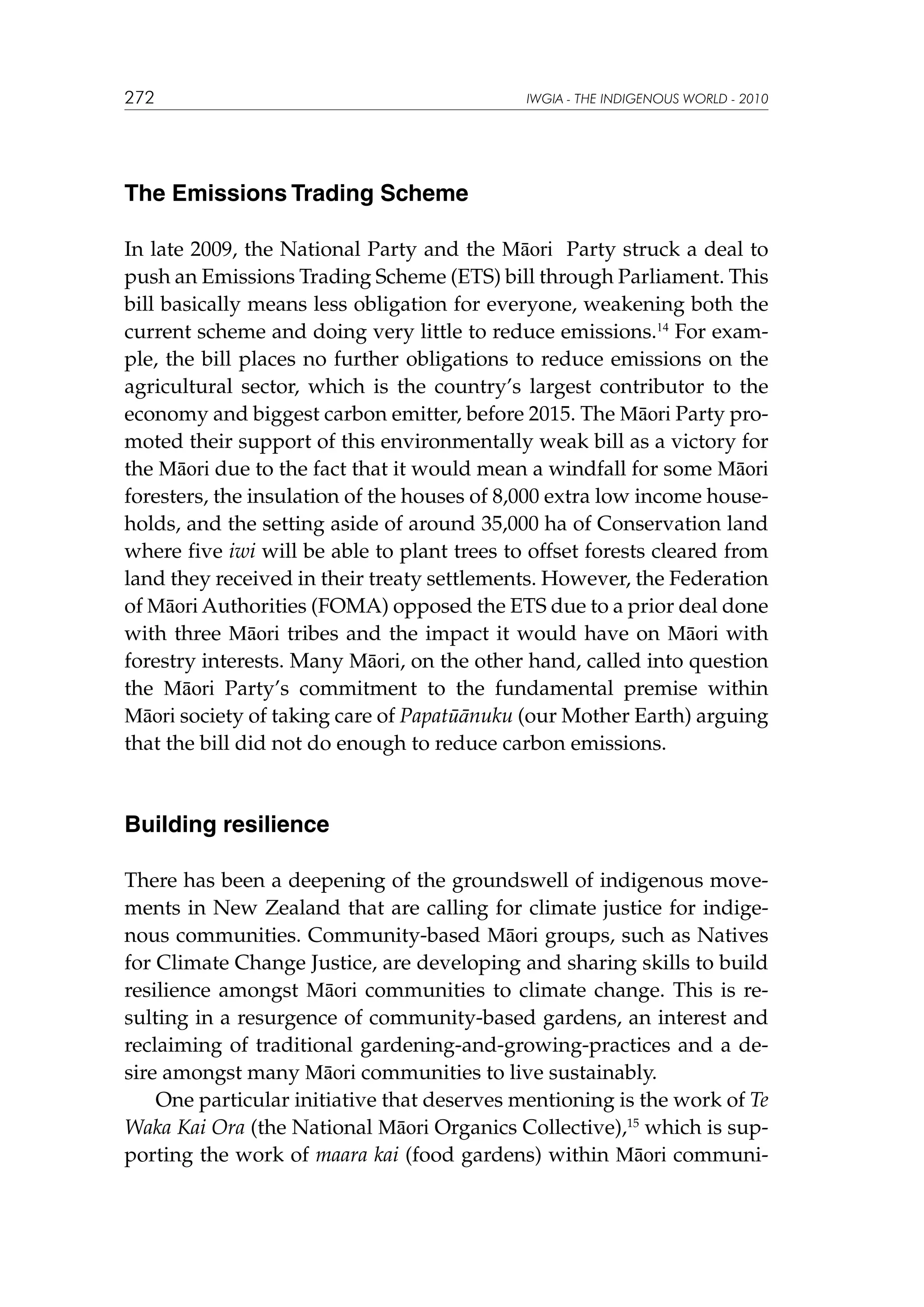272

IWGIA - THE INDIGENOUS WORLD - 2010

The Emissions Trading Scheme
In late 2009, the National Party and the Māori Party struck a deal to
push an Emissions Trading Scheme (ETS) bill through Parliament. This
bill basically means less obligation for everyone, weakening both the
current scheme and doing very little to reduce emissions.14 For example, the bill places no further obligations to reduce emissions on the
agricultural sector, which is the country’s largest contributor to the
economy and biggest carbon emitter, before 2015. The Māori Party promoted their support of this environmentally weak bill as a victory for
the Māori due to the fact that it would mean a windfall for some Māori
foresters, the insulation of the houses of 8,000 extra low income households, and the setting aside of around 35,000 ha of Conservation land
where five iwi will be able to plant trees to offset forests cleared from
land they received in their treaty settlements. However, the Federation
of Māori Authorities (FOMA) opposed the ETS due to a prior deal done
with three Māori tribes and the impact it would have on Māori with
forestry interests. Many Māori, on the other hand, called into question
the Māori Party’s commitment to the fundamental premise within
Māori society of taking care of Papatūānuku (our Mother Earth) arguing
that the bill did not do enough to reduce carbon emissions.

Building resilience
There has been a deepening of the groundswell of indigenous movements in New Zealand that are calling for climate justice for indigenous communities. Community-based Māori groups, such as Natives
for Climate Change Justice, are developing and sharing skills to build
resilience amongst Māori communities to climate change. This is resulting in a resurgence of community-based gardens, an interest and
reclaiming of traditional gardening-and-growing-practices and a desire amongst many Māori communities to live sustainably.
One particular initiative that deserves mentioning is the work of Te
Waka Kai Ora (the National Māori Organics Collective),15 which is supporting the work of maara kai (food gardens) within Māori communi-

 