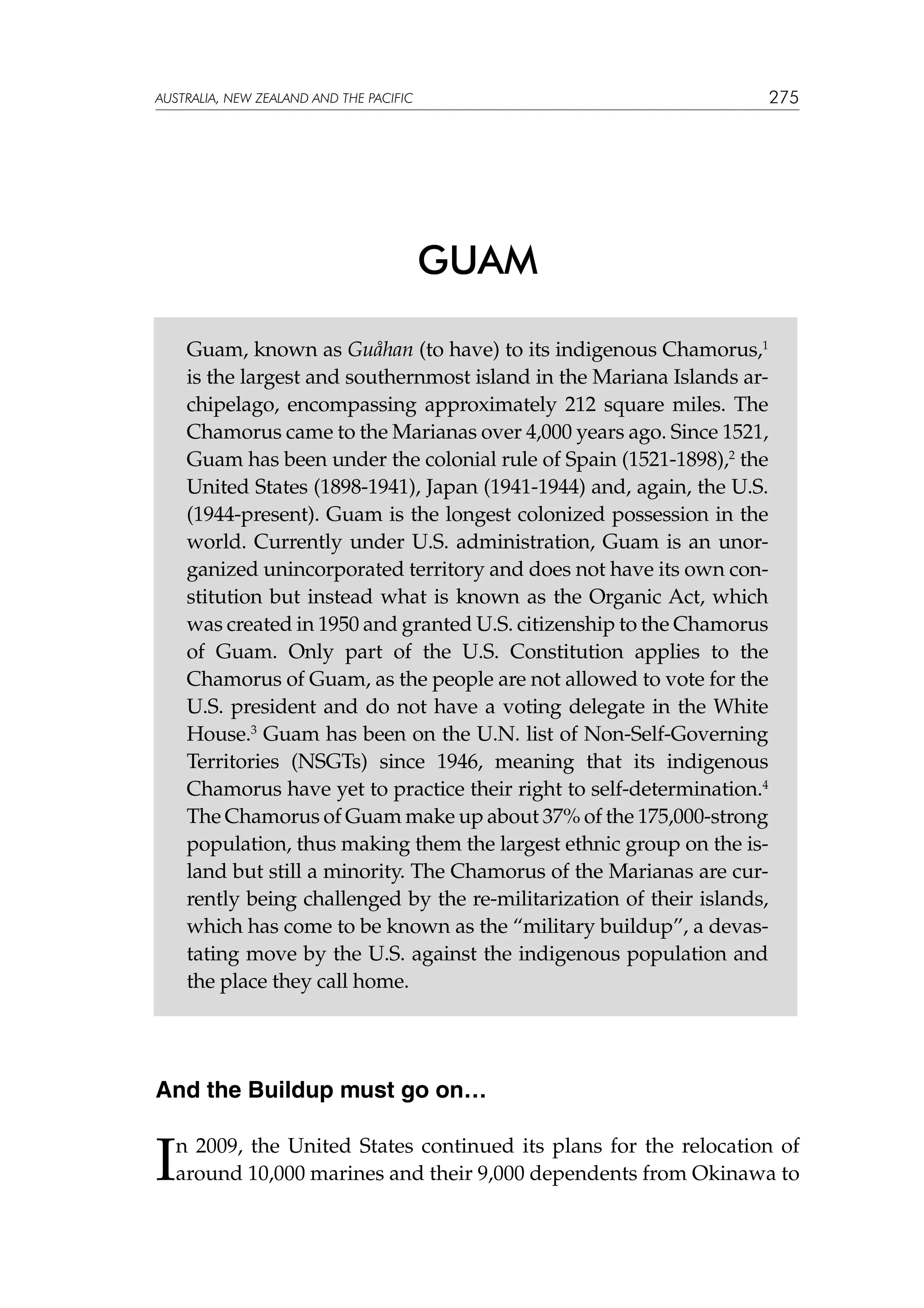 275

australia, NEW ZEALAND and the pacific

GUAM
Guam, known as Guåhan (to have) to its indigenous Chamorus,1
is the largest and southernmost island in the Mariana Islands archipelago, encompassing approximately 212 square miles. The
Chamorus came to the Marianas over 4,000 years ago. Since 1521,
Guam has been under the colonial rule of Spain (1521-1898),2 the
United States (1898-1941), Japan (1941-1944) and, again, the U.S.
(1944-present). Guam is the longest colonized possession in the
world. Currently under U.S. administration, Guam is an unorganized unincorporated territory and does not have its own constitution but instead what is known as the Organic Act, which
was created in 1950 and granted U.S. citizenship to the Chamorus
of Guam. Only part of the U.S. Constitution applies to the
Chamorus of Guam, as the people are not allowed to vote for the
U.S. president and do not have a voting delegate in the White
House.3 Guam has been on the U.N. list of Non-Self-Governing
Territories (NSGTs) since 1946, meaning that its indigenous
Chamorus have yet to practice their right to self-determination.4
The Chamorus of Guam make up about 37% of the 175,000-strong
population, thus making them the largest ethnic group on the island but still a minority. The Chamorus of the Marianas are currently being challenged by the re-militarization of their islands,
which has come to be known as the “military buildup”, a devastating move by the U.S. against the indigenous population and
the place they call home.

And the Buildup must go on…

I

n 2009, the United States continued its plans for the relocation of
around 10,000 marines and their 9,000 dependents from Okinawa to

 