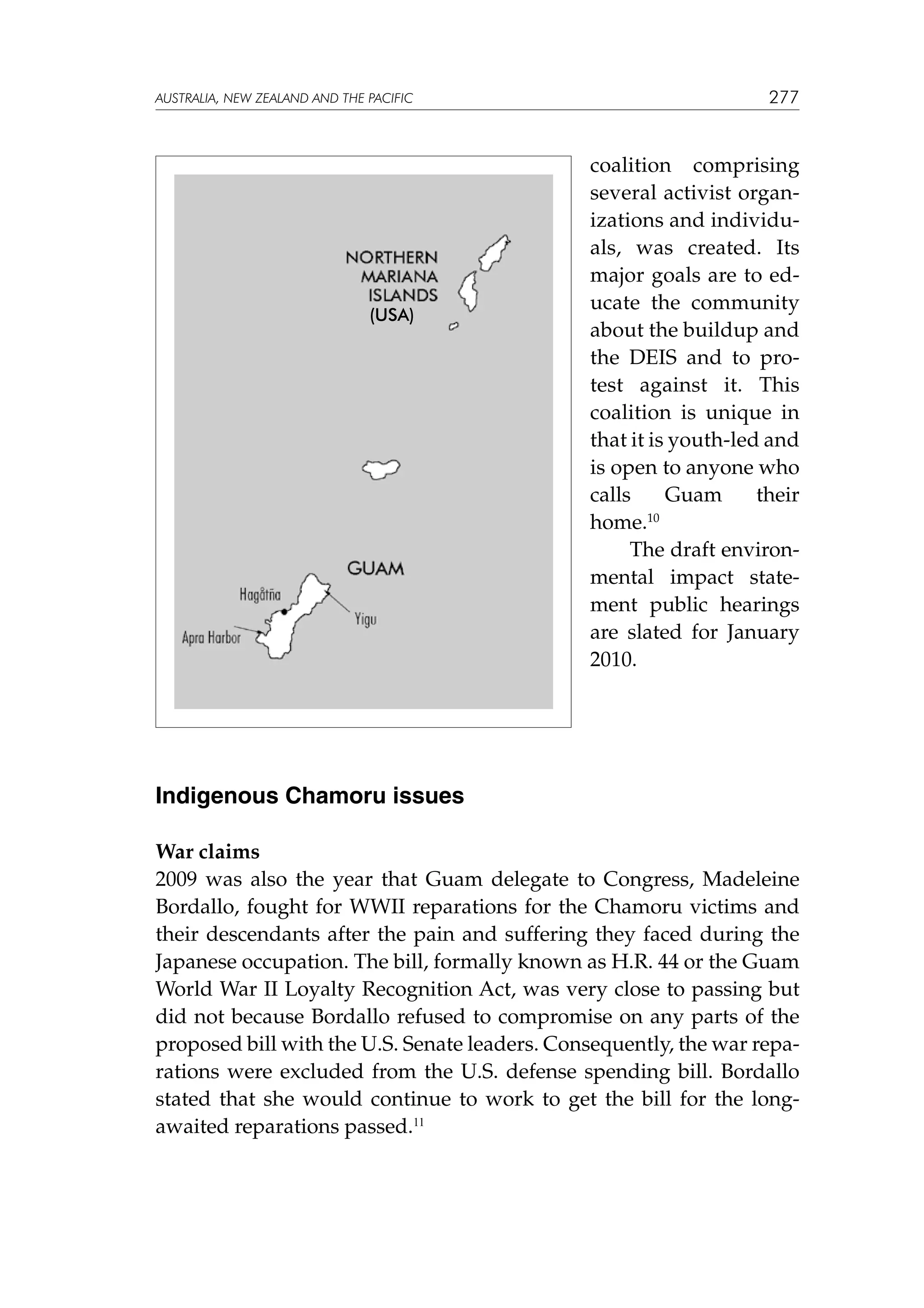 australia, NEW ZEALAND and the pacific

(usa)

277

coalition comprising
several activist organizations and individuals, was created. Its
major goals are to educate the community
about the buildup and
the DEIS and to protest against it. This
coalition is unique in
that it is youth-led and
is open to anyone who
calls
Guam
their
home.10	
	 The draft environmental impact statement public hearings
are slated for January
2010.

Indigenous Chamoru issues
War claims
2009 was also the year that Guam delegate to Congress, Madeleine
Bordallo, fought for WWII reparations for the Chamoru victims and
their descendants after the pain and suffering they faced during the
Japanese occupation. The bill, formally known as H.R. 44 or the Guam
World War II Loyalty Recognition Act, was very close to passing but
did not because Bordallo refused to compromise on any parts of the
proposed bill with the U.S. Senate leaders. Consequently, the war reparations were excluded from the U.S. defense spending bill. Bordallo
stated that she would continue to work to get the bill for the longawaited reparations passed.11

 
