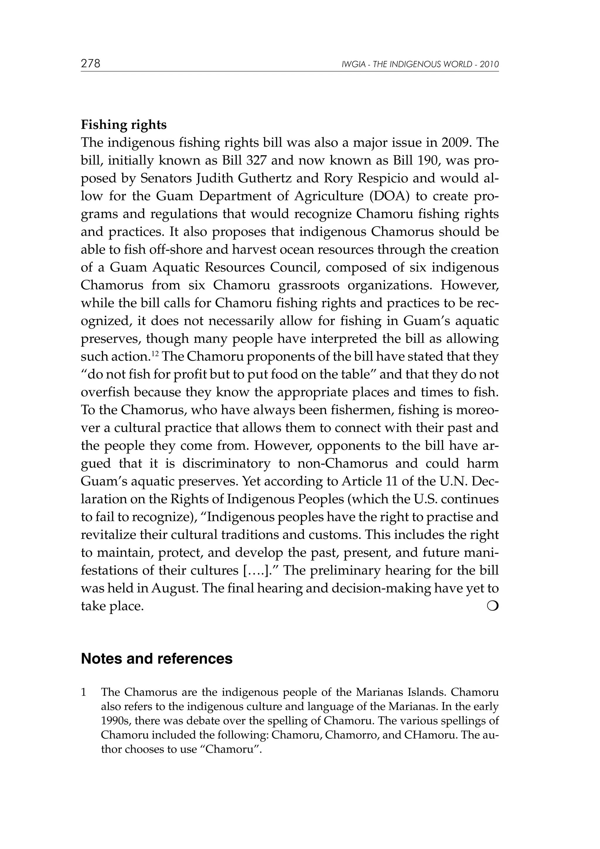 278

IWGIA - THE INDIGENOUS WORLD - 2010

Fishing rights
The indigenous fishing rights bill was also a major issue in 2009. The
bill, initially known as Bill 327 and now known as Bill 190, was proposed by Senators Judith Guthertz and Rory Respicio and would allow for the Guam Department of Agriculture (DOA) to create programs and regulations that would recognize Chamoru fishing rights
and practices. It also proposes that indigenous Chamorus should be
able to fish off-shore and harvest ocean resources through the creation
of a Guam Aquatic Resources Council, composed of six indigenous
Chamorus from six Chamoru grassroots organizations. However,
while the bill calls for Chamoru fishing rights and practices to be recognized, it does not necessarily allow for fishing in Guam’s aquatic
preserves, though many people have interpreted the bill as allowing
such action.12 The Chamoru proponents of the bill have stated that they
“do not fish for profit but to put food on the table” and that they do not
overfish because they know the appropriate places and times to fish.
To the Chamorus, who have always been fishermen, fishing is moreover a cultural practice that allows them to connect with their past and
the people they come from. However, opponents to the bill have argued that it is discriminatory to non-Chamorus and could harm
Guam’s aquatic preserves. Yet according to Article 11 of the U.N. Declaration on the Rights of Indigenous Peoples (which the U.S. continues
to fail to recognize), “Indigenous peoples have the right to practise and
revitalize their cultural traditions and customs. This includes the right
to maintain, protect, and develop the past, present, and future manifestations of their cultures [….].” The preliminary hearing for the bill
was held in August. The final hearing and decision-making have yet to
take place. 						


Notes and references
1	

The Chamorus are the indigenous people of the Marianas Islands. Chamoru
also refers to the indigenous culture and language of the Marianas. In the early
1990s, there was debate over the spelling of Chamoru. The various spellings of
Chamoru included the following: Chamoru, Chamorro, and CHamoru. The author chooses to use “Chamoru”.

 