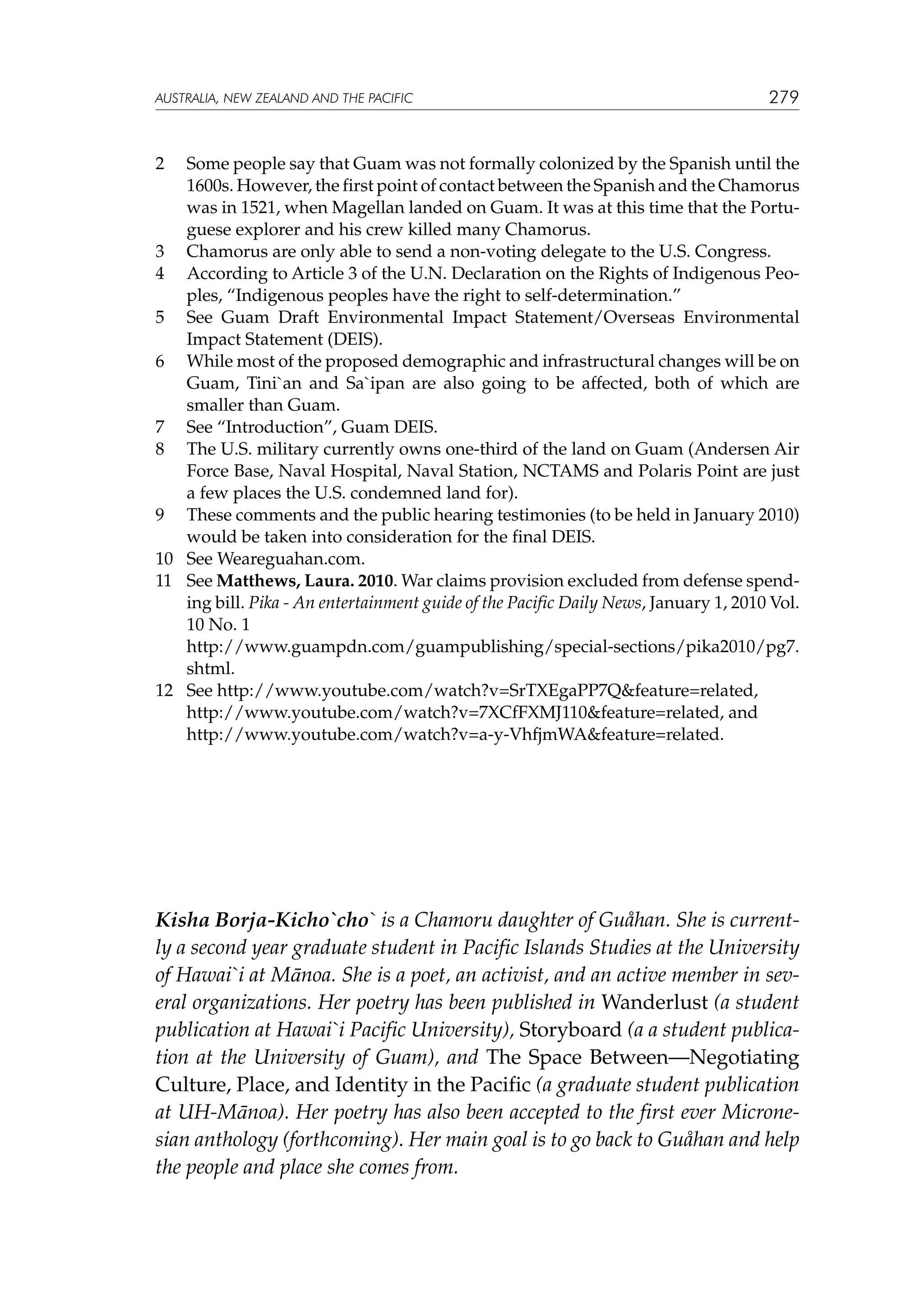 australia, NEW ZEALAND and the pacific

279

2	

Some people say that Guam was not formally colonized by the Spanish until the
1600s. However, the first point of contact between the Spanish and the Chamorus
was in 1521, when Magellan landed on Guam. It was at this time that the Portuguese explorer and his crew killed many Chamorus.
3	 Chamorus are only able to send a non-voting delegate to the U.S. Congress.
4	 According to Article 3 of the U.N. Declaration on the Rights of Indigenous Peoples, “Indigenous peoples have the right to self-determination.”
5	 See Guam Draft Environmental Impact Statement/Overseas Environmental
Impact Statement (DEIS).
6	 While most of the proposed demographic and infrastructural changes will be on
Guam, Tini`an and Sa`ipan are also going to be affected, both of which are
smaller than Guam.
7	 See “Introduction”, Guam DEIS.
8	 The U.S. military currently owns one-third of the land on Guam (Andersen Air
Force Base, Naval Hospital, Naval Station, NCTAMS and Polaris Point are just
a few places the U.S. condemned land for).
9	 These comments and the public hearing testimonies (to be held in January 2010)
would be taken into consideration for the final DEIS.
10	 See Weareguahan.com.
11	 See Matthews, Laura. 2010. War claims provision excluded from defense spending bill. Pika - An entertainment guide of the Pacific Daily News, January 1, 2010 Vol.
10 No. 1
	
http://www.guampdn.com/guampublishing/special-sections/pika2010/pg7.
shtml.
12	 See http://www.youtube.com/watch?v=SrTXEgaPP7Qfeature=related,
	
http://www.youtube.com/watch?v=7XCfFXMJ110feature=related, and
	 http://www.youtube.com/watch?v=a-y-VhfjmWAfeature=related.

Kisha Borja-Kicho`cho` is a Chamoru daughter of Guåhan. She is currently a second year graduate student in Pacific Islands Studies at the University
of Hawai`i at Mānoa. She is a poet, an activist, and an active member in several organizations. Her poetry has been published in Wanderlust (a student
publication at Hawai`i Pacific University), Storyboard (a a student publication at the University of Guam), and The Space Between—Negotiating
Culture, Place, and Identity in the Pacific (a graduate student publication
at UH-Mānoa). Her poetry has also been accepted to the first ever Micronesian anthology (forthcoming). Her main goal is to go back to Guåhan and help
the people and place she comes from.

 