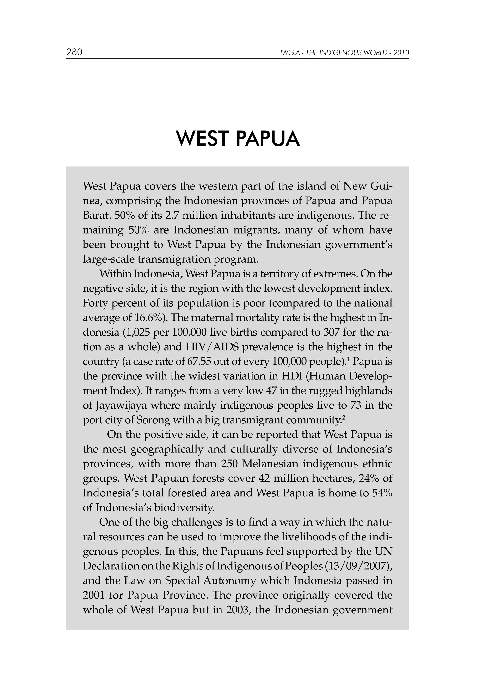 280

IWGIA - THE INDIGENOUS WORLD - 2010

WEST PAPUA
West Papua covers the western part of the island of New Guinea, comprising the Indonesian provinces of Papua and Papua
Barat. 50% of its 2.7 million inhabitants are indigenous. The remaining 50% are Indonesian migrants, many of whom have
been brought to West Papua by the Indonesian government’s
large-scale transmigration program.
Within Indonesia, West Papua is a territory of extremes. On the
negative side, it is the region with the lowest development index.
Forty percent of its population is poor (compared to the national
average of 16.6%). The maternal mortality rate is the highest in Indonesia (1,025 per 100,000 live births compared to 307 for the nation as a whole) and HIV/AIDS prevalence is the highest in the
country (a case rate of 67.55 out of every 100,000 people).1 Papua is
the province with the widest variation in HDI (Human Development Index). It ranges from a very low 47 in the rugged highlands
of Jayawijaya where mainly indigenous peoples live to 73 in the
port city of Sorong with a big transmigrant community.2
	 On the positive side, it can be reported that West Papua is
the most geographically and culturally diverse of Indonesia’s
provinces, with more than 250 Melanesian indigenous ethnic
groups. West Papuan forests cover 42 million hectares, 24% of
Indonesia’s total forested area and West Papua is home to 54%
of Indonesia’s biodiversity.
One of the big challenges is to find a way in which the natural resources can be used to improve the livelihoods of the indigenous peoples. In this, the Papuans feel supported by the UN
Declaration on the Rights of Indigenous of Peoples (13/09/2007),
and the Law on Special Autonomy which Indonesia passed in
2001 for Papua Province. The province originally covered the
whole of West Papua but in 2003, the Indonesian government

 