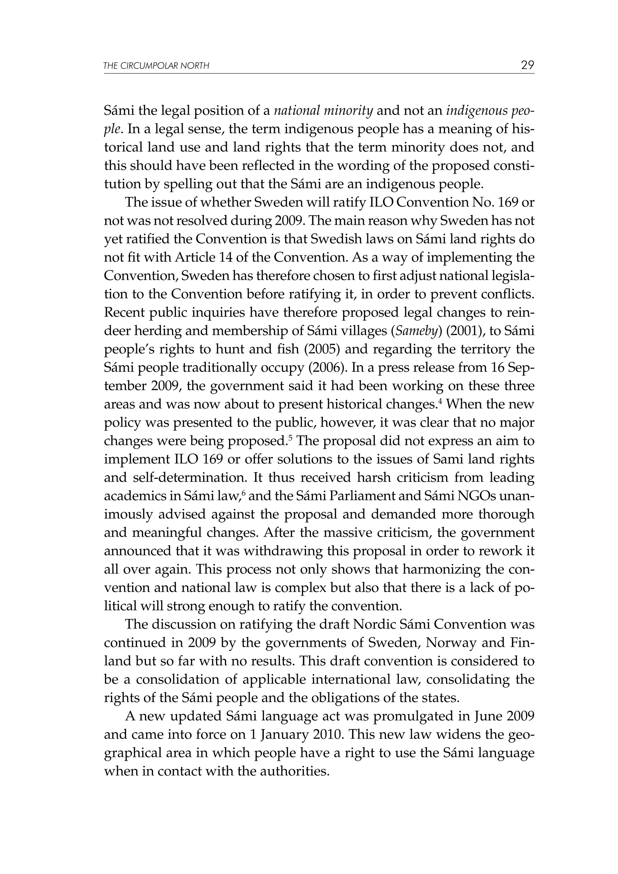 THE CIRCUMPOLAR NORTH

29

Sámi the legal position of a national minority and not an indigenous people. In a legal sense, the term indigenous people has a meaning of historical land use and land rights that the term minority does not, and
this should have been reflected in the wording of the proposed constitution by spelling out that the Sámi are an indigenous people.
The issue of whether Sweden will ratify ILO Convention No. 169 or
not was not resolved during 2009. The main reason why Sweden has not
yet ratified the Convention is that Swedish laws on Sámi land rights do
not fit with Article 14 of the Convention. As a way of implementing the
Convention, Sweden has therefore chosen to first adjust national legislation to the Convention before ratifying it, in order to prevent conflicts.
Recent public inquiries have therefore proposed legal changes to reindeer herding and membership of Sámi villages (Sameby) (2001), to Sámi
people’s rights to hunt and fish (2005) and regarding the territory the
Sámi people traditionally occupy (2006). In a press release from 16 September 2009, the government said it had been working on these three
areas and was now about to present historical changes.4 When the new
policy was presented to the public, however, it was clear that no major
changes were being proposed.5 The proposal did not express an aim to
implement ILO 169 or offer solutions to the issues of Sami land rights
and self-determination. It thus received harsh criticism from leading
academics in Sámi law,6 and the Sámi Parliament and Sámi NGOs unanimously advised against the proposal and demanded more thorough
and meaningful changes. After the massive criticism, the government
announced that it was withdrawing this proposal in order to rework it
all over again. This process not only shows that harmonizing the convention and national law is complex but also that there is a lack of political will strong enough to ratify the convention.
The discussion on ratifying the draft Nordic Sámi Convention was
continued in 2009 by the governments of Sweden, Norway and Finland but so far with no results. This draft convention is considered to
be a consolidation of applicable international law, consolidating the
rights of the Sámi people and the obligations of the states.
A new updated Sámi language act was promulgated in June 2009
and came into force on 1 January 2010. This new law widens the geographical area in which people have a right to use the Sámi language
when in contact with the authorities.

 