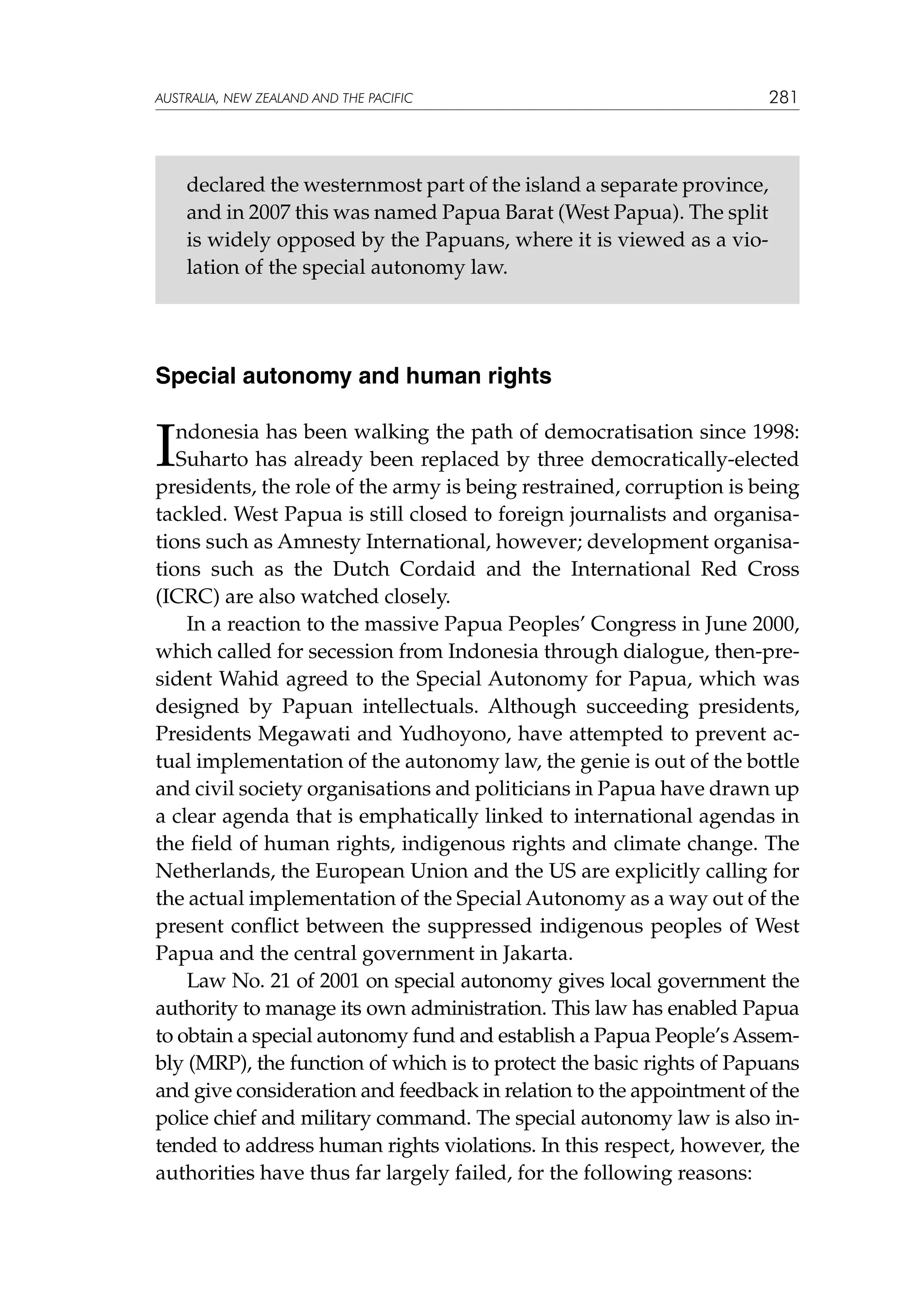 australia, NEW ZEALAND and the pacific

281

declared the westernmost part of the island a separate province,
and in 2007 this was named Papua Barat (West Papua). The split
is widely opposed by the Papuans, where it is viewed as a violation of the special autonomy law.

Special autonomy and human rights

I

ndonesia has been walking the path of democratisation since 1998:
Suharto has already been replaced by three democratically-elected
presidents, the role of the army is being restrained, corruption is being
tackled. West Papua is still closed to foreign journalists and organisations such as Amnesty International, however; development organisations such as the Dutch Cordaid and the International Red Cross
(ICRC) are also watched closely.
In a reaction to the massive Papua Peoples’ Congress in June 2000,
which called for secession from Indonesia through dialogue, then-president Wahid agreed to the Special Autonomy for Papua, which was
designed by Papuan intellectuals. Although succeeding presidents,
Presidents Megawati and Yudhoyono, have attempted to prevent actual implementation of the autonomy law, the genie is out of the bottle
and civil society organisations and politicians in Papua have drawn up
a clear agenda that is emphatically linked to international agendas in
the field of human rights, indigenous rights and climate change. The
Netherlands, the European Union and the US are explicitly calling for
the actual implementation of the Special Autonomy as a way out of the
present conflict between the suppressed indigenous peoples of West
Papua and the central government in Jakarta.
Law No. 21 of 2001 on special autonomy gives local government the
authority to manage its own administration. This law has enabled Papua
to obtain a special autonomy fund and establish a Papua People’s Assembly (MRP), the function of which is to protect the basic rights of Papuans
and give consideration and feedback in relation to the appointment of the
police chief and military command. The special autonomy law is also intended to address human rights violations. In this respect, however, the
authorities have thus far largely failed, for the following reasons:

 