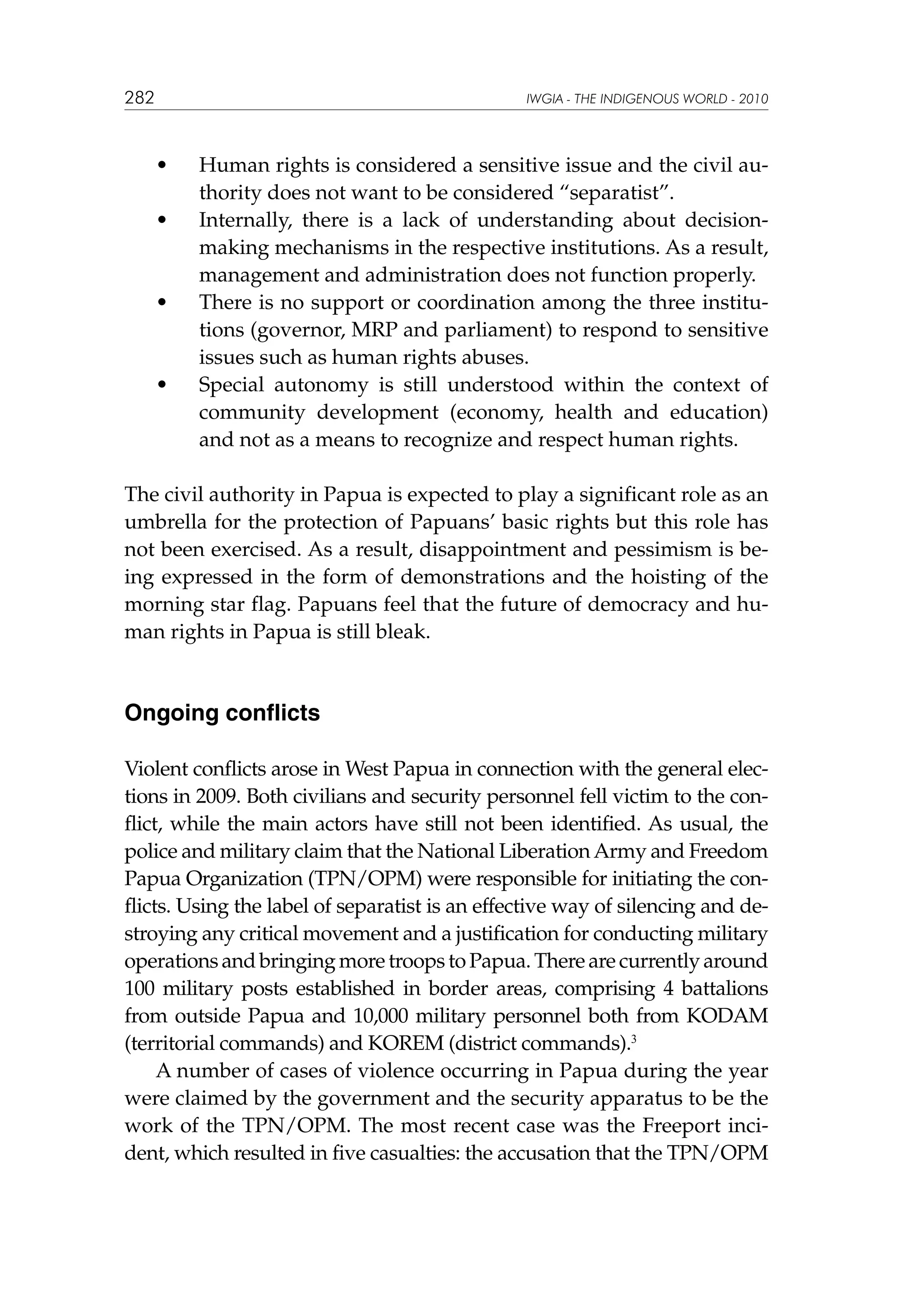 282

IWGIA - THE INDIGENOUS WORLD - 2010

	

•	

	

•	

	

•	

	

•	

Human rights is considered a sensitive issue and the civil authority does not want to be considered “separatist”.
Internally, there is a lack of understanding about decisionmaking mechanisms in the respective institutions. As a result,
management and administration does not function properly.
There is no support or coordination among the three institutions (governor, MRP and parliament) to respond to sensitive
issues such as human rights abuses.
Special autonomy is still understood within the context of
community development (economy, health and education)
and not as a means to recognize and respect human rights.

The civil authority in Papua is expected to play a significant role as an
umbrella for the protection of Papuans’ basic rights but this role has
not been exercised. As a result, disappointment and pessimism is being expressed in the form of demonstrations and the hoisting of the
morning star flag. Papuans feel that the future of democracy and human rights in Papua is still bleak.

Ongoing conflicts
Violent conflicts arose in West Papua in connection with the general elections in 2009. Both civilians and security personnel fell victim to the conflict, while the main actors have still not been identified. As usual, the
police and military claim that the National Liberation Army and Freedom
Papua Organization (TPN/OPM) were responsible for initiating the conflicts. Using the label of separatist is an effective way of silencing and destroying any critical movement and a justification for conducting military
operations and bringing more troops to Papua. There are currently around
100 military posts established in border areas, comprising 4 battalions
from outside Papua and 10,000 military personnel both from KODAM
(territorial commands) and KOREM (district commands).3
A number of cases of violence occurring in Papua during the year
were claimed by the government and the security apparatus to be the
work of the TPN/OPM. The most recent case was the Freeport incident, which resulted in five casualties: the accusation that the TPN/OPM

 