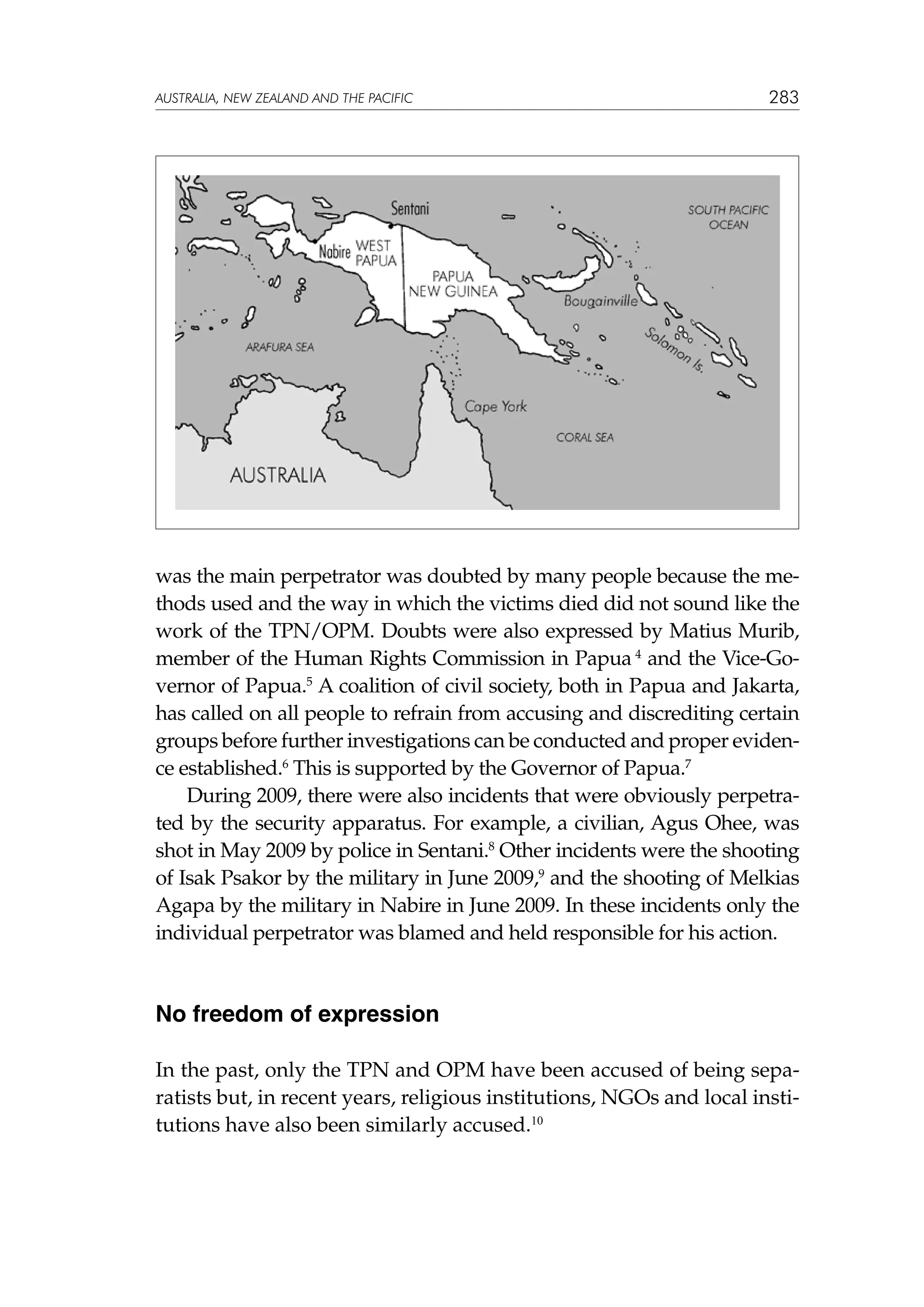 australia, NEW ZEALAND and the pacific

283

was the main perpetrator was doubted by many people because the methods used and the way in which the victims died did not sound like the
work of the TPN/OPM. Doubts were also expressed by Matius Murib,
member of the Human Rights Commission in Papua 4 and the Vice-Governor of Papua.5 A coalition of civil society, both in Papua and Jakarta,
has called on all people to refrain from accusing and discrediting certain
groups before further investigations can be conducted and proper evidence established.6 This is supported by the Governor of Papua.7
During 2009, there were also incidents that were obviously perpetrated by the security apparatus. For example, a civilian, Agus Ohee, was
shot in May 2009 by police in Sentani.8 Other incidents were the shooting
of Isak Psakor by the military in June 2009,9 and the shooting of Melkias
Agapa by the military in Nabire in June 2009. In these incidents only the
individual perpetrator was blamed and held responsible for his action.

No freedom of expression
In the past, only the TPN and OPM have been accused of being separatists but, in recent years, religious institutions, NGOs and local institutions have also been similarly accused.10

 