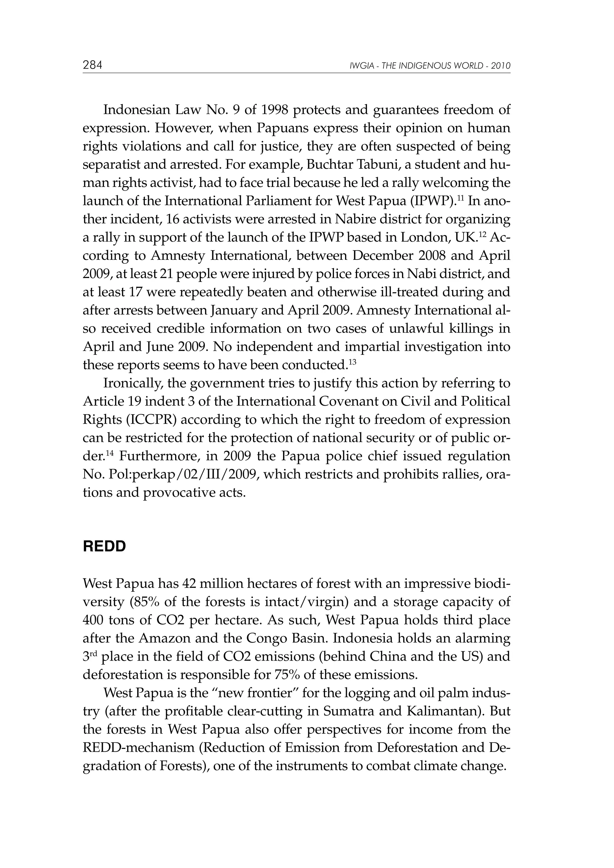 284

IWGIA - THE INDIGENOUS WORLD - 2010

Indonesian Law No. 9 of 1998 protects and guarantees freedom of
expression. However, when Papuans express their opinion on human
rights violations and call for justice, they are often suspected of being
separatist and arrested. For example, Buchtar Tabuni, a student and human rights activist, had to face trial because he led a rally welcoming the
launch of the International Parliament for West Papua (IPWP).11 In another incident, 16 activists were arrested in Nabire district for organizing
a rally in support of the launch of the IPWP based in London, UK.12 According to Amnesty International, between December 2008 and April
2009, at least 21 people were injured by police forces in Nabi district, and
at least 17 were repeatedly beaten and otherwise ill-treated during and
after arrests between January and April 2009. Amnesty International also received credible information on two cases of unlawful killings in
April and June 2009. No independent and impartial investigation into
these reports seems to have been conducted.13
Ironically, the government tries to justify this action by referring to
Article 19 indent 3 of the International Covenant on Civil and Political
Rights (ICCPR) according to which the right to freedom of expression
can be restricted for the protection of national security or of public order.14 Furthermore, in 2009 the Papua police chief issued regulation
No. Pol:perkap/02/III/2009, which restricts and prohibits rallies, orations and provocative acts.

REDD
West Papua has 42 million hectares of forest with an impressive biodiversity (85% of the forests is intact/virgin) and a storage capacity of
400 tons of CO2 per hectare. As such, West Papua holds third place
after the Amazon and the Congo Basin. Indonesia holds an alarming
3rd place in the field of CO2 emissions (behind China and the US) and
deforestation is responsible for 75% of these emissions.
West Papua is the “new frontier” for the logging and oil palm industry (after the profitable clear-cutting in Sumatra and Kalimantan). But
the forests in West Papua also offer perspectives for income from the
REDD-mechanism (Reduction of Emission from Deforestation and Degradation of Forests), one of the instruments to combat climate change.

 