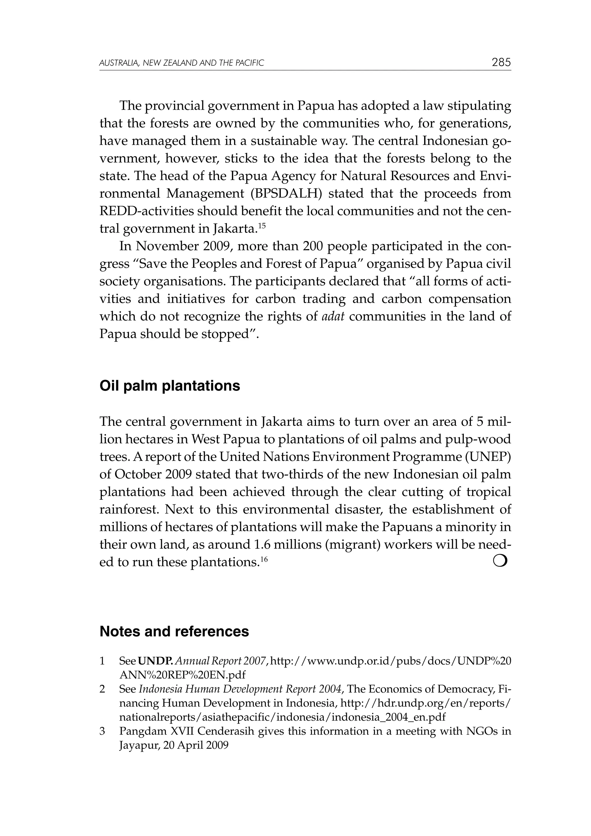 australia, NEW ZEALAND and the pacific

285

The provincial government in Papua has adopted a law stipulating
that the forests are owned by the communities who, for generations,
have managed them in a sustainable way. The central Indonesian government, however, sticks to the idea that the forests belong to the
state. The head of the Papua Agency for Natural Resources and Environmental Management (BPSDALH) stated that the proceeds from
REDD-activities should benefit the local communities and not the central government in Jakarta.15
In November 2009, more than 200 people participated in the congress “Save the Peoples and Forest of Papua” organised by Papua civil
society organisations. The participants declared that “all forms of activities and initiatives for carbon trading and carbon compensation
which do not recognize the rights of adat communities in the land of
Papua should be stopped”.

Oil palm plantations
The central government in Jakarta aims to turn over an area of 5 million hectares in West Papua to plantations of oil palms and pulp-wood
trees. A report of the United Nations Environment Programme (UNEP)
of October 2009 stated that two-thirds of the new Indonesian oil palm
plantations had been achieved through the clear cutting of tropical
rainforest. Next to this environmental disaster, the establishment of
millions of hectares of plantations will make the Papuans a minority in
their own land, as around 1.6 millions (migrant) workers will be need
ed to run these plantations.16

Notes and references
1	
2	

3	

See UNDP. Annual Report 2007, http://www.undp.or.id/pubs/docs/UNDP%20
ANN%20REP%20EN.pdf
See Indonesia Human Development Report 2004, The Economics of Democracy, Financing Human Development in Indonesia, http://hdr.undp.org/en/reports/
nationalreports/asiathepacific/indonesia/indonesia_2004_en.pdf
Pangdam XVII Cenderasih gives this information in a meeting with NGOs in
Jayapur, 20 April 2009

 