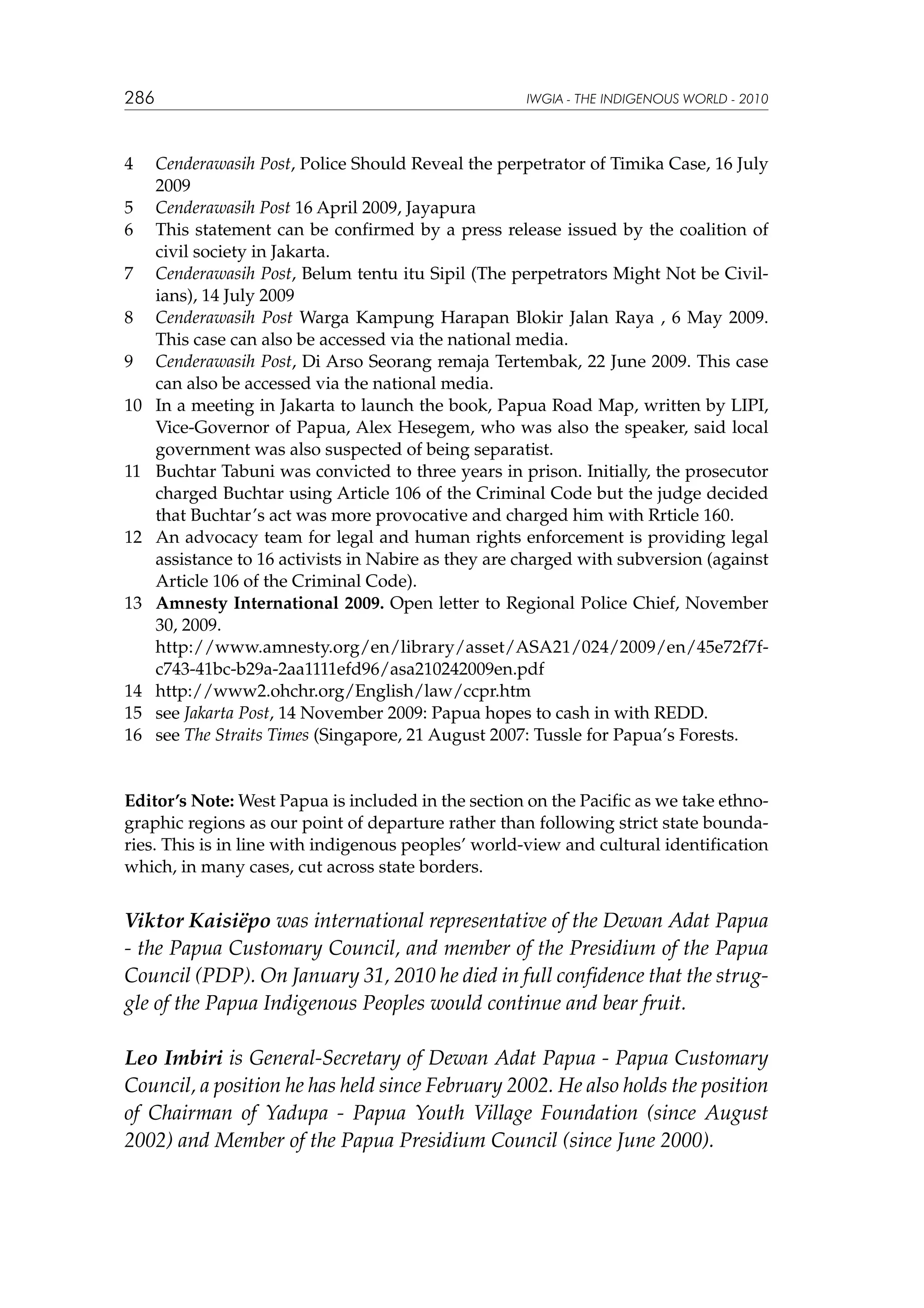 286

4	
5	
6	
7	
8	
9	
10	

11	

12	

13	
	
14	
15	
16	

IWGIA - THE INDIGENOUS WORLD - 2010

Cenderawasih Post, Police Should Reveal the perpetrator of Timika Case, 16 July
2009
Cenderawasih Post 16 April 2009, Jayapura
This statement can be confirmed by a press release issued by the coalition of
civil society in Jakarta.
Cenderawasih Post, Belum tentu itu Sipil (The perpetrators Might Not be Civilians), 14 July 2009
Cenderawasih Post Warga Kampung Harapan Blokir Jalan Raya , 6 May 2009.
This case can also be accessed via the national media.
Cenderawasih Post, Di Arso Seorang remaja Tertembak, 22 June 2009. This case
can also be accessed via the national media.
In a meeting in Jakarta to launch the book, Papua Road Map, written by LIPI,
Vice-Governor of Papua, Alex Hesegem, who was also the speaker, said local
government was also suspected of being separatist.
Buchtar Tabuni was convicted to three years in prison. Initially, the prosecutor
charged Buchtar using Article 106 of the Criminal Code but the judge decided
that Buchtar’s act was more provocative and charged him with Rrticle 160.
An advocacy team for legal and human rights enforcement is providing legal
assistance to 16 activists in Nabire as they are charged with subversion (against
Article 106 of the Criminal Code).
Amnesty International 2009. Open letter to Regional Police Chief, November
30, 2009.
http://www.amnesty.org/en/library/asset/ASA21/024/2009/en/45e72f7fc743-41bc-b29a-2aa1111efd96/asa210242009en.pdf
http://www2.ohchr.org/English/law/ccpr.htm
see Jakarta Post, 14 November 2009: Papua hopes to cash in with REDD.
see The Straits Times (Singapore, 21 August 2007: Tussle for Papua’s Forests.

Editor’s Note: West Papua is included in the section on the Pacific as we take ethnographic regions as our point of departure rather than following strict state boundaries. This is in line with indigenous peoples’ world-view and cultural identification
which, in many cases, cut across state borders.

Viktor Kaisiëpo was international representative of the Dewan Adat Papua
- the Papua Customary Council, and member of the Presidium of the Papua
Council (PDP). On January 31, 2010 he died in full confidence that the struggle of the Papua Indigenous Peoples would continue and bear fruit.
Leo Imbiri is General-Secretary of Dewan Adat Papua - Papua Customary
Council, a position he has held since February 2002. He also holds the position
of Chairman of Yadupa - Papua Youth Village Foundation (since August
2002) and Member of the Papua Presidium Council (since June 2000).

 