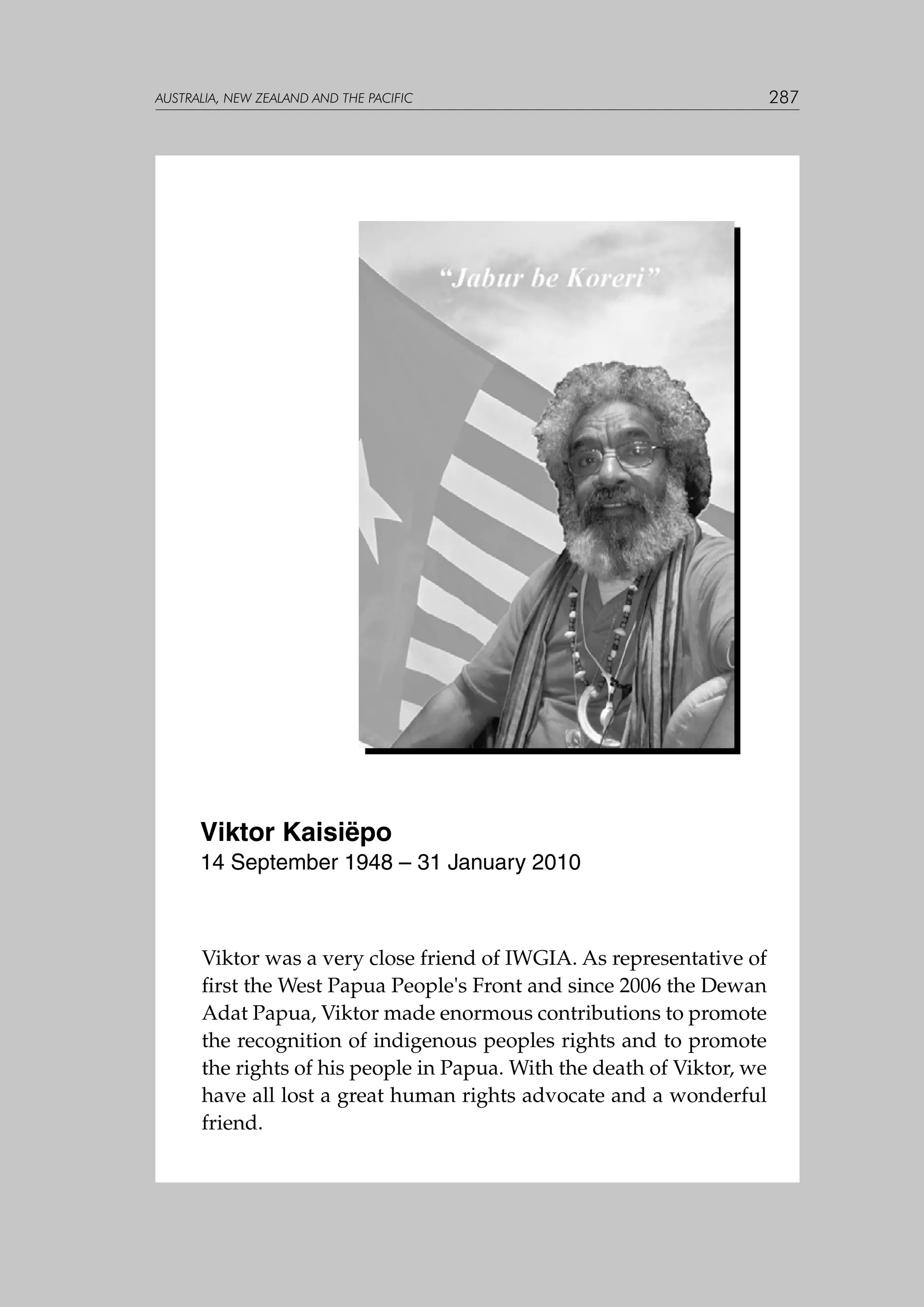 australia, NEW ZEALAND and the pacific

Viktor Kaisiëpo
14 September 1948 – 31 January 2010

Viktor was a very close friend of IWGIA. As representative of
first the West Papua People's Front and since 2006 the Dewan
Adat Papua, Viktor made enormous contributions to promote
the recognition of indigenous peoples rights and to promote
the rights of his people in Papua. With the death of Viktor, we
have all lost a great human rights advocate and a wonderful
friend.

287

 