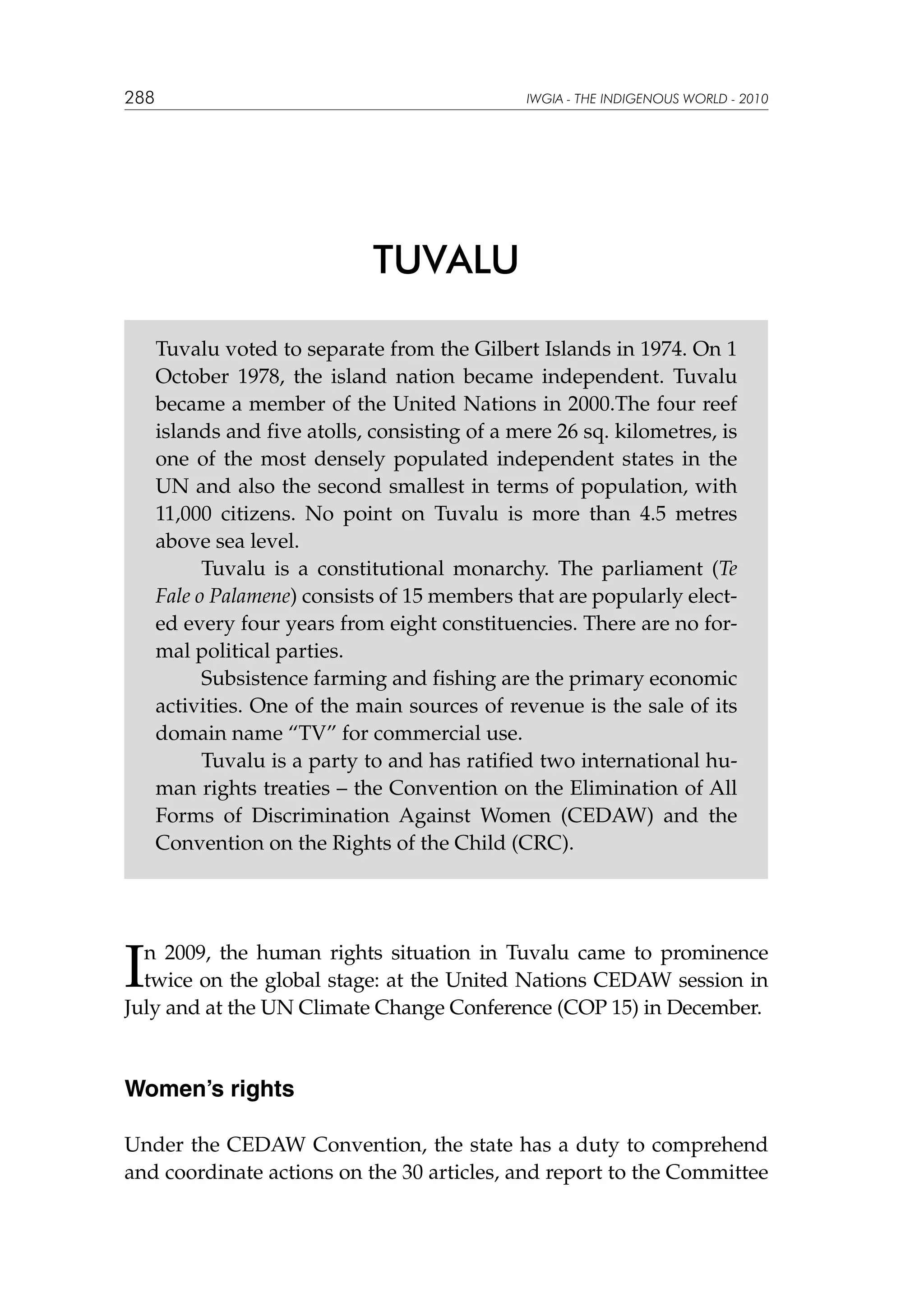 288

IWGIA - THE INDIGENOUS WORLD - 2010

TUVALU
Tuvalu voted to separate from the Gilbert Islands in 1974. On 1
October 1978, the island nation became independent. Tuvalu
became a member of the United Nations in 2000.The four reef
islands and five atolls, consisting of a mere 26 sq. kilometres, is
one of the most densely populated independent states in the
UN and also the second smallest in terms of population, with
11,000 citizens. No point on Tuvalu is more than 4.5 metres
above sea level.
	
Tuvalu is a constitutional monarchy. The parliament (Te
Fale o Palamene) consists of 15 members that are popularly elected every four years from eight constituencies. There are no formal political parties.
	
Subsistence farming and fishing are the primary economic
activities. One of the main sources of revenue is the sale of its
domain name “TV” for commercial use.
	
Tuvalu is a party to and has ratified two international human rights treaties – the Convention on the Elimination of All
Forms of Discrimination Against Women (CEDAW) and the
Convention on the Rights of the Child (CRC).

I

n 2009, the human rights situation in Tuvalu came to prominence
twice on the global stage: at the United Nations CEDAW session in
July and at the UN Climate Change Conference (COP 15) in December.

Women’s rights
Under the CEDAW Convention, the state has a duty to comprehend
and coordinate actions on the 30 articles, and report to the Committee

 