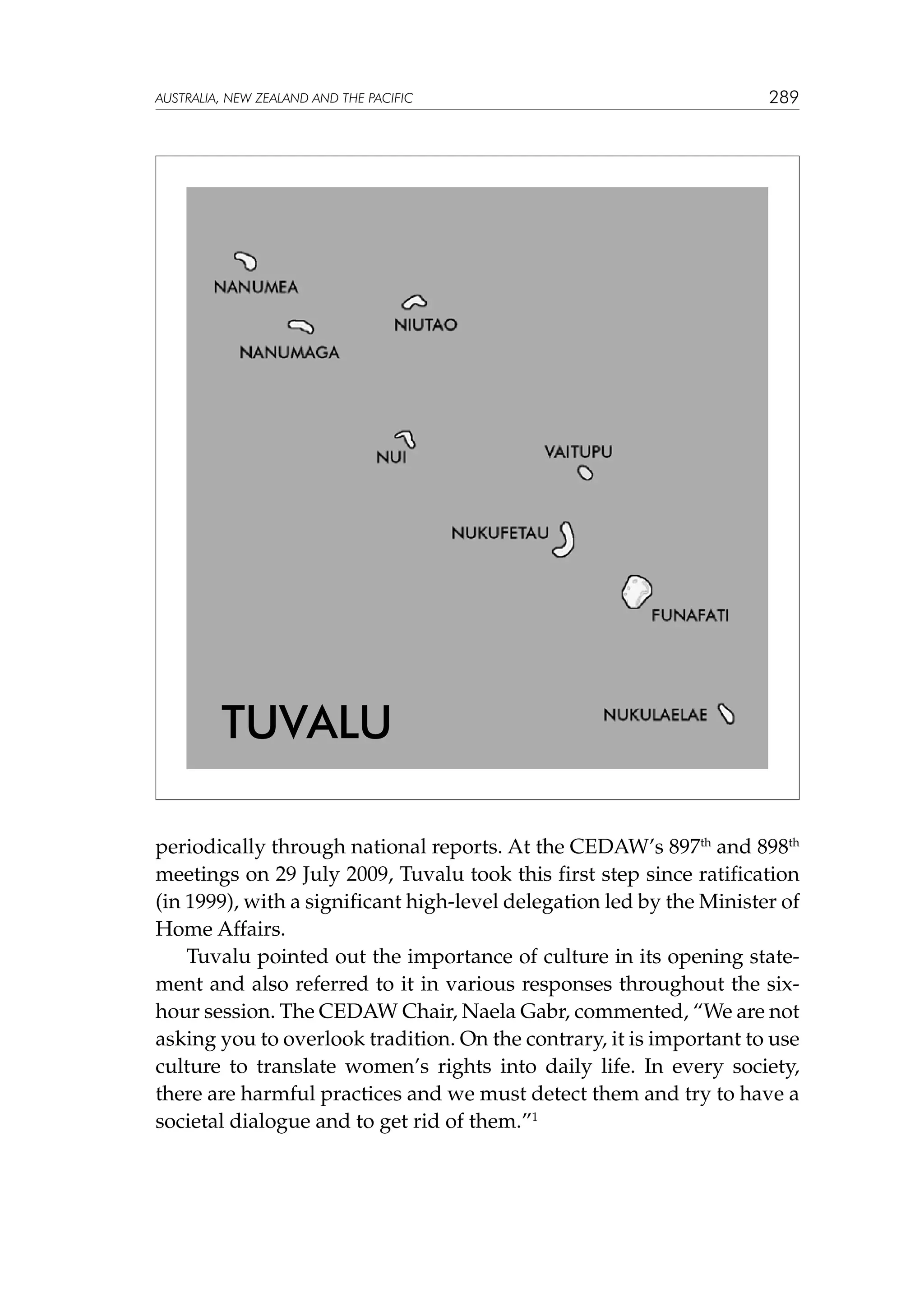 australia, NEW ZEALAND and the pacific

289

Tuvalu
periodically through national reports. At the CEDAW’s 897th and 898th
meetings on 29 July 2009, Tuvalu took this first step since ratification
(in 1999), with a significant high-level delegation led by the Minister of
Home Affairs.
Tuvalu pointed out the importance of culture in its opening statement and also referred to it in various responses throughout the sixhour session. The CEDAW Chair, Naela Gabr, commented, “We are not
asking you to overlook tradition. On the contrary, it is important to use
culture to translate women’s rights into daily life. In every society,
there are harmful practices and we must detect them and try to have a
societal dialogue and to get rid of them.”1

 