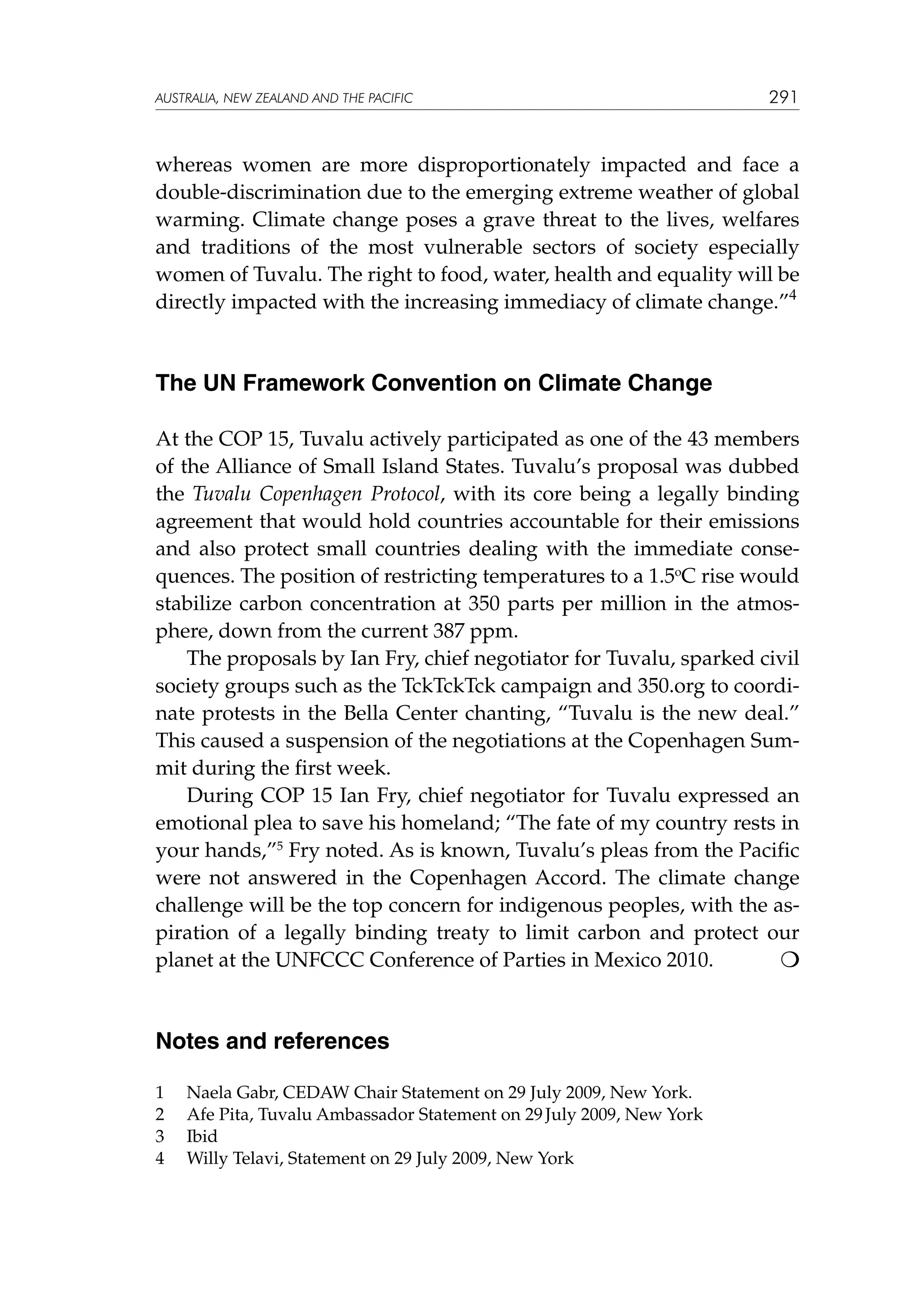 australia, NEW ZEALAND and the pacific

291

whereas women are more disproportionately impacted and face a
double-discrimination due to the emerging extreme weather of global
warming. Climate change poses a grave threat to the lives, welfares
and traditions of the most vulnerable sectors of society especially
women of Tuvalu. The right to food, water, health and equality will be
directly impacted with the increasing immediacy of climate change.”4

The UN Framework Convention on Climate Change
At the COP 15, Tuvalu actively participated as one of the 43 members
of the Alliance of Small Island States. Tuvalu’s proposal was dubbed
the Tuvalu Copenhagen Protocol, with its core being a legally binding
agreement that would hold countries accountable for their emissions
and also protect small countries dealing with the immediate consequences. The position of restricting temperatures to a 1.5oC rise would
stabilize carbon concentration at 350 parts per million in the atmosphere, down from the current 387 ppm.
The proposals by Ian Fry, chief negotiator for Tuvalu, sparked civil
society groups such as the TckTckTck campaign and 350.org to coordinate protests in the Bella Center chanting, “Tuvalu is the new deal.”
This caused a suspension of the negotiations at the Copenhagen Summit during the first week.
During COP 15 Ian Fry, chief negotiator for Tuvalu expressed an
emotional plea to save his homeland; “The fate of my country rests in
your hands,”5 Fry noted. As is known, Tuvalu’s pleas from the Pacific
were not answered in the Copenhagen Accord. The climate change
challenge will be the top concern for indigenous peoples, with the aspiration of a legally binding treaty to limit carbon and protect our
planet at the UNFCCC Conference of Parties in Mexico 2010.


Notes and references
1	
2	
3	
4	

Naela Gabr, CEDAW Chair Statement on 29 July 2009, New York.
Afe Pita, Tuvalu Ambassador Statement on 29 July 2009, New York
Ibid
Willy Telavi, Statement on 29 July 2009, New York

 