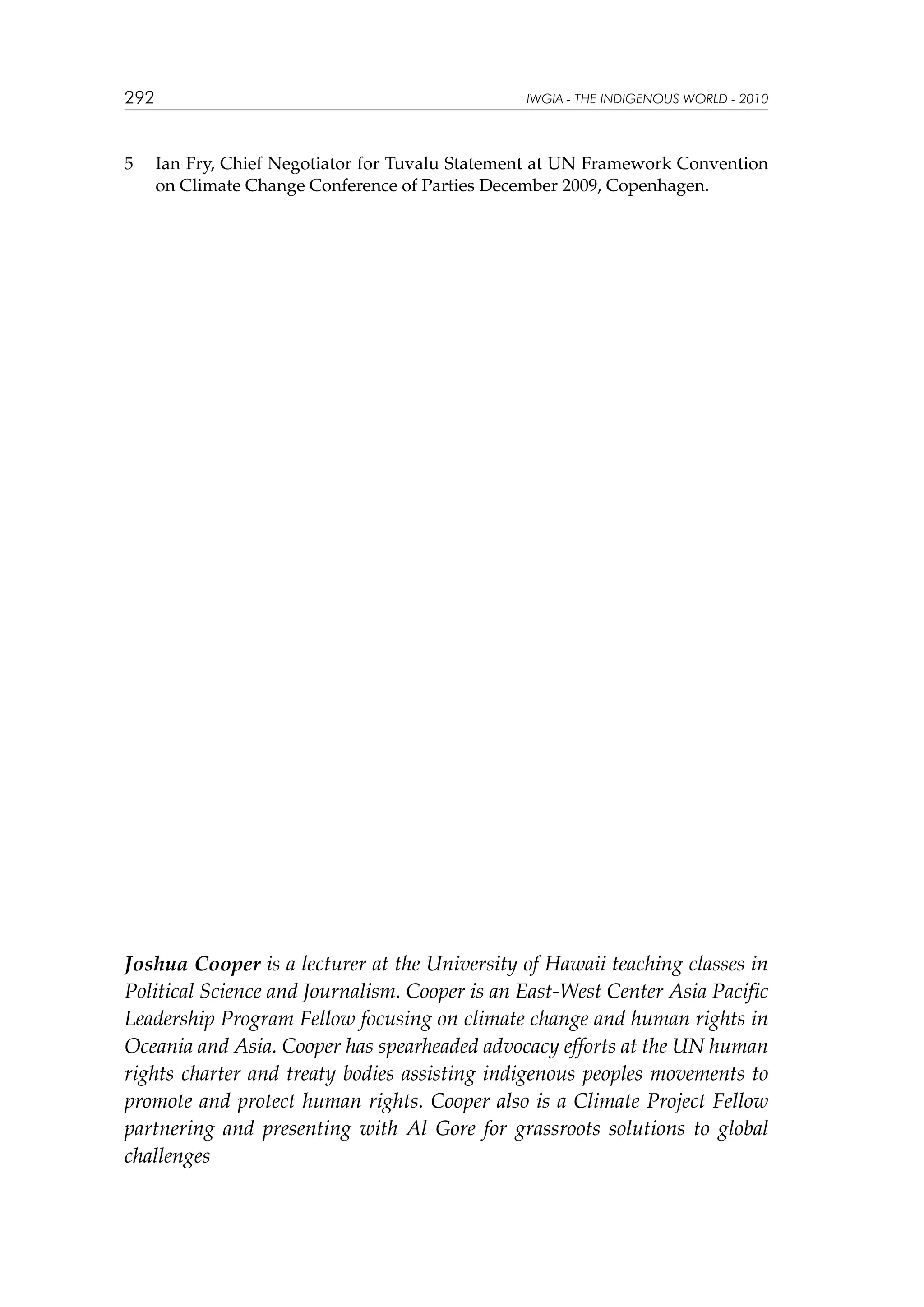 292

5	

IWGIA - THE INDIGENOUS WORLD - 2010

Ian Fry, Chief Negotiator for Tuvalu Statement at UN Framework Convention
on Climate Change Conference of Parties December 2009, Copenhagen.

Joshua Cooper is a lecturer at the University of Hawaii teaching classes in
Political Science and Journalism. Cooper is an East-West Center Asia Pacific
Leadership Program Fellow focusing on climate change and human rights in
Oceania and Asia. Cooper has spearheaded advocacy efforts at the UN human
rights charter and treaty bodies assisting indigenous peoples movements to
promote and protect human rights. Cooper also is a Climate Project Fellow
partnering and presenting with Al Gore for grassroots solutions to global
challenges

 