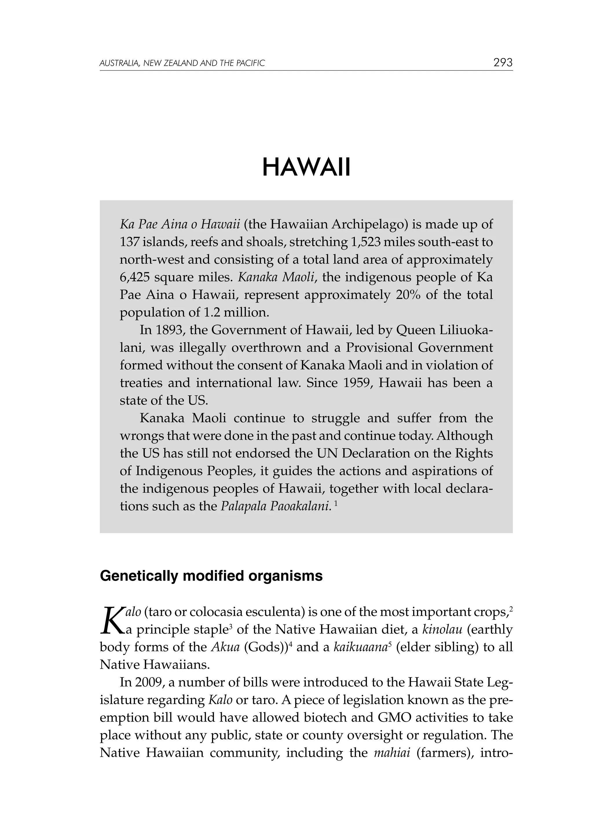 australia, NEW ZEALAND and the pacific

293

HAWAII
Ka Pae Aina o Hawaii (the Hawaiian Archipelago) is made up of
137 islands, reefs and shoals, stretching 1,523 miles south-east to
north-west and consisting of a total land area of approximately
6,425 square miles. Kanaka Maoli, the indigenous people of Ka
Pae Aina o Hawaii, represent approximately 20% of the total
population of 1.2 million.
In 1893, the Government of Hawaii, led by Queen Liliuokalani, was illegally overthrown and a Provisional Government
formed without the consent of Kanaka Maoli and in violation of
treaties and international law. Since 1959, Hawaii has been a
state of the US.
Kanaka Maoli continue to struggle and suffer from the
wrongs that were done in the past and continue today. Although
the US has still not endorsed the UN Declaration on the Rights
of Indigenous Peoples, it guides the actions and aspirations of
the indigenous peoples of Hawaii, together with local declarations such as the Palapala Paoakalani. 1

Genetically modified organisms

K

alo (taro or colocasia esculenta) is one of the most important crops,2
a principle staple3 of the Native Hawaiian diet, a kinolau (earthly
body forms of the Akua (Gods))4 and a kaikuaana5 (elder sibling) to all
Native Hawaiians.
In 2009, a number of bills were introduced to the Hawaii State Legislature regarding Kalo or taro. A piece of legislation known as the preemption bill would have allowed biotech and GMO activities to take
place without any public, state or county oversight or regulation. The
Native Hawaiian community, including the mahiai (farmers), intro-

 