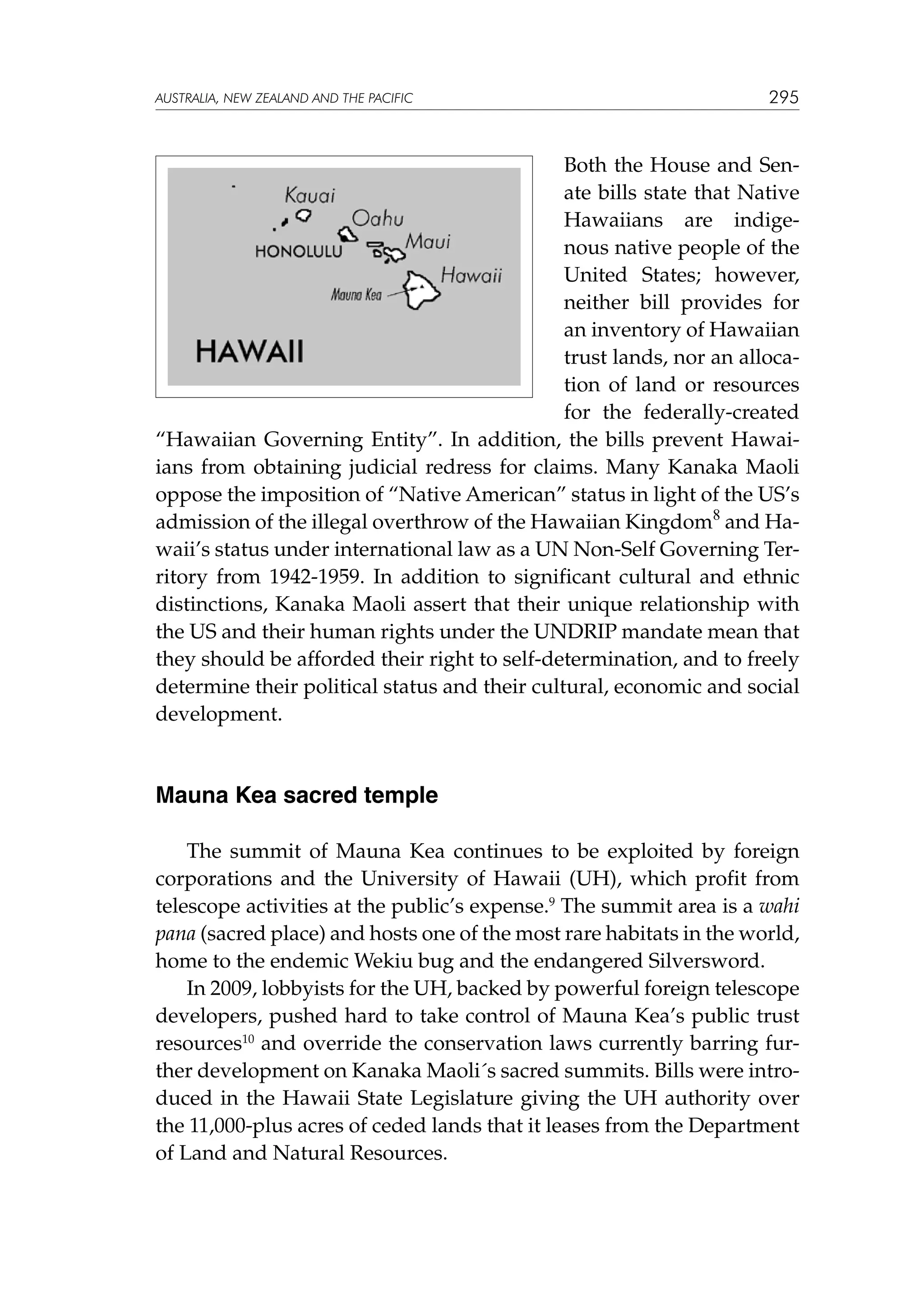 australia, NEW ZEALAND and the pacific

295

Both the House and Senate bills state that Native
Hawaiians are indigenous native people of the
United States; however,
neither bill provides for
an inventory of Hawaiian
trust lands, nor an allocation of land or resources
for the federally-created
“Hawaiian Governing Entity”. In addition, the bills prevent Hawaiians from obtaining judicial redress for claims. Many Kanaka Maoli
oppose the imposition of “Native American” status in light of the US’s
admission of the illegal overthrow of the Hawaiian Kingdom8 and Hawaii’s status under international law as a UN Non-Self Governing Territory from 1942-1959. In addition to significant cultural and ethnic
distinctions, Kanaka Maoli assert that their unique relationship with
the US and their human rights under the UNDRIP mandate mean that
they should be afforded their right to self-determination, and to freely
determine their political status and their cultural, economic and social
development.

Mauna Kea sacred temple
The summit of Mauna Kea continues to be exploited by foreign
corporations and the University of Hawaii (UH), which profit from
telescope activities at the public’s expense.9 The summit area is a wahi
pana (sacred place) and hosts one of the most rare habitats in the world,
home to the endemic Wekiu bug and the endangered Silversword.
In 2009, lobbyists for the UH, backed by powerful foreign telescope
developers, pushed hard to take control of Mauna Kea’s public trust
resources10 and override the conservation laws currently barring further development on Kanaka Maoli´s sacred summits. Bills were introduced in the Hawaii State Legislature giving the UH authority over
the 11,000-plus acres of ceded lands that it leases from the Department
of Land and Natural Resources.

 