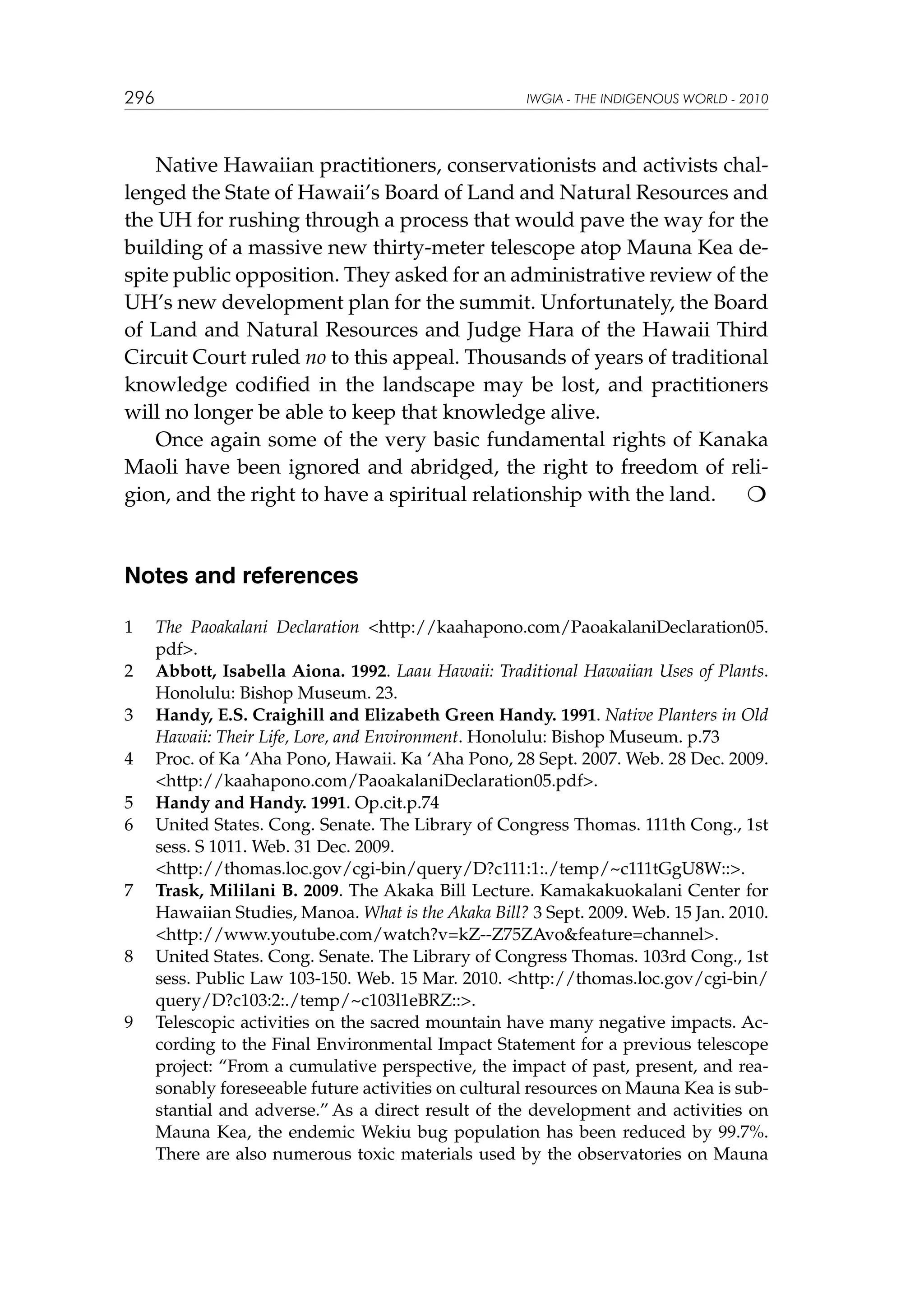 296

IWGIA - THE INDIGENOUS WORLD - 2010

Native Hawaiian practitioners, conservationists and activists challenged the State of Hawaii’s Board of Land and Natural Resources and
the UH for rushing through a process that would pave the way for the
building of a massive new thirty-meter telescope atop Mauna Kea despite public opposition. They asked for an administrative review of the
UH’s new development plan for the summit. Unfortunately, the Board
of Land and Natural Resources and Judge Hara of the Hawaii Third
Circuit Court ruled no to this appeal. Thousands of years of traditional
knowledge codified in the landscape may be lost, and practitioners
will no longer be able to keep that knowledge alive.
Once again some of the very basic fundamental rights of Kanaka
Maoli have been ignored and abridged, the right to freedom of religion, and the right to have a spiritual relationship with the land.


Notes and references
1	
2	
3	
4	
5	
6	
	
7	

8	

9	

The Paoakalani Declaration http://kaahapono.com/PaoakalaniDeclaration05.
pdf.
Abbott, Isabella Aiona. 1992. Laau Hawaii: Traditional Hawaiian Uses of Plants.
Honolulu: Bishop Museum. 23.
Handy, E.S. Craighill and Elizabeth Green Handy. 1991. Native Planters in Old
Hawaii: Their Life, Lore, and Environment. Honolulu: Bishop Museum. p.73
Proc. of Ka ‘Aha Pono, Hawaii. Ka ‘Aha Pono, 28 Sept. 2007. Web. 28 Dec. 2009.
http://kaahapono.com/PaoakalaniDeclaration05.pdf.
Handy and Handy. 1991. Op.cit.p.74
United States. Cong. Senate. The Library of Congress Thomas. 111th Cong., 1st
sess. S 1011. Web. 31 Dec. 2009.
http://thomas.loc.gov/cgi-bin/query/D?c111:1:./temp/~c111tGgU8W::.
Trask, Mililani B. 2009. The Akaka Bill Lecture. Kamakakuokalani Center for
Hawaiian Studies, Manoa. What is the Akaka Bill? 3 Sept. 2009. Web. 15 Jan. 2010.
http://www.youtube.com/watch?v=kZ--Z75ZAvofeature=channel.
United States. Cong. Senate. The Library of Congress Thomas. 103rd Cong., 1st
sess. Public Law 103-150. Web. 15 Mar. 2010. http://thomas.loc.gov/cgi-bin/
query/D?c103:2:./temp/~c103l1eBRZ::.
Telescopic activities on the sacred mountain have many negative impacts. According to the Final Environmental Impact Statement for a previous telescope
project: “From a cumulative perspective, the impact of past, present, and reasonably foreseeable future activities on cultural resources on Mauna Kea is substantial and adverse.” As a direct result of the development and activities on
Mauna Kea, the endemic Wekiu bug population has been reduced by 99.7%.
There are also numerous toxic materials used by the observatories on Mauna

 