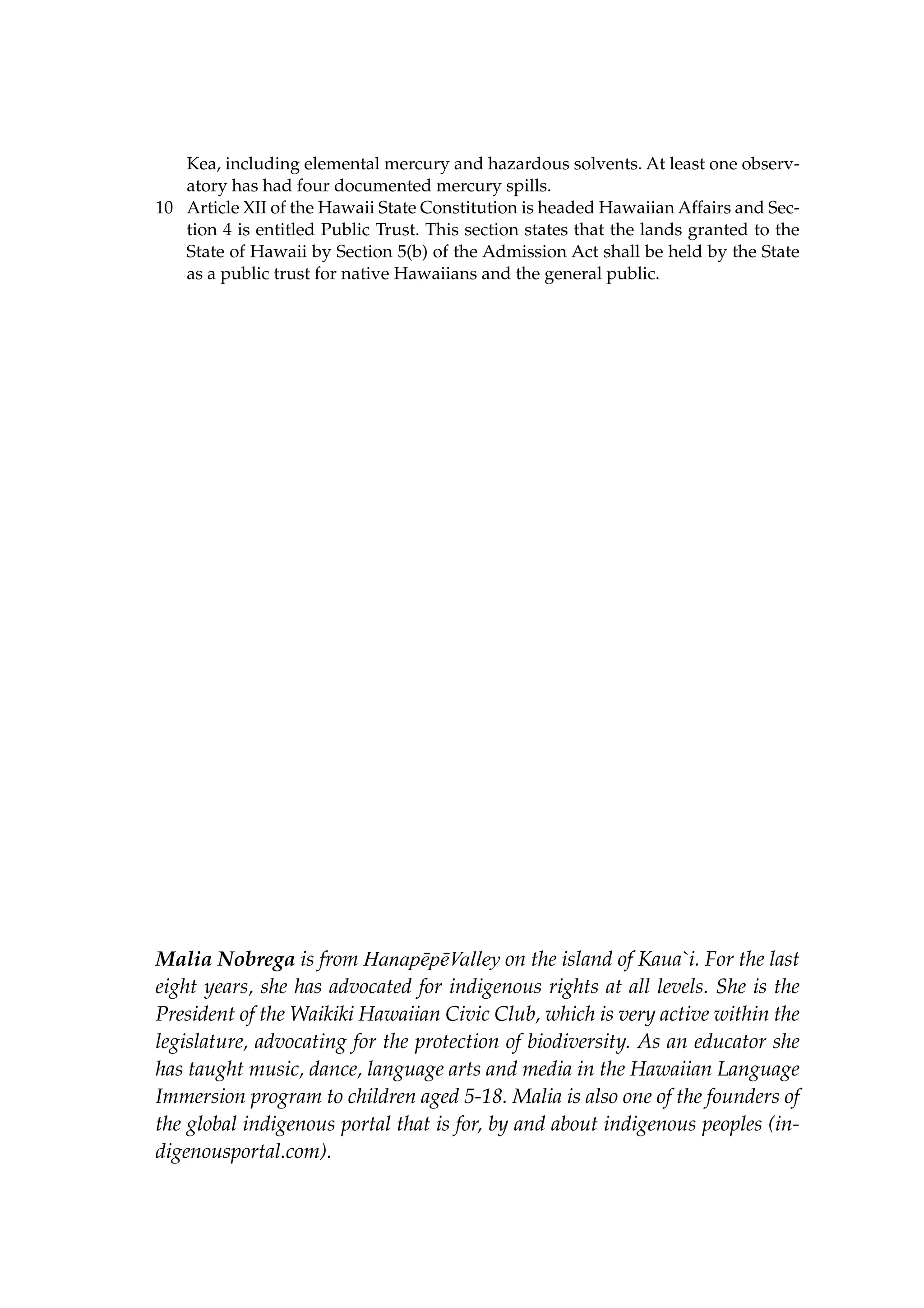 Kea, including elemental mercury and hazardous solvents. At least one observatory has had four documented mercury spills.
10	 Article XII of the Hawaii State Constitution is headed Hawaiian Affairs and Section 4 is entitled Public Trust. This section states that the lands granted to the
State of Hawaii by Section 5(b) of the Admission Act shall be held by the State
as a public trust for native Hawaiians and the general public.

Malia Nobrega is from HanapēpēValley on the island of Kaua`i. For the last
eight years, she has advocated for indigenous rights at all levels. She is the
President of the Waikiki Hawaiian Civic Club, which is very active within the
legislature, advocating for the protection of biodiversity. As an educator she
has taught music, dance, language arts and media in the Hawaiian Language
Immersion program to children aged 5-18. Malia is also one of the founders of
the global indigenous portal that is for, by and about indigenous peoples (indigenousportal.com).

 