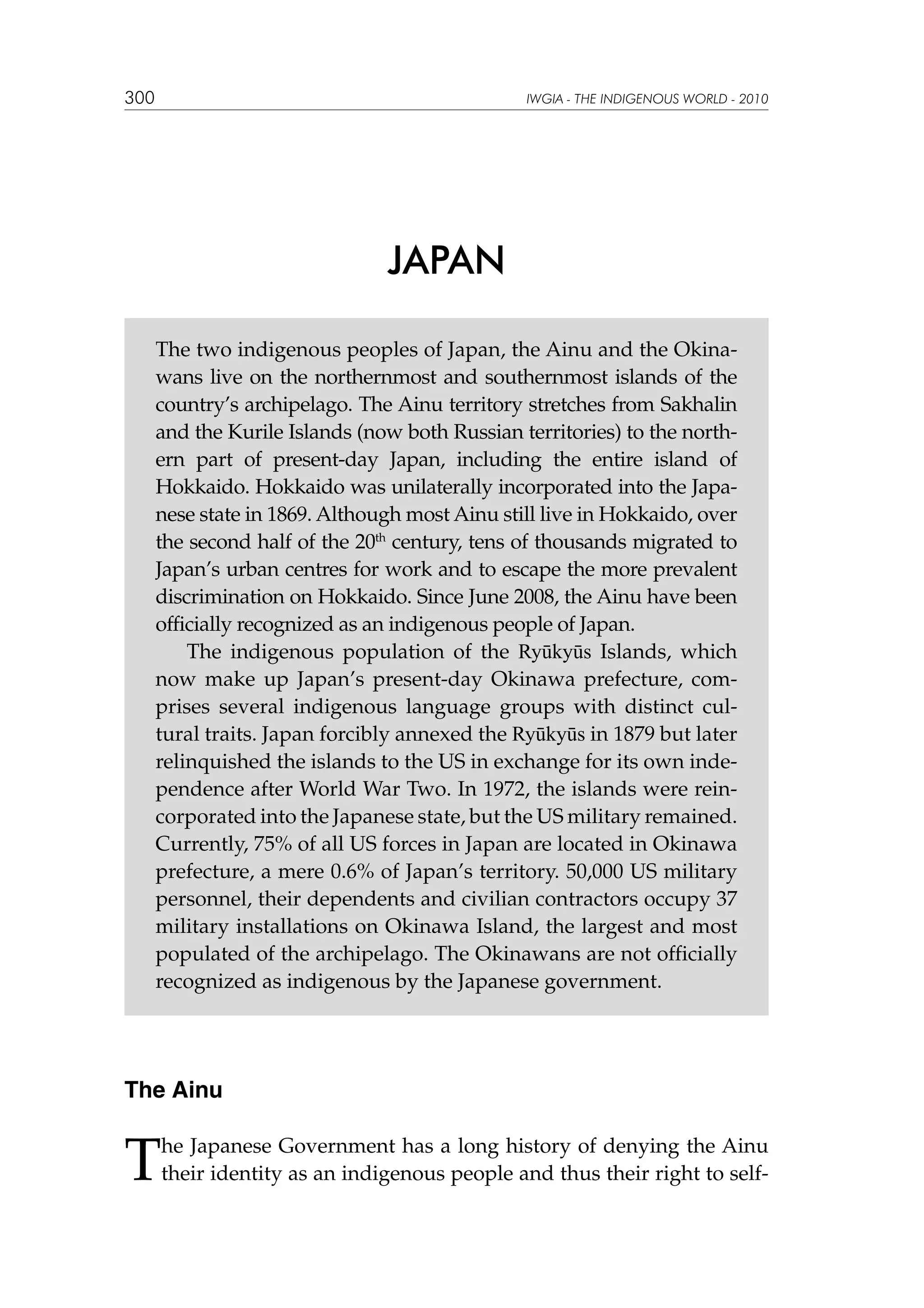 300

IWGIA - THE INDIGENOUS WORLD - 2010

JAPAN
The two indigenous peoples of Japan, the Ainu and the Okinawans live on the northernmost and southernmost islands of the
country’s archipelago. The Ainu territory stretches from Sakhalin
and the Kurile Islands (now both Russian territories) to the northern part of present-day Japan, including the entire island of
Hokkaido. Hokkaido was unilaterally incorporated into the Japanese state in 1869. Although most Ainu still live in Hokkaido, over
the second half of the 20th century, tens of thousands migrated to
Japan’s urban centres for work and to escape the more prevalent
discrimination on Hokkaido. Since June 2008, the Ainu have been
officially recognized as an indigenous people of Japan.
The indigenous population of the Ryūkyūs Islands, which
now make up Japan’s present-day Okinawa prefecture, comprises several indigenous language groups with distinct cultural traits. Japan forcibly annexed the Ryūkyūs in 1879 but later
relinquished the islands to the US in exchange for its own independence after World War Two. In 1972, the islands were reincorporated into the Japanese state, but the US military remained.
Currently, 75% of all US forces in Japan are located in Okinawa
prefecture, a mere 0.6% of Japan’s territory. 50,000 US military
personnel, their dependents and civilian contractors occupy 37
military installations on Okinawa Island, the largest and most
populated of the archipelago. The Okinawans are not officially
recognized as indigenous by the Japanese government.

The Ainu

T

he Japanese Government has a long history of denying the Ainu
their identity as an indigenous people and thus their right to self-

 