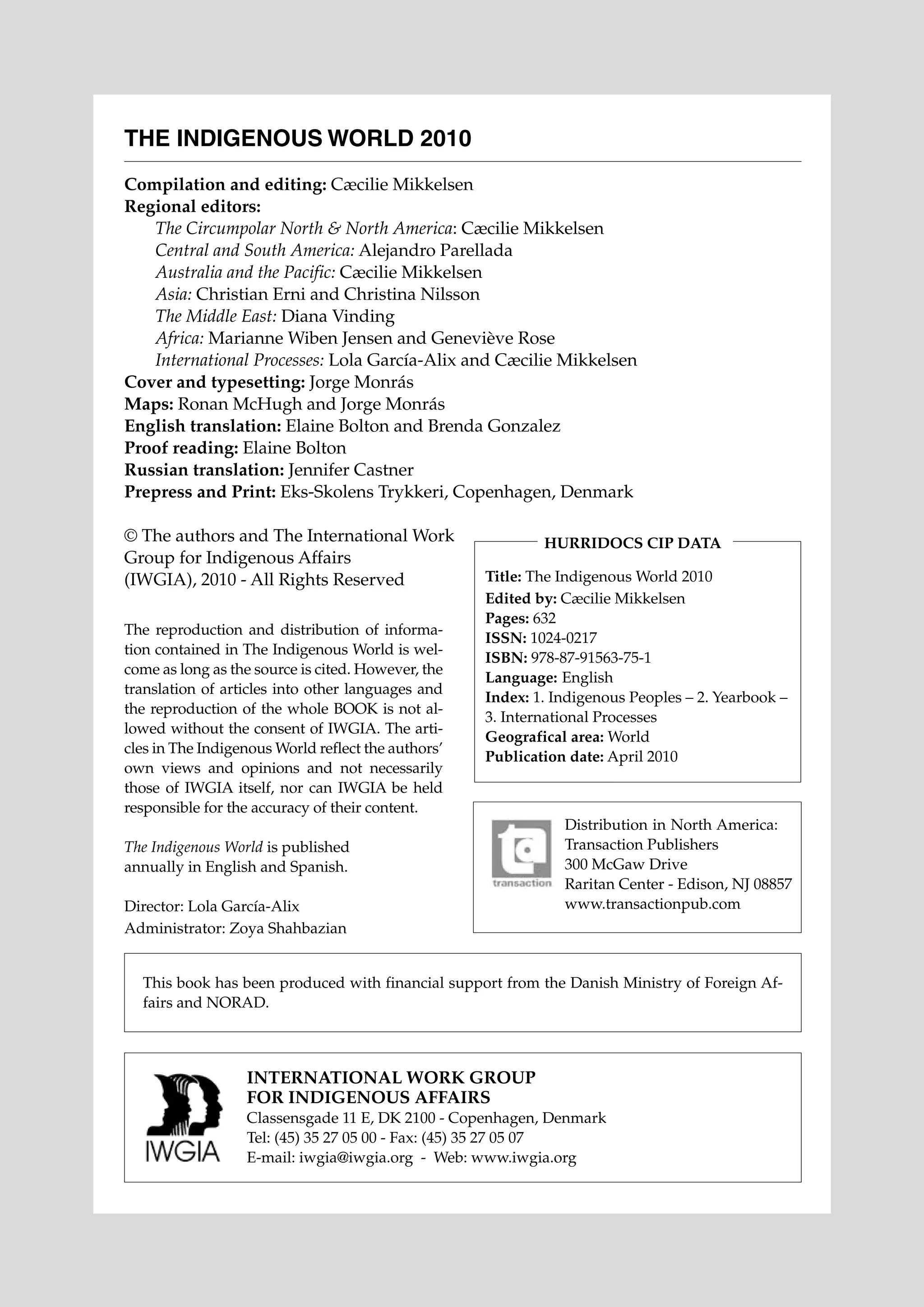 THE INDIGENOUS WORLD 2010
Compilation and editing: Cæcilie Mikkelsen
Regional editors:
	
The Circumpolar North & North America: Cæcilie Mikkelsen
	
Central and South America: Alejandro Parellada
	
Australia and the Pacific: Cæcilie Mikkelsen
	
Asia: Christian Erni and Christina Nilsson
	
The Middle East: Diana Vinding
	
Africa: Marianne Wiben Jensen and Geneviève Rose
	
International Processes: Lola García-Alix and Cæcilie Mikkelsen
Cover and typesetting: Jorge Monrás
Maps: Ronan McHugh and Jorge Monrás
English translation: Elaine Bolton and Brenda Gonzalez
Proof reading: Elaine Bolton
Russian translation: Jennifer Castner
Prepress and Print: Eks-Skolens Trykkeri, Copenhagen, Denmark
© The authors and The International Work
Group for Indigenous Affairs
(IWGIA), 2010 - All Rights Reserved
The reproduction and distribution of information contained in The Indigenous World is welcome as long as the source is cited. However, the
translation of articles into other languages and
the reproduction of the whole BOOK is not allowed without the consent of IWGIA. The articles in The Indigenous World reflect the authors’
own views and opinions and not necessarily
those of IWGIA itself, nor can IWGIA be held
responsible for the accuracy of their content.

Hurridocs CIP data
Title: The Indigenous World 2010
Edited by: Cæcilie Mikkelsen
Pages: 632
ISSN: 1024-0217
ISBN: 978-87-91563-75-1
Language: 	English
Index: 1. Indigenous Peoples – 2. Yearbook –
3. International Processes
Geografical area: World
Publication date: April 2010

The Indigenous World is published
annually in English and Spanish.
Director: Lola García-Alix
Administrator: Zoya Shahbazian

Distribution in North America:
Transaction Publishers
300 McGaw Drive
Raritan Center - Edison, NJ 08857
www.transactionpub.com

This book has been produced with financial support from the Danish Ministry of Foreign Affairs and NORAD.

INTERNATIONAL WORK GROUP
FOR INDIGENOUS AFFAIRS
Classensgade 11 E, DK 2100 - Copenhagen, Denmark
Tel: (45) 35 27 05 00 - Fax: (45) 35 27 05 07
E-mail: iwgia@iwgia.org - Web: www.iwgia.org

 