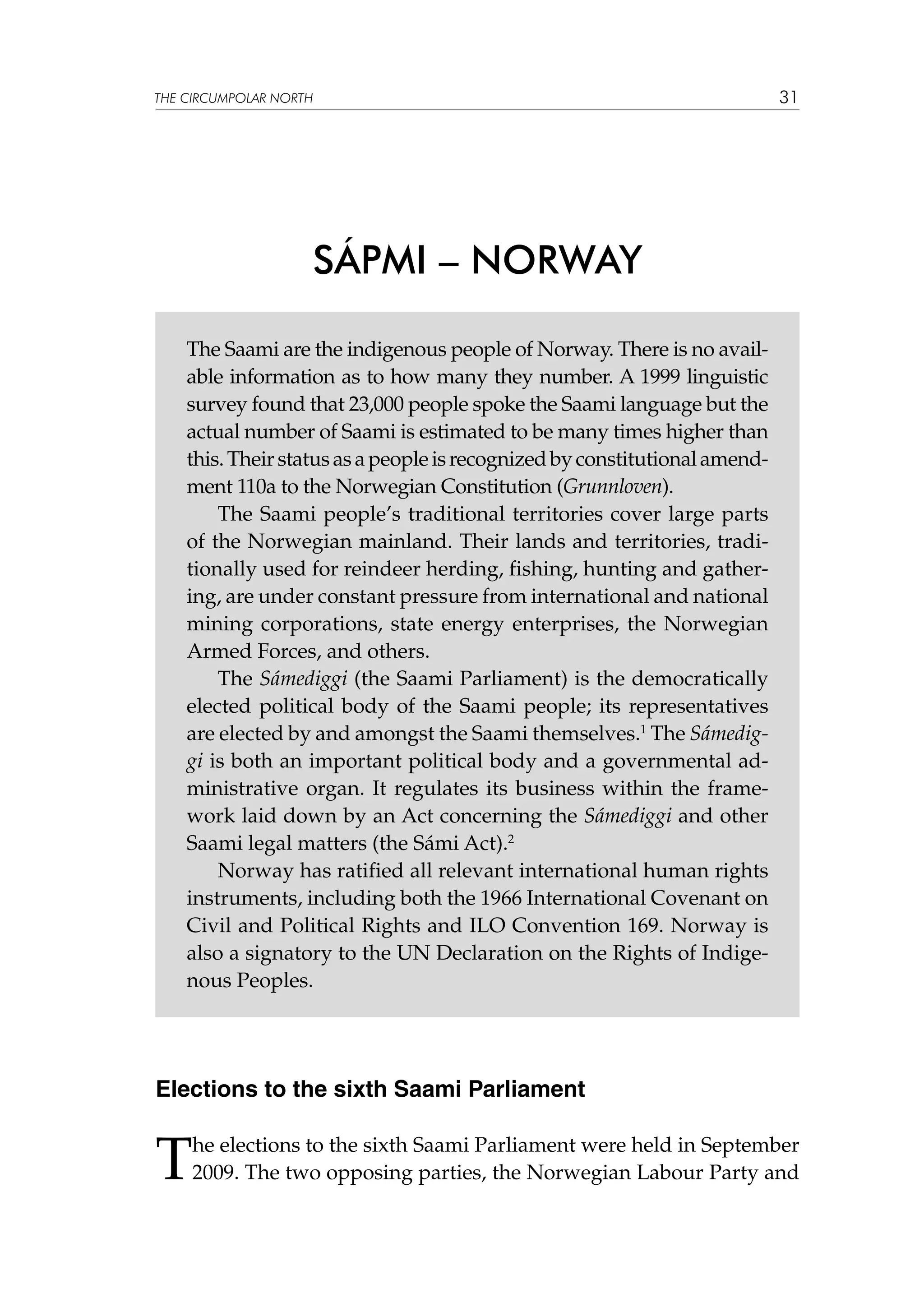 THE CIRCUMPOLAR NORTH

31

SÁPMI – NORWAY
The Saami are the indigenous people of Norway. There is no available information as to how many they number. A 1999 linguistic
survey found that 23,000 people spoke the Saami language but the
actual number of Saami is estimated to be many times higher than
this. Their status as a people is recognized by constitutional amendment 110a to the Norwegian Constitution (Grunnloven).
The Saami people’s traditional territories cover large parts
of the Norwegian mainland. Their lands and territories, traditionally used for reindeer herding, fishing, hunting and gathering, are under constant pressure from international and national
mining corporations, state energy enterprises, the Norwegian
Armed Forces, and others.
The Sámediggi (the Saami Parliament) is the democratically
elected political body of the Saami people; its representatives
are elected by and amongst the Saami themselves.1 The Sámediggi is both an important political body and a governmental administrative organ. It regulates its business within the framework laid down by an Act concerning the Sámediggi and other
Saami legal matters (the Sámi Act).2
Norway has ratified all relevant international human rights
instruments, including both the 1966 International Covenant on
Civil and Political Rights and ILO Convention 169. Norway is
also a signatory to the UN Declaration on the Rights of Indigenous Peoples.

Elections to the sixth Saami Parliament

T

he elections to the sixth Saami Parliament were held in September
2009. The two opposing parties, the Norwegian Labour Party and

 