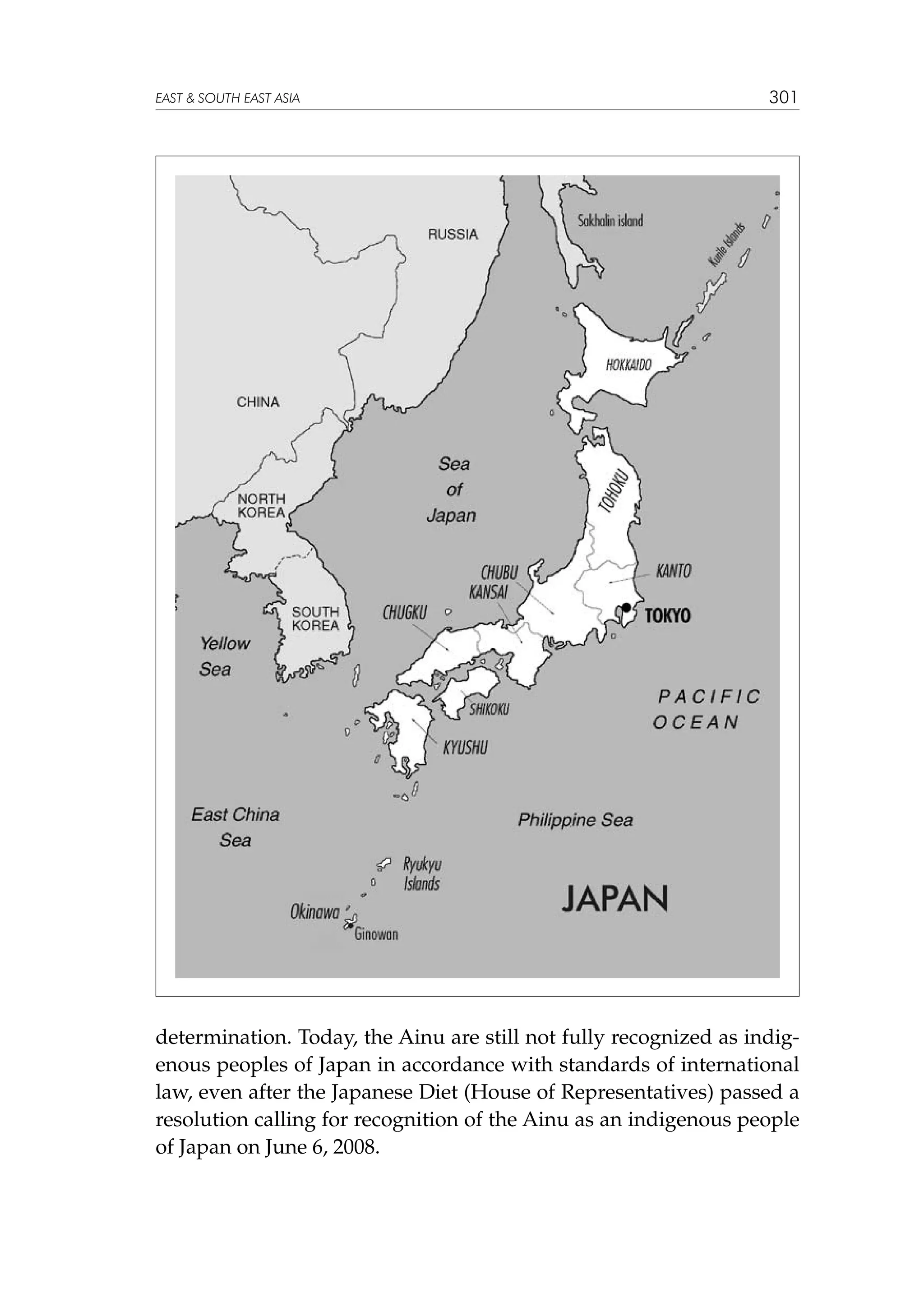 EAST  SOUTH EAST ASIA

301

determination. Today, the Ainu are still not fully recognized as indigenous peoples of Japan in accordance with standards of international
law, even after the Japanese Diet (House of Representatives) passed a
resolution calling for recognition of the Ainu as an indigenous people
of Japan on June 6, 2008.

 