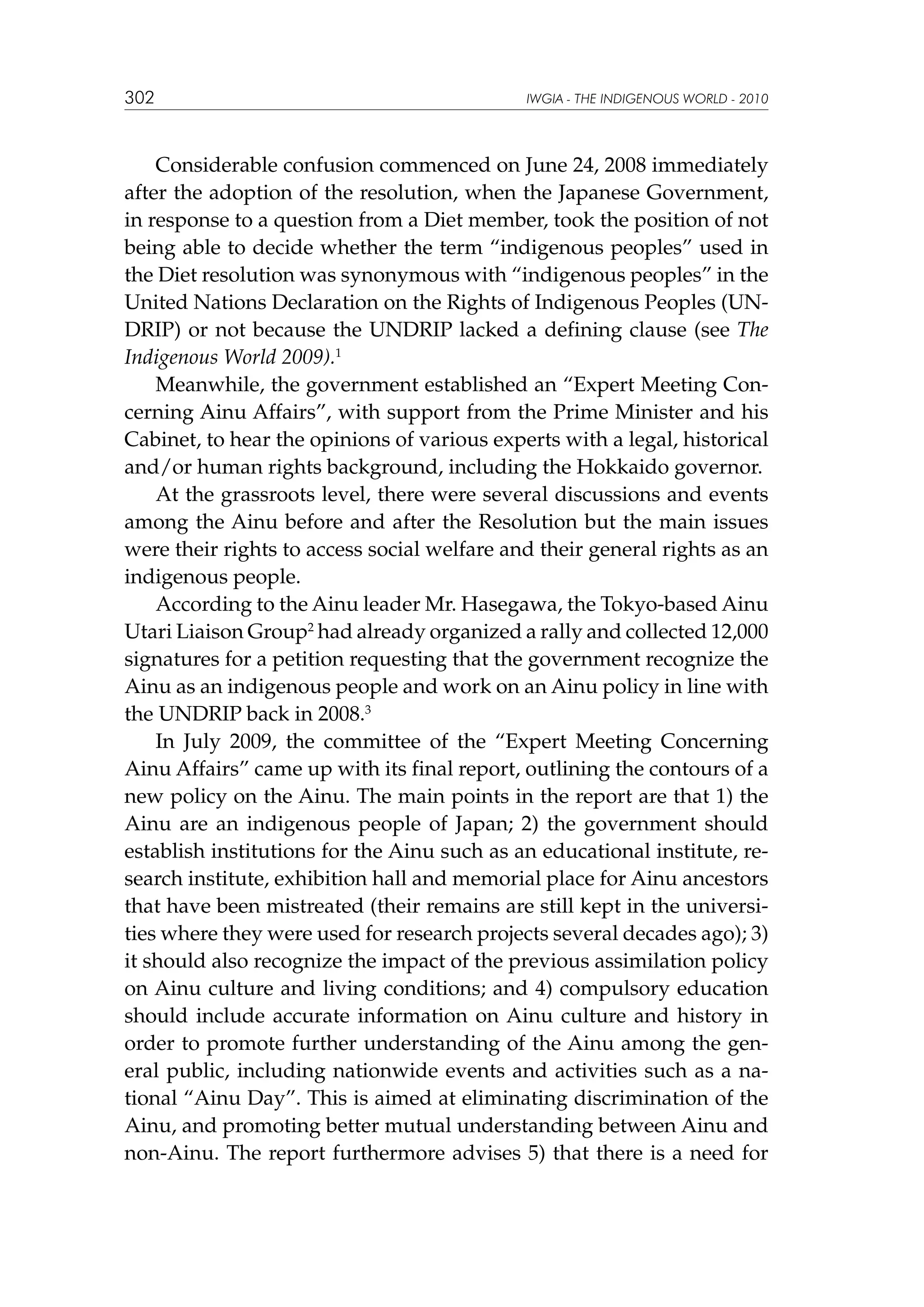 302

IWGIA - THE INDIGENOUS WORLD - 2010

Considerable confusion commenced on June 24, 2008 immediately
after the adoption of the resolution, when the Japanese Government,
in response to a question from a Diet member, took the position of not
being able to decide whether the term “indigenous peoples” used in
the Diet resolution was synonymous with “indigenous peoples” in the
United Nations Declaration on the Rights of Indigenous Peoples (UNDRIP) or not because the UNDRIP lacked a defining clause (see The
Indigenous World 2009).1
Meanwhile, the government established an “Expert Meeting Concerning Ainu Affairs”, with support from the Prime Minister and his
Cabinet, to hear the opinions of various experts with a legal, historical
and/or human rights background, including the Hokkaido governor.
At the grassroots level, there were several discussions and events
among the Ainu before and after the Resolution but the main issues
were their rights to access social welfare and their general rights as an
indigenous people.
According to the Ainu leader Mr. Hasegawa, the Tokyo-based Ainu
Utari Liaison Group2 had already organized a rally and collected 12,000
signatures for a petition requesting that the government recognize the
Ainu as an indigenous people and work on an Ainu policy in line with
the UNDRIP back in 2008.3
In July 2009, the committee of the “Expert Meeting Concerning
Ainu Affairs” came up with its final report, outlining the contours of a
new policy on the Ainu. The main points in the report are that 1) the
Ainu are an indigenous people of Japan; 2) the government should
establish institutions for the Ainu such as an educational institute, research institute, exhibition hall and memorial place for Ainu ancestors
that have been mistreated (their remains are still kept in the universities where they were used for research projects several decades ago); 3)
it should also recognize the impact of the previous assimilation policy
on Ainu culture and living conditions; and 4) compulsory education
should include accurate information on Ainu culture and history in
order to promote further understanding of the Ainu among the general public, including nationwide events and activities such as a national “Ainu Day”. This is aimed at eliminating discrimination of the
Ainu, and promoting better mutual understanding between Ainu and
non-Ainu. The report furthermore advises 5) that there is a need for

 