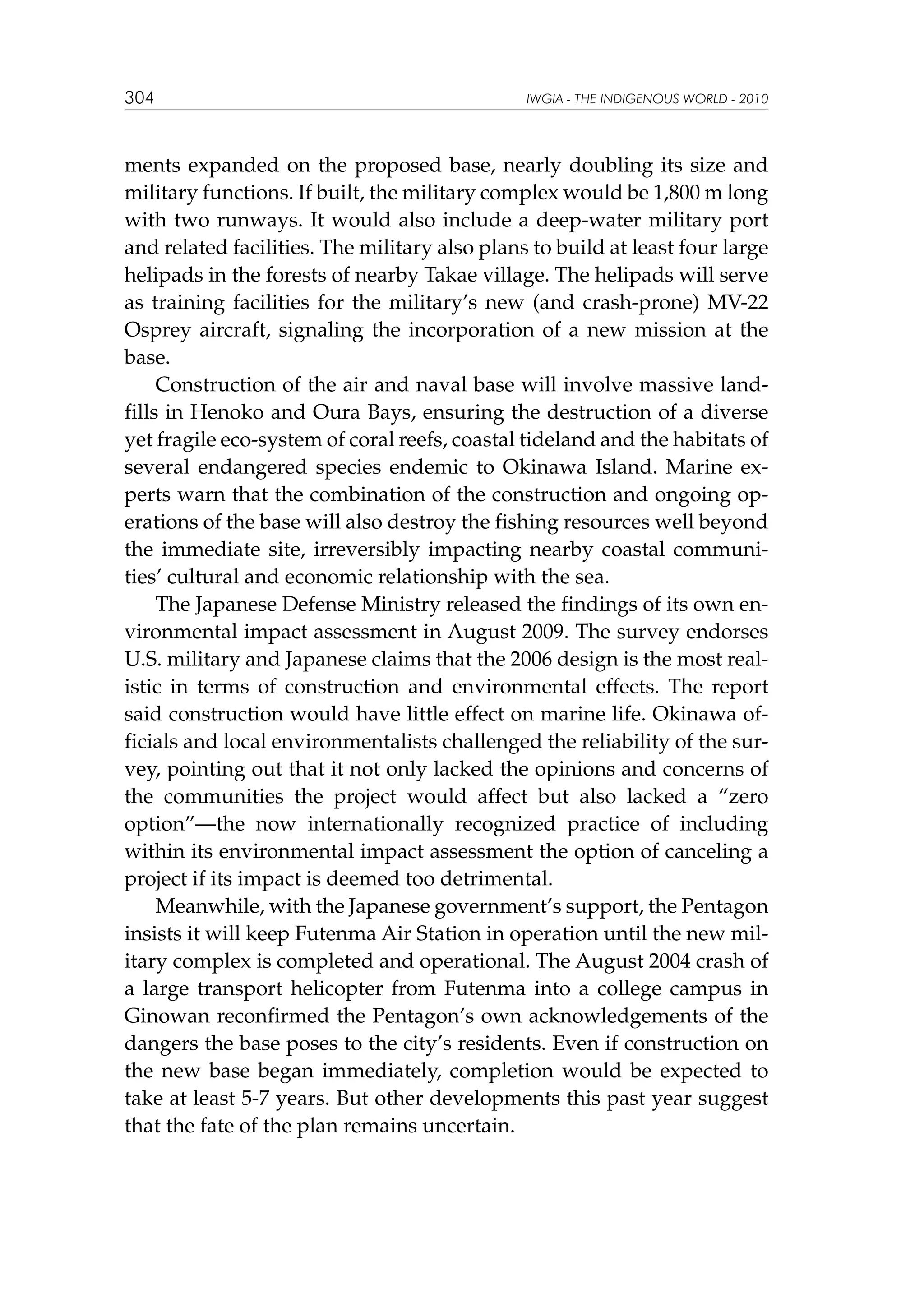304

IWGIA - THE INDIGENOUS WORLD - 2010

ments expanded on the proposed base, nearly doubling its size and
military functions. If built, the military complex would be 1,800 m long
with two runways. It would also include a deep-water military port
and related facilities. The military also plans to build at least four large
helipads in the forests of nearby Takae village. The helipads will serve
as training facilities for the military’s new (and crash-prone) MV-22
Osprey aircraft, signaling the incorporation of a new mission at the
base.
Construction of the air and naval base will involve massive landfills in Henoko and Oura Bays, ensuring the destruction of a diverse
yet fragile eco-system of coral reefs, coastal tideland and the habitats of
several endangered species endemic to Okinawa Island. Marine experts warn that the combination of the construction and ongoing operations of the base will also destroy the fishing resources well beyond
the immediate site, irreversibly impacting nearby coastal communities’ cultural and economic relationship with the sea.
The Japanese Defense Ministry released the findings of its own environmental impact assessment in August 2009. The survey endorses
U.S. military and Japanese claims that the 2006 design is the most realistic in terms of construction and environmental effects. The report
said construction would have little effect on marine life. Okinawa officials and local environmentalists challenged the reliability of the survey, pointing out that it not only lacked the opinions and concerns of
the communities the project would affect but also lacked a “zero
option”—the now internationally recognized practice of including
within its environmental impact assessment the option of canceling a
project if its impact is deemed too detrimental.
Meanwhile, with the Japanese government’s support, the Pentagon
insists it will keep Futenma Air Station in operation until the new military complex is completed and operational. The August 2004 crash of
a large transport helicopter from Futenma into a college campus in
Ginowan reconfirmed the Pentagon’s own acknowledgements of the
dangers the base poses to the city’s residents. Even if construction on
the new base began immediately, completion would be expected to
take at least 5-7 years. But other developments this past year suggest
that the fate of the plan remains uncertain.

 
