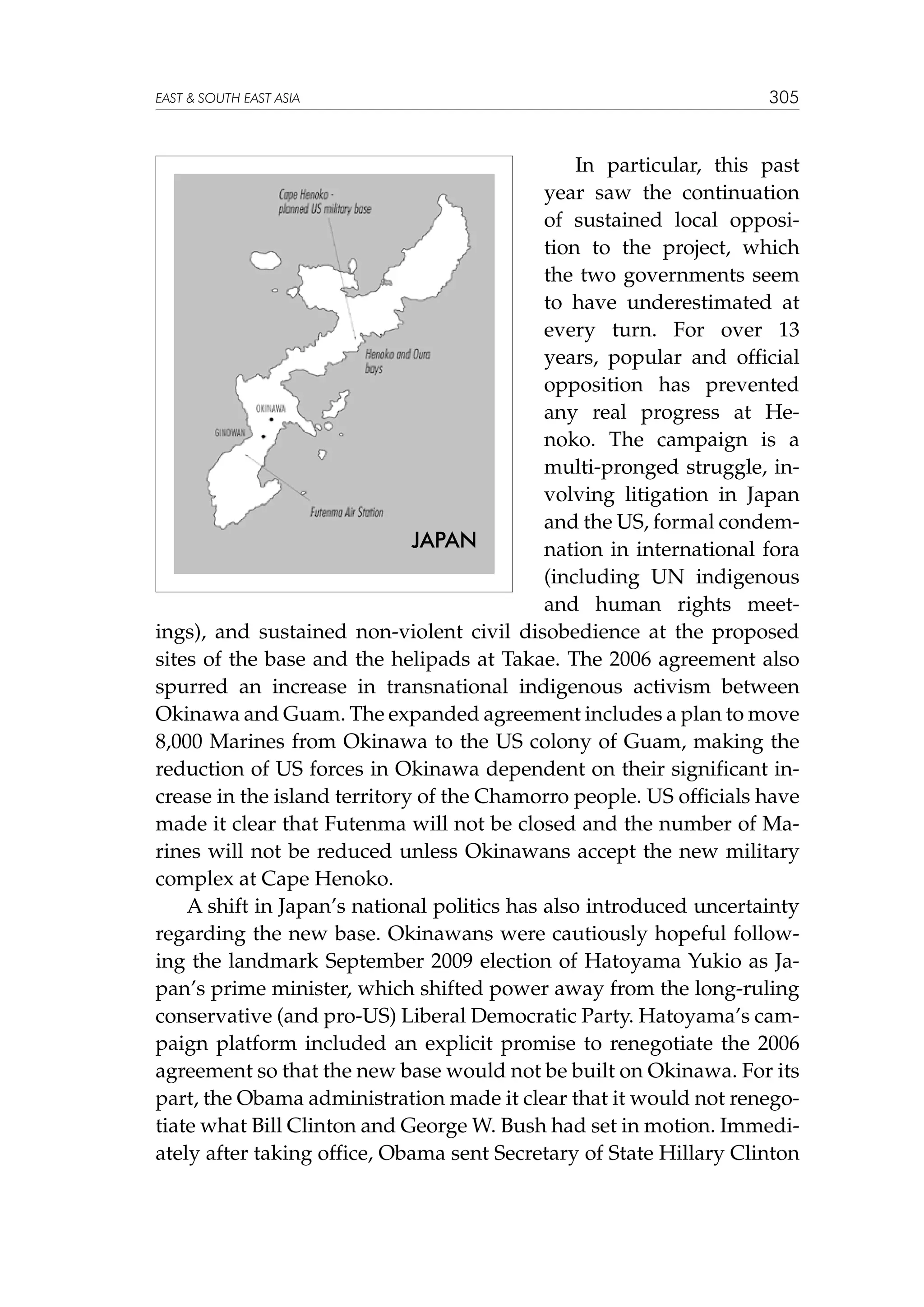 EAST  SOUTH EAST ASIA

305

In particular, this past
year saw the continuation
of sustained local opposition to the project, which
the two governments seem
to have underestimated at
every turn. For over 13
years, popular and official
opposition has prevented
any real progress at Henoko. The campaign is a
multi-pronged struggle, involving litigation in Japan
and the US, formal condemJAPAN
nation in international fora
(including UN indigenous
and human rights meetings), and sustained non-violent civil disobedience at the proposed
sites of the base and the helipads at Takae. The 2006 agreement also
spurred an increase in transnational indigenous activism between
Okinawa and Guam. The expanded agreement includes a plan to move
8,000 Marines from Okinawa to the US colony of Guam, making the
reduction of US forces in Okinawa dependent on their significant increase in the island territory of the Chamorro people. US officials have
made it clear that Futenma will not be closed and the number of Marines will not be reduced unless Okinawans accept the new military
complex at Cape Henoko.
A shift in Japan’s national politics has also introduced uncertainty
regarding the new base. Okinawans were cautiously hopeful following the landmark September 2009 election of Hatoyama Yukio as Japan’s prime minister, which shifted power away from the long-ruling
conservative (and pro-US) Liberal Democratic Party. Hatoyama’s campaign platform included an explicit promise to renegotiate the 2006
agreement so that the new base would not be built on Okinawa. For its
part, the Obama administration made it clear that it would not renegotiate what Bill Clinton and George W. Bush had set in motion. Immediately after taking office, Obama sent Secretary of State Hillary Clinton

 
