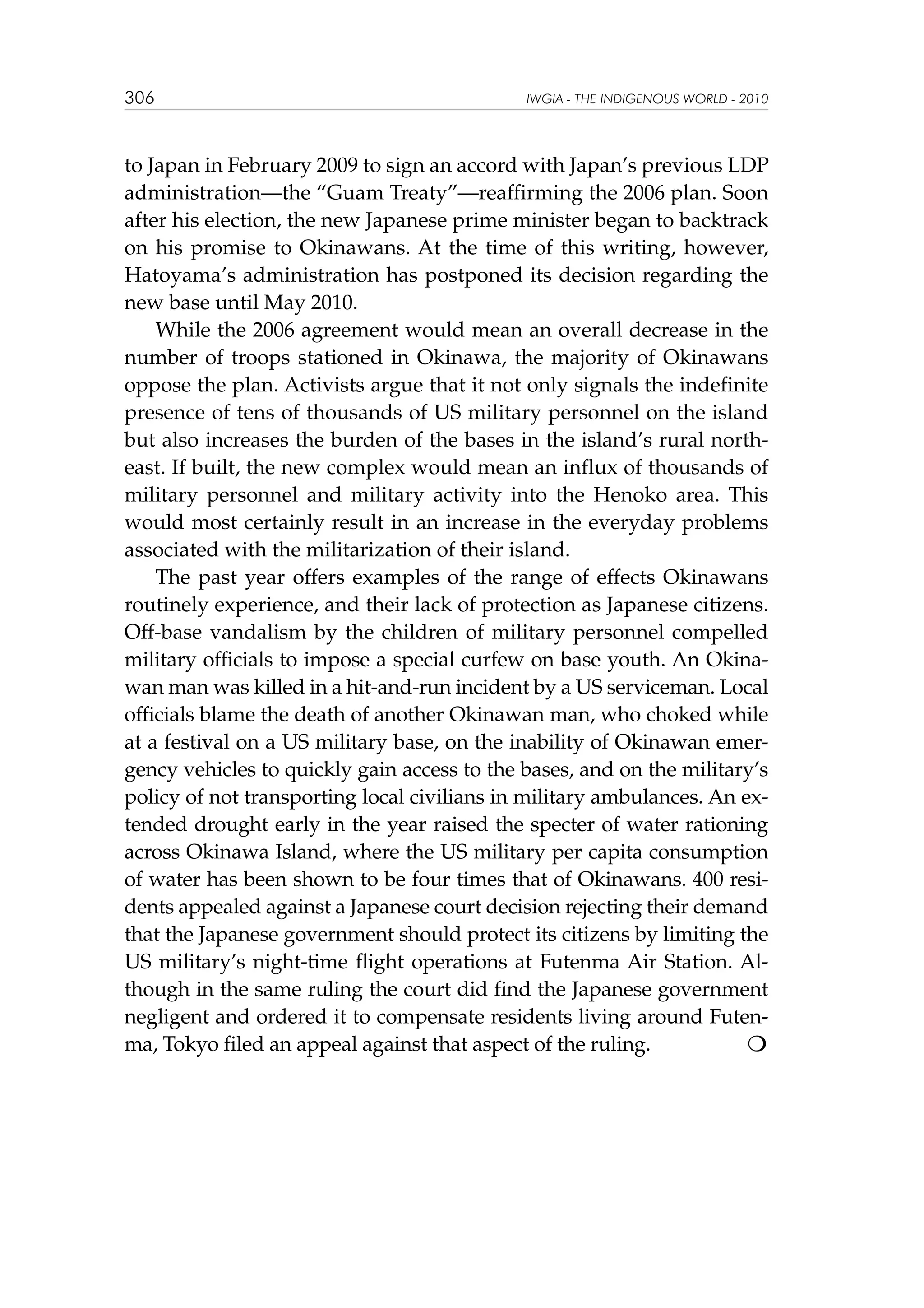 306

IWGIA - THE INDIGENOUS WORLD - 2010

to Japan in February 2009 to sign an accord with Japan’s previous LDP
administration—the “Guam Treaty”—reaffirming the 2006 plan. Soon
after his election, the new Japanese prime minister began to backtrack
on his promise to Okinawans. At the time of this writing, however,
Hatoyama’s administration has postponed its decision regarding the
new base until May 2010.
While the 2006 agreement would mean an overall decrease in the
number of troops stationed in Okinawa, the majority of Okinawans
oppose the plan. Activists argue that it not only signals the indefinite
presence of tens of thousands of US military personnel on the island
but also increases the burden of the bases in the island’s rural northeast. If built, the new complex would mean an influx of thousands of
military personnel and military activity into the Henoko area. This
would most certainly result in an increase in the everyday problems
associated with the militarization of their island.
The past year offers examples of the range of effects Okinawans
routinely experience, and their lack of protection as Japanese citizens.
Off-base vandalism by the children of military personnel compelled
military officials to impose a special curfew on base youth. An Okinawan man was killed in a hit-and-run incident by a US serviceman. Local
officials blame the death of another Okinawan man, who choked while
at a festival on a US military base, on the inability of Okinawan emergency vehicles to quickly gain access to the bases, and on the military’s
policy of not transporting local civilians in military ambulances. An extended drought early in the year raised the specter of water rationing
across Okinawa Island, where the US military per capita consumption
of water has been shown to be four times that of Okinawans. 400 residents appealed against a Japanese court decision rejecting their demand
that the Japanese government should protect its citizens by limiting the
US military’s night-time flight operations at Futenma Air Station. Although in the same ruling the court did find the Japanese government
negligent and ordered it to compensate residents living around Futenma, Tokyo filed an appeal against that aspect of the ruling. 	


 