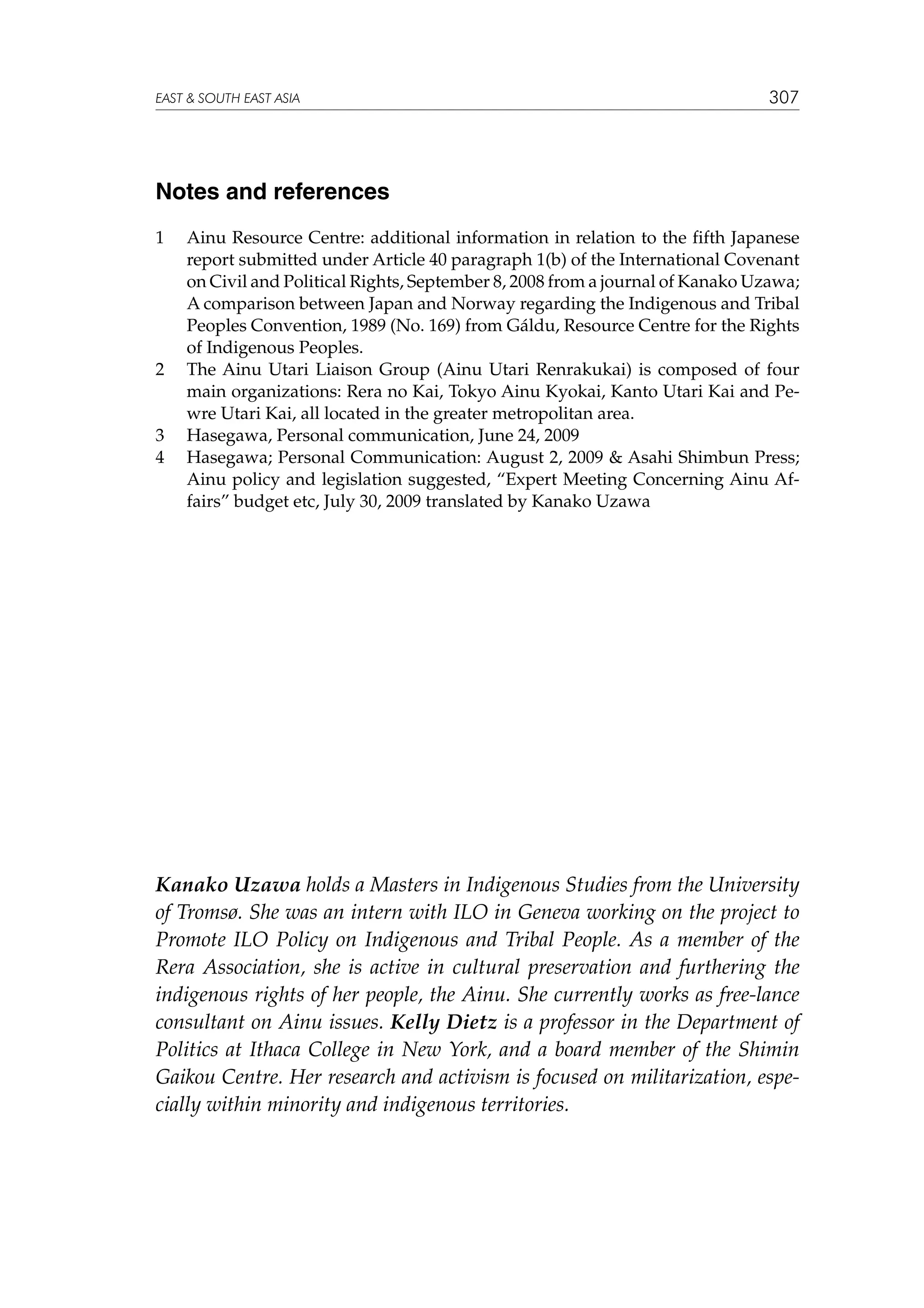 EAST  SOUTH EAST ASIA

307

Notes and references
1	

2	

3	
4	

Ainu Resource Centre: additional information in relation to the fifth Japanese
report submitted under Article 40 paragraph 1(b) of the International Covenant
on Civil and Political Rights, September 8, 2008 from a journal of Kanako Uzawa;
A comparison between Japan and Norway regarding the Indigenous and Tribal
Peoples Convention, 1989 (No. 169) from Gáldu, Resource Centre for the Rights
of Indigenous Peoples.
The Ainu Utari Liaison Group (Ainu Utari Renrakukai) is composed of four
main organizations: Rera no Kai, Tokyo Ainu Kyokai, Kanto Utari Kai and Pewre Utari Kai, all located in the greater metropolitan area.
Hasegawa, Personal communication, June 24, 2009
Hasegawa; Personal Communication: August 2, 2009  Asahi Shimbun Press;
Ainu policy and legislation suggested, “Expert Meeting Concerning Ainu Affairs” budget etc, July 30, 2009 translated by Kanako Uzawa

Kanako Uzawa holds a Masters in Indigenous Studies from the University
of Tromsø. She was an intern with ILO in Geneva working on the project to
Promote ILO Policy on Indigenous and Tribal People. As a member of the
Rera Association, she is active in cultural preservation and furthering the
indigenous rights of her people, the Ainu. She currently works as free-lance
consultant on Ainu issues. Kelly Dietz is a professor in the Department of
Politics at Ithaca College in New York, and a board member of the Shimin
Gaikou Centre. Her research and activism is focused on militarization, especially within minority and indigenous territories.

 