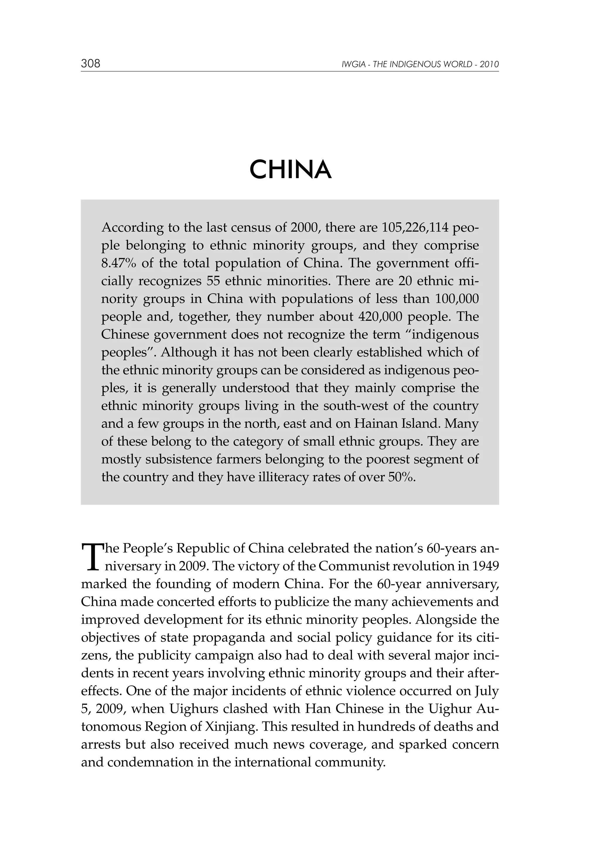 308

IWGIA - THE INDIGENOUS WORLD - 2010

CHINA
According to the last census of 2000, there are 105,226,114 people belonging to ethnic minority groups, and they comprise
8.47% of the total population of China. The government officially recognizes 55 ethnic minorities. There are 20 ethnic minority groups in China with populations of less than 100,000
people and, together, they number about 420,000 people. The
Chinese government does not recognize the term “indigenous
peoples”. Although it has not been clearly established which of
the ethnic minority groups can be considered as indigenous peoples, it is generally understood that they mainly comprise the
ethnic minority groups living in the south-west of the country
and a few groups in the north, east and on Hainan Island. Many
of these belong to the category of small ethnic groups. They are
mostly subsistence farmers belonging to the poorest segment of
the country and they have illiteracy rates of over 50%.

T

he People’s Republic of China celebrated the nation’s 60-years anniversary in 2009. The victory of the Communist revolution in 1949
marked the founding of modern China. For the 60-year anniversary,
China made concerted efforts to publicize the many achievements and
improved development for its ethnic minority peoples. Alongside the
objectives of state propaganda and social policy guidance for its citizens, the publicity campaign also had to deal with several major incidents in recent years involving ethnic minority groups and their aftereffects. One of the major incidents of ethnic violence occurred on July
5, 2009, when Uighurs clashed with Han Chinese in the Uighur Autonomous Region of Xinjiang. This resulted in hundreds of deaths and
arrests but also received much news coverage, and sparked concern
and condemnation in the international community.

 