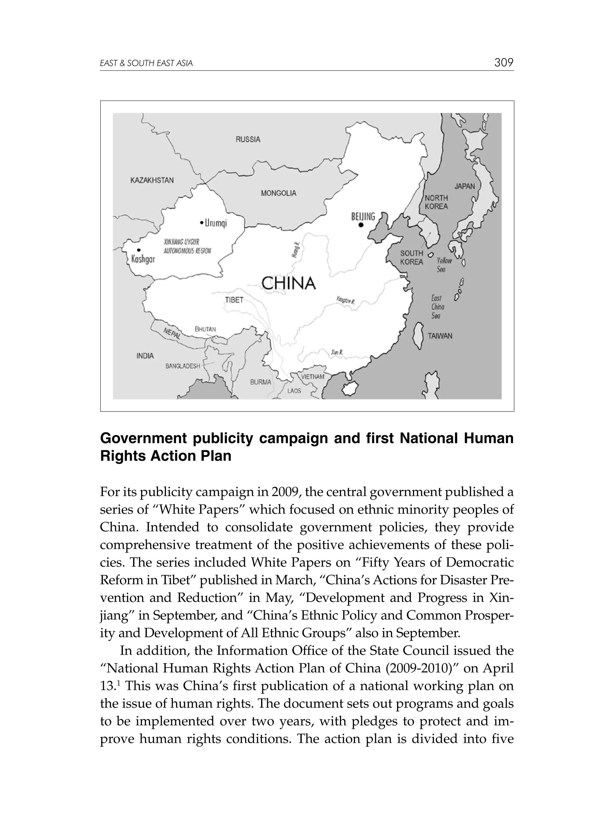 EAST  SOUTH EAST ASIA

309

Government publicity campaign and first National Human
Rights Action Plan
For its publicity campaign in 2009, the central government published a
series of “White Papers” which focused on ethnic minority peoples of
China. Intended to consolidate government policies, they provide
comprehensive treatment of the positive achievements of these policies. The series included White Papers on “Fifty Years of Democratic
Reform in Tibet” published in March, “China’s Actions for Disaster Prevention and Reduction” in May, “Development and Progress in Xinjiang” in September, and “China’s Ethnic Policy and Common Prosperity and Development of All Ethnic Groups” also in September.
In addition, the Information Office of the State Council issued the
“National Human Rights Action Plan of China (2009-2010)” on April
13.1 This was China’s first publication of a national working plan on
the issue of human rights. The document sets out programs and goals
to be implemented over two years, with pledges to protect and improve human rights conditions. The action plan is divided into five

 