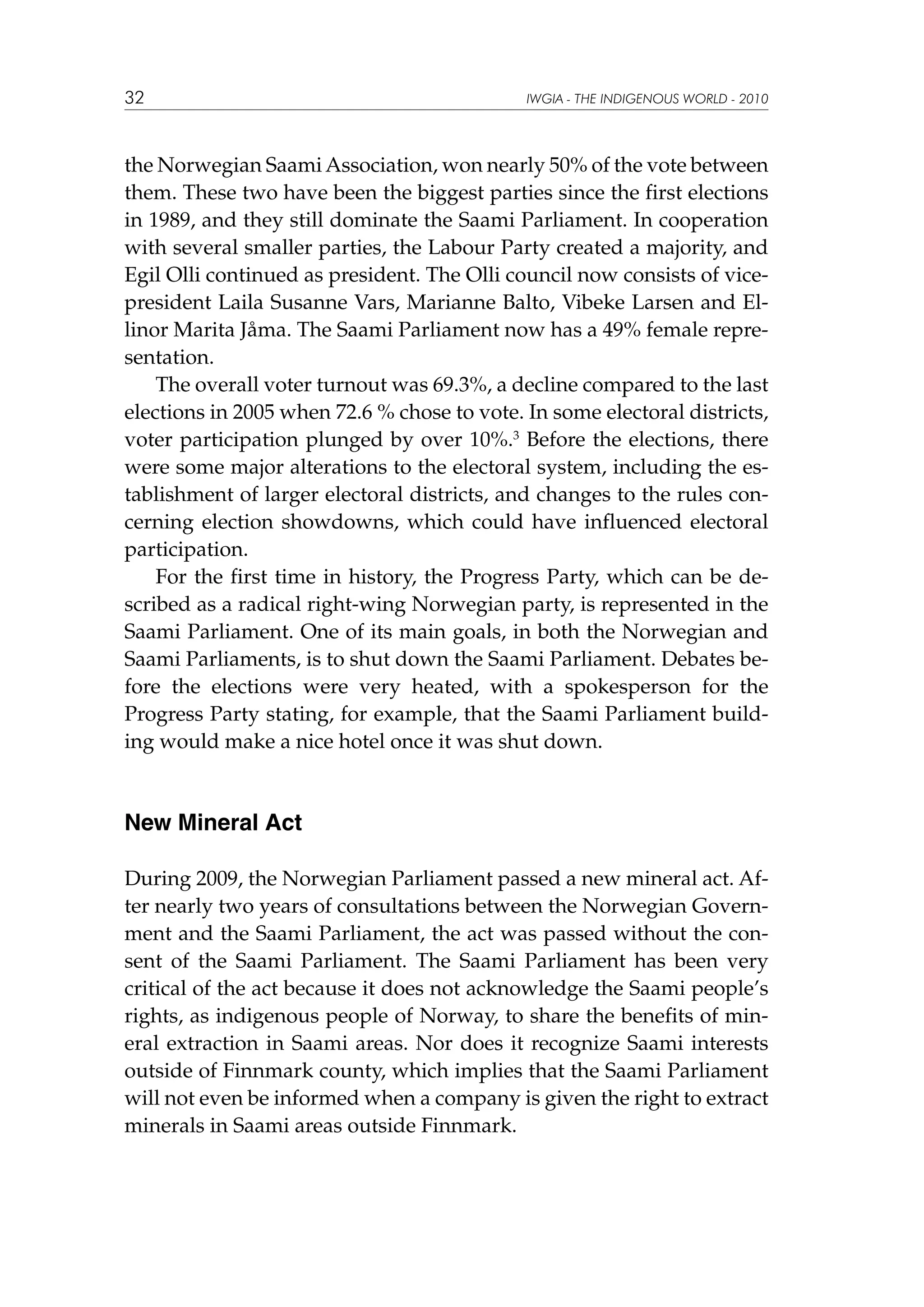 32

IWGIA - THE INDIGENOUS WORLD - 2010

the Norwegian Saami Association, won nearly 50% of the vote between
them. These two have been the biggest parties since the first elections
in 1989, and they still dominate the Saami Parliament. In cooperation
with several smaller parties, the Labour Party created a majority, and
Egil Olli continued as president. The Olli council now consists of vicepresident Laila Susanne Vars, Marianne Balto, Vibeke Larsen and Ellinor Marita Jåma. The Saami Parliament now has a 49% female representation.
The overall voter turnout was 69.3%, a decline compared to the last
elections in 2005 when 72.6 % chose to vote. In some electoral districts,
voter participation plunged by over 10%.3 Before the elections, there
were some major alterations to the electoral system, including the establishment of larger electoral districts, and changes to the rules concerning election showdowns, which could have influenced electoral
participation.
For the first time in history, the Progress Party, which can be described as a radical right-wing Norwegian party, is represented in the
Saami Parliament. One of its main goals, in both the Norwegian and
Saami Parliaments, is to shut down the Saami Parliament. Debates before the elections were very heated, with a spokesperson for the
Progress Party stating, for example, that the Saami Parliament building would make a nice hotel once it was shut down.

New Mineral Act
During 2009, the Norwegian Parliament passed a new mineral act. After nearly two years of consultations between the Norwegian Government and the Saami Parliament, the act was passed without the consent of the Saami Parliament. The Saami Parliament has been very
critical of the act because it does not acknowledge the Saami people’s
rights, as indigenous people of Norway, to share the benefits of mineral extraction in Saami areas. Nor does it recognize Saami interests
outside of Finnmark county, which implies that the Saami Parliament
will not even be informed when a company is given the right to extract
minerals in Saami areas outside Finnmark.

 