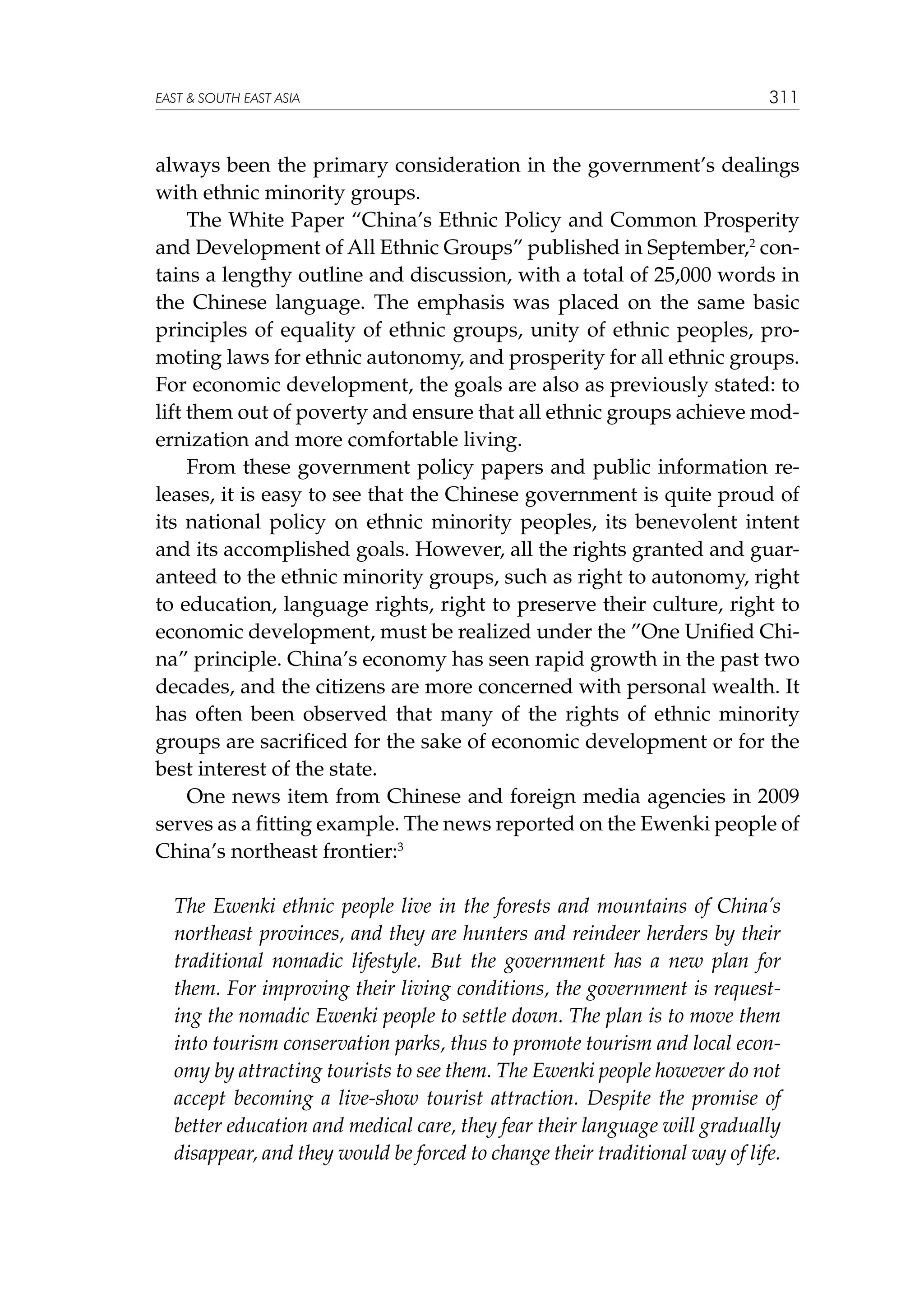 EAST  SOUTH EAST ASIA

311

always been the primary consideration in the government’s dealings
with ethnic minority groups.
The White Paper “China’s Ethnic Policy and Common Prosperity
and Development of All Ethnic Groups” published in September,2 contains a lengthy outline and discussion, with a total of 25,000 words in
the Chinese language. The emphasis was placed on the same basic
principles of equality of ethnic groups, unity of ethnic peoples, promoting laws for ethnic autonomy, and prosperity for all ethnic groups.
For economic development, the goals are also as previously stated: to
lift them out of poverty and ensure that all ethnic groups achieve modernization and more comfortable living.
From these government policy papers and public information releases, it is easy to see that the Chinese government is quite proud of
its national policy on ethnic minority peoples, its benevolent intent
and its accomplished goals. However, all the rights granted and guaranteed to the ethnic minority groups, such as right to autonomy, right
to education, language rights, right to preserve their culture, right to
economic development, must be realized under the ”One Unified China” principle. China’s economy has seen rapid growth in the past two
decades, and the citizens are more concerned with personal wealth. It
has often been observed that many of the rights of ethnic minority
groups are sacrificed for the sake of economic development or for the
best interest of the state.
One news item from Chinese and foreign media agencies in 2009
serves as a fitting example. The news reported on the Ewenki people of
China’s northeast frontier:3
The Ewenki ethnic people live in the forests and mountains of China’s
northeast provinces, and they are hunters and reindeer herders by their
traditional nomadic lifestyle. But the government has a new plan for
them. For improving their living conditions, the government is requesting the nomadic Ewenki people to settle down. The plan is to move them
into tourism conservation parks, thus to promote tourism and local economy by attracting tourists to see them. The Ewenki people however do not
accept becoming a live-show tourist attraction. Despite the promise of
better education and medical care, they fear their language will gradually
disappear, and they would be forced to change their traditional way of life.

 