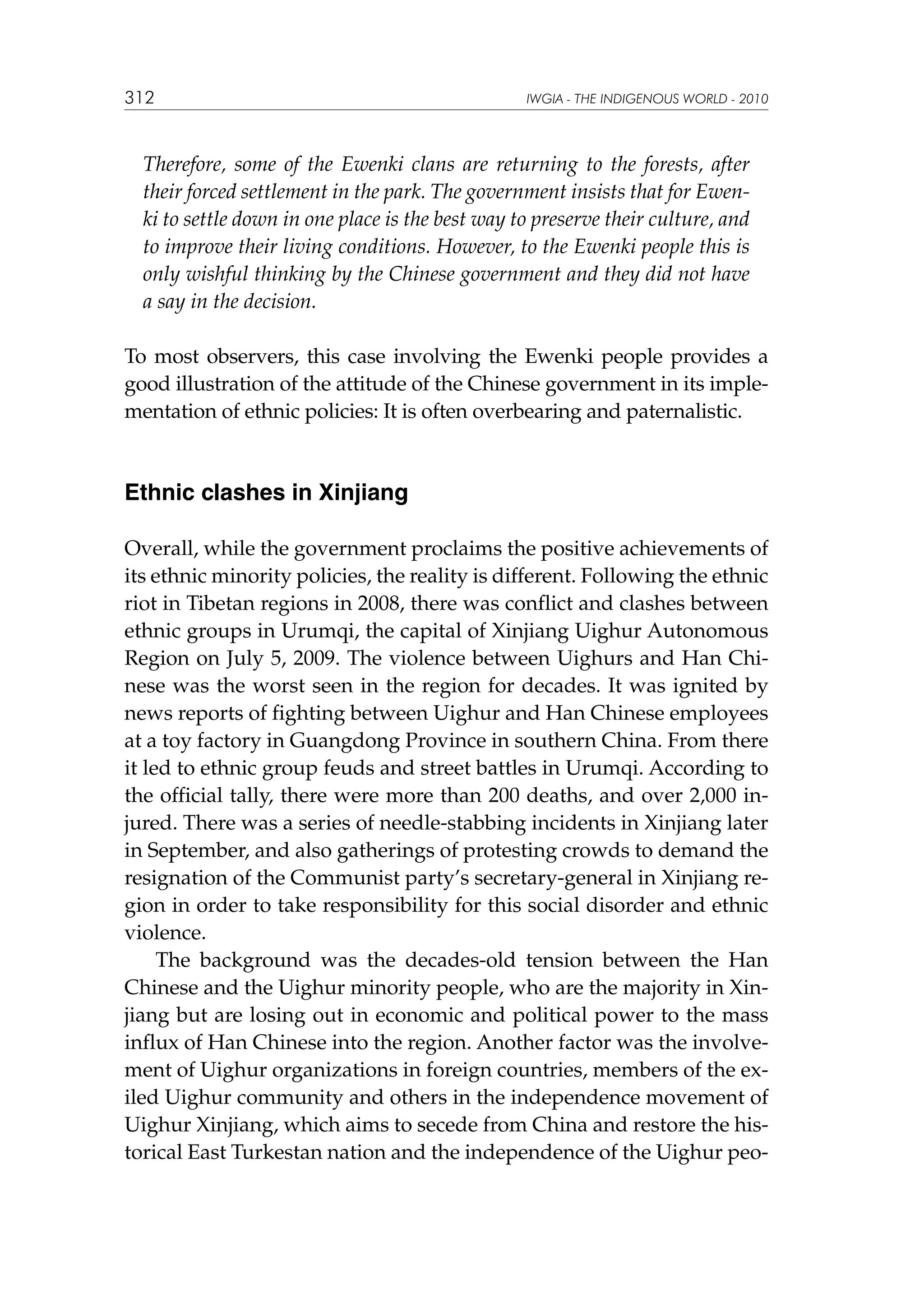 312

IWGIA - THE INDIGENOUS WORLD - 2010

Therefore, some of the Ewenki clans are returning to the forests, after
their forced settlement in the park. The government insists that for Ewenki to settle down in one place is the best way to preserve their culture, and
to improve their living conditions. However, to the Ewenki people this is
only wishful thinking by the Chinese government and they did not have
a say in the decision.
To most observers, this case involving the Ewenki people provides a
good illustration of the attitude of the Chinese government in its implementation of ethnic policies: It is often overbearing and paternalistic.

Ethnic clashes in Xinjiang
Overall, while the government proclaims the positive achievements of
its ethnic minority policies, the reality is different. Following the ethnic
riot in Tibetan regions in 2008, there was conflict and clashes between
ethnic groups in Urumqi, the capital of Xinjiang Uighur Autonomous
Region on July 5, 2009. The violence between Uighurs and Han Chinese was the worst seen in the region for decades. It was ignited by
news reports of fighting between Uighur and Han Chinese employees
at a toy factory in Guangdong Province in southern China. From there
it led to ethnic group feuds and street battles in Urumqi. According to
the official tally, there were more than 200 deaths, and over 2,000 injured. There was a series of needle-stabbing incidents in Xinjiang later
in September, and also gatherings of protesting crowds to demand the
resignation of the Communist party’s secretary-general in Xinjiang region in order to take responsibility for this social disorder and ethnic
violence.
The background was the decades-old tension between the Han
Chinese and the Uighur minority people, who are the majority in Xinjiang but are losing out in economic and political power to the mass
influx of Han Chinese into the region. Another factor was the involvement of Uighur organizations in foreign countries, members of the exiled Uighur community and others in the independence movement of
Uighur Xinjiang, which aims to secede from China and restore the historical East Turkestan nation and the independence of the Uighur peo-

 