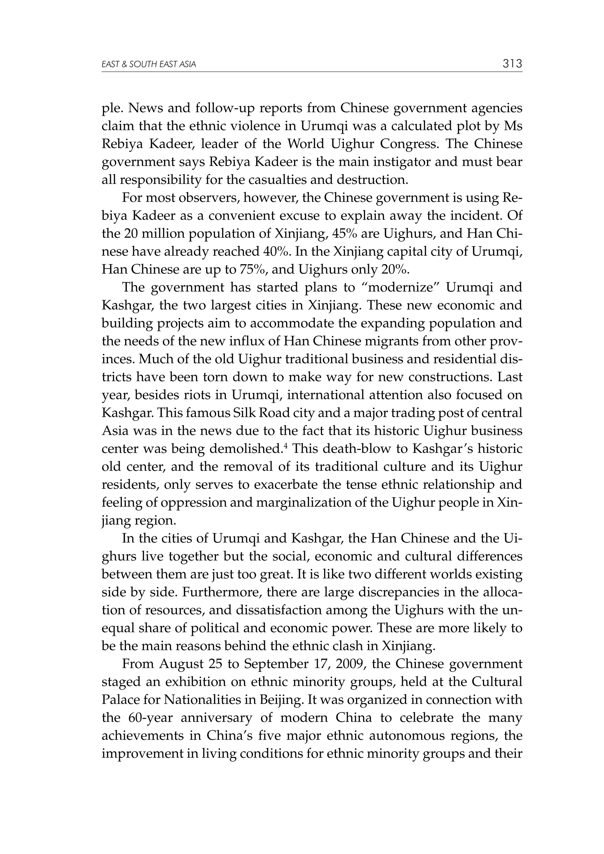EAST  SOUTH EAST ASIA

313

ple. News and follow-up reports from Chinese government agencies
claim that the ethnic violence in Urumqi was a calculated plot by Ms
Rebiya Kadeer, leader of the World Uighur Congress. The Chinese
government says Rebiya Kadeer is the main instigator and must bear
all responsibility for the casualties and destruction.
For most observers, however, the Chinese government is using Rebiya Kadeer as a convenient excuse to explain away the incident. Of
the 20 million population of Xinjiang, 45% are Uighurs, and Han Chinese have already reached 40%. In the Xinjiang capital city of Urumqi,
Han Chinese are up to 75%, and Uighurs only 20%.
The government has started plans to “modernize” Urumqi and
Kashgar, the two largest cities in Xinjiang. These new economic and
building projects aim to accommodate the expanding population and
the needs of the new influx of Han Chinese migrants from other provinces. Much of the old Uighur traditional business and residential districts have been torn down to make way for new constructions. Last
year, besides riots in Urumqi, international attention also focused on
Kashgar. This famous Silk Road city and a major trading post of central
Asia was in the news due to the fact that its historic Uighur business
center was being demolished.4 This death-blow to Kashgar’s historic
old center, and the removal of its traditional culture and its Uighur
residents, only serves to exacerbate the tense ethnic relationship and
feeling of oppression and marginalization of the Uighur people in Xinjiang region.
In the cities of Urumqi and Kashgar, the Han Chinese and the Uighurs live together but the social, economic and cultural differences
between them are just too great. It is like two different worlds existing
side by side. Furthermore, there are large discrepancies in the allocation of resources, and dissatisfaction among the Uighurs with the unequal share of political and economic power. These are more likely to
be the main reasons behind the ethnic clash in Xinjiang.
From August 25 to September 17, 2009, the Chinese government
staged an exhibition on ethnic minority groups, held at the Cultural
Palace for Nationalities in Beijing. It was organized in connection with
the 60-year anniversary of modern China to celebrate the many
achievements in China’s five major ethnic autonomous regions, the
improvement in living conditions for ethnic minority groups and their

 