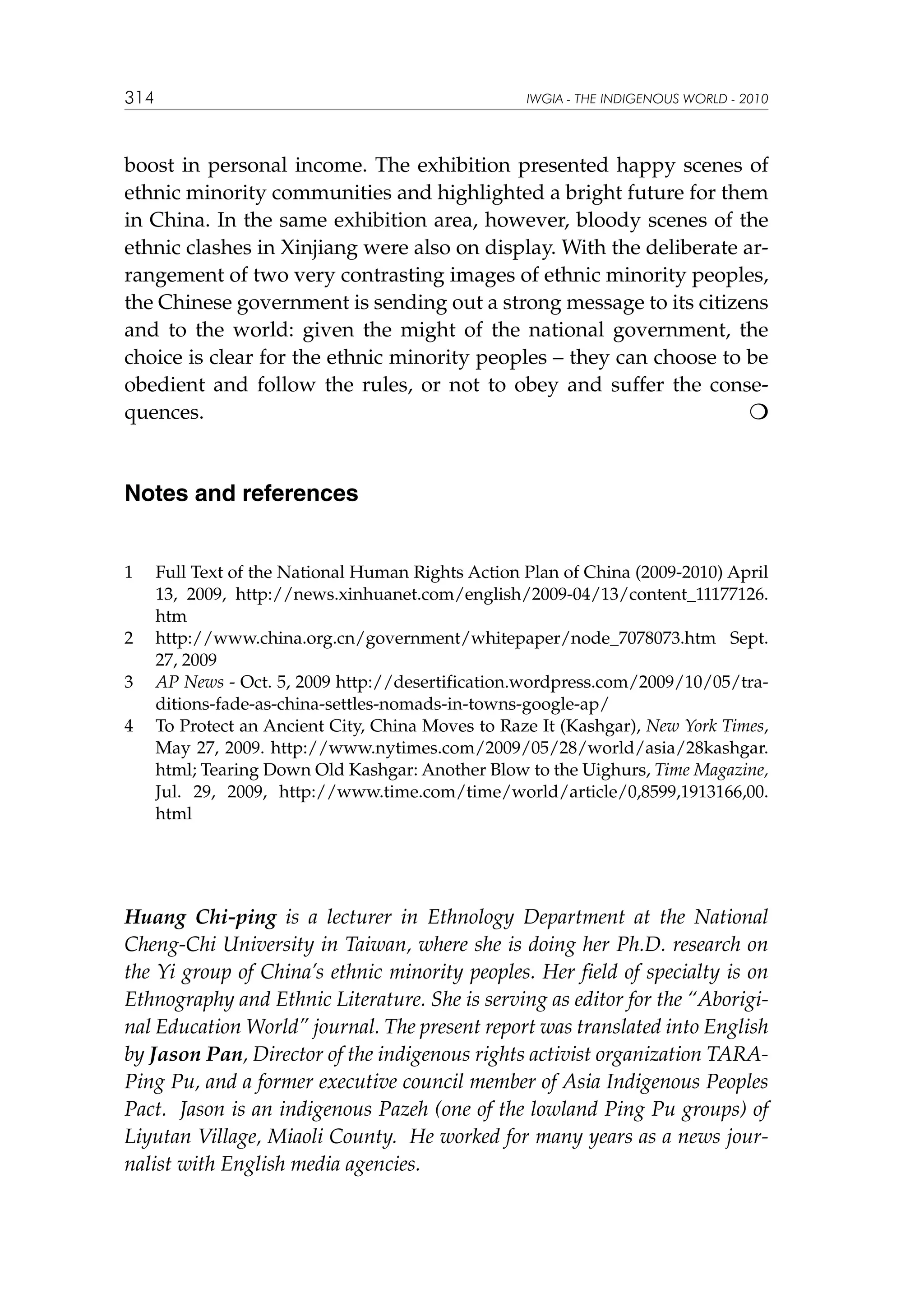 314

IWGIA - THE INDIGENOUS WORLD - 2010

boost in personal income. The exhibition presented happy scenes of
ethnic minority communities and highlighted a bright future for them
in China. In the same exhibition area, however, bloody scenes of the
ethnic clashes in Xinjiang were also on display. With the deliberate arrangement of two very contrasting images of ethnic minority peoples,
the Chinese government is sending out a strong message to its citizens
and to the world: given the might of the national government, the
choice is clear for the ethnic minority peoples – they can choose to be
obedient and follow the rules, or not to obey and suffer the consequences.						


Notes and references
1	

2	
3	
4	

Full Text of the National Human Rights Action Plan of China (2009-2010) April
13, 2009, http://news.xinhuanet.com/english/2009-04/13/content_11177126.
htm
http://www.china.org.cn/government/whitepaper/node_7078073.htm Sept.
27, 2009
AP News - Oct. 5, 2009 http://desertification.wordpress.com/2009/10/05/traditions-fade-as-china-settles-nomads-in-towns-google-ap/
To Protect an Ancient City, China Moves to Raze It (Kashgar), New York Times,
May 27, 2009. http://www.nytimes.com/2009/05/28/world/asia/28kashgar.
html; Tearing Down Old Kashgar: Another Blow to the Uighurs, Time Magazine,
Jul. 29, 2009, http://www.time.com/time/world/article/0,8599,1913166,00.
html

Huang Chi-ping is a lecturer in Ethnology Department at the National
Cheng-Chi University in Taiwan, where she is doing her Ph.D. research on
the Yi group of China’s ethnic minority peoples. Her field of specialty is on
Ethnography and Ethnic Literature. She is serving as editor for the “Aboriginal Education World” journal. The present report was translated into English
by Jason Pan, Director of the indigenous rights activist organization TARAPing Pu, and a former executive council member of Asia Indigenous Peoples
Pact.  Jason is an indigenous Pazeh (one of the lowland Ping Pu groups) of
Liyutan Village, Miaoli County.  He worked for many years as a news journalist with English media agencies.

 