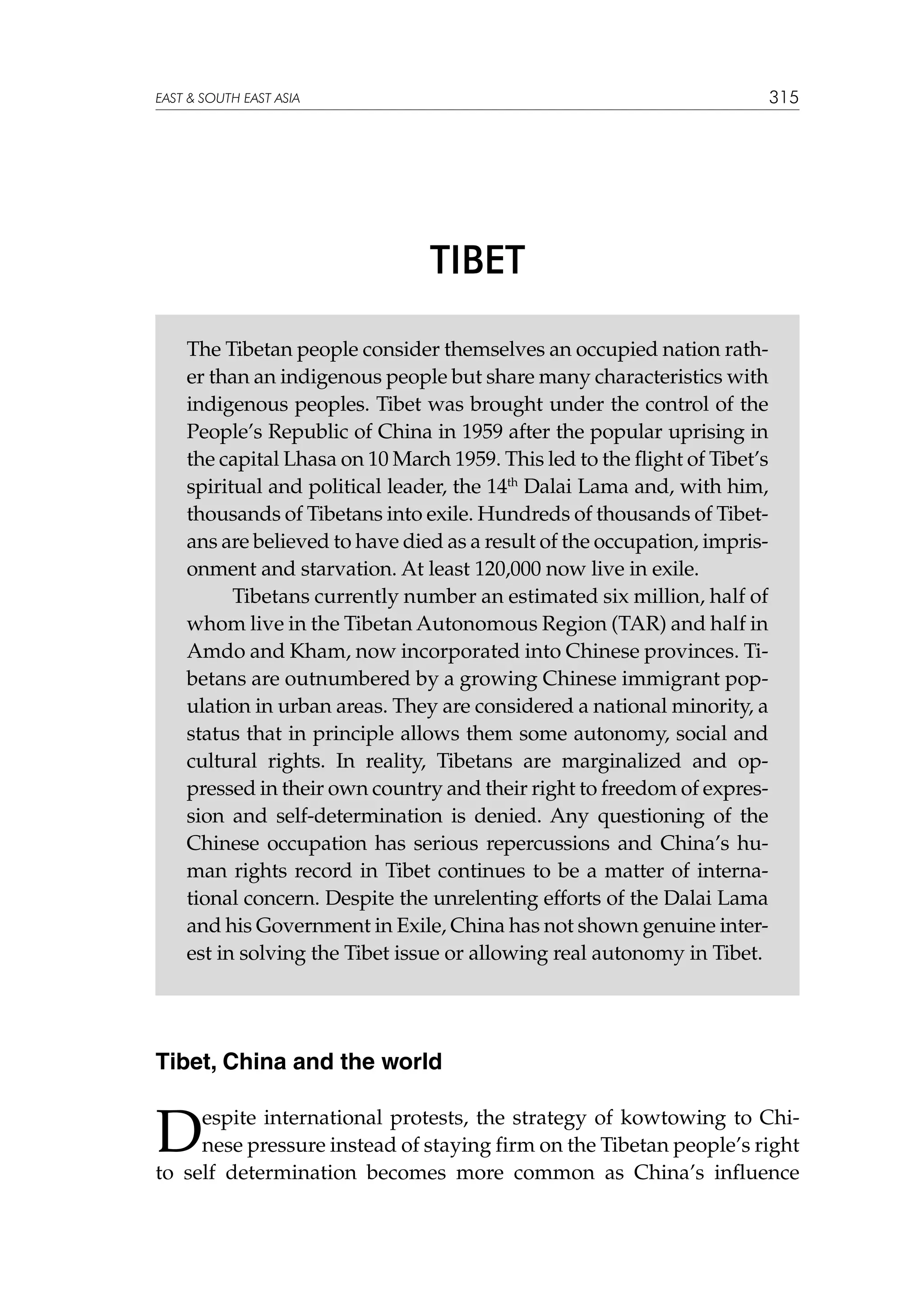 315

EAST  SOUTH EAST ASIA

TIBET
The Tibetan people consider themselves an occupied nation rather than an indigenous people but share many characteristics with
indigenous peoples. Tibet was brought under the control of the
People’s Republic of China in 1959 after the popular uprising in
the capital Lhasa on 10 March 1959. This led to the flight of Tibet’s
spiritual and political leader, the 14th Dalai Lama and, with him,
thousands of Tibetans into exile. Hundreds of thousands of Tibetans are believed to have died as a result of the occupation, imprisonment and starvation. At least 120,000 now live in exile.
	
Tibetans currently number an estimated six million, half of
whom live in the Tibetan Autonomous Region (TAR) and half in
Amdo and Kham, now incorporated into Chinese provinces. Tibetans are outnumbered by a growing Chinese immigrant population in urban areas. They are considered a national minority, a
status that in principle allows them some autonomy, social and
cultural rights. In reality, Tibetans are marginalized and oppressed in their own country and their right to freedom of expression and self-determination is denied. Any questioning of the
Chinese occupation has serious repercussions and China’s human rights record in Tibet continues to be a matter of international concern. Despite the unrelenting efforts of the Dalai Lama
and his Government in Exile, China has not shown genuine interest in solving the Tibet issue or allowing real autonomy in Tibet.

Tibet, China and the world

D

espite international protests, the strategy of kowtowing to Chinese pressure instead of staying firm on the Tibetan people’s right
to self determination becomes more common as China’s influence

 