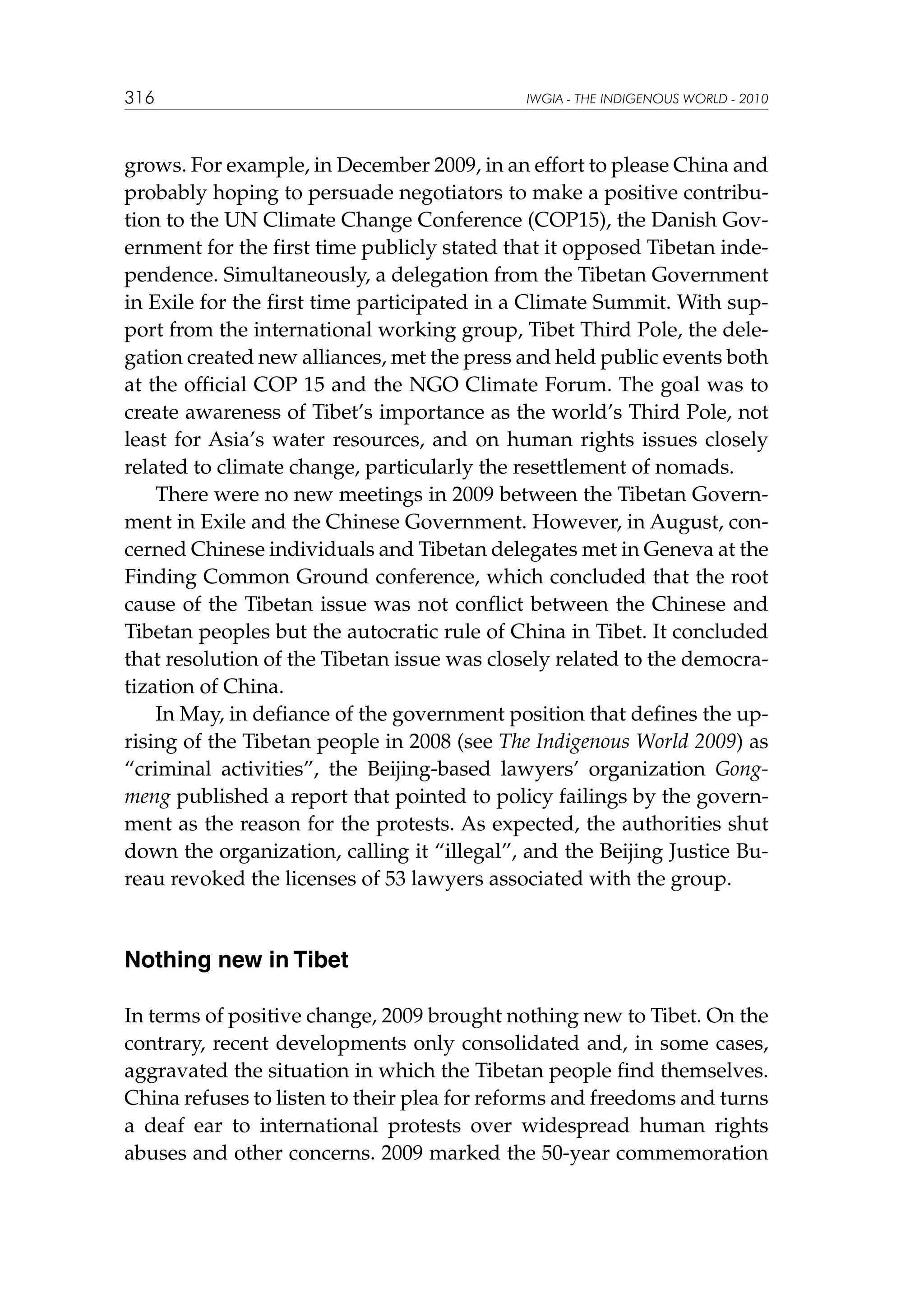316

IWGIA - THE INDIGENOUS WORLD - 2010

grows. For example, in December 2009, in an effort to please China and
probably hoping to persuade negotiators to make a positive contribution to the UN Climate Change Conference (COP15), the Danish Government for the first time publicly stated that it opposed Tibetan independence. Simultaneously, a delegation from the Tibetan Government
in Exile for the first time participated in a Climate Summit. With support from the international working group, Tibet Third Pole, the delegation created new alliances, met the press and held public events both
at the official COP 15 and the NGO Climate Forum. The goal was to
create awareness of Tibet’s importance as the world’s Third Pole, not
least for Asia’s water resources, and on human rights issues closely
related to climate change, particularly the resettlement of nomads.
There were no new meetings in 2009 between the Tibetan Government in Exile and the Chinese Government. However, in August, concerned Chinese individuals and Tibetan delegates met in Geneva at the
Finding Common Ground conference, which concluded that the root
cause of the Tibetan issue was not conflict between the Chinese and
Tibetan peoples but the autocratic rule of China in Tibet. It concluded
that resolution of the Tibetan issue was closely related to the democratization of China.
In May, in defiance of the government position that defines the uprising of the Tibetan people in 2008 (see The Indigenous World 2009) as
“criminal activities”, the Beijing-based lawyers’ organization Gongmeng published a report that pointed to policy failings by the government as the reason for the protests. As expected, the authorities shut
down the organization, calling it “illegal”, and the Beijing Justice Bureau revoked the licenses of 53 lawyers associated with the group.

Nothing new in Tibet
In terms of positive change, 2009 brought nothing new to Tibet. On the
contrary, recent developments only consolidated and, in some cases,
aggravated the situation in which the Tibetan people find themselves.
China refuses to listen to their plea for reforms and freedoms and turns
a deaf ear to international protests over widespread human rights
abuses and other concerns. 2009 marked the 50-year commemoration

 