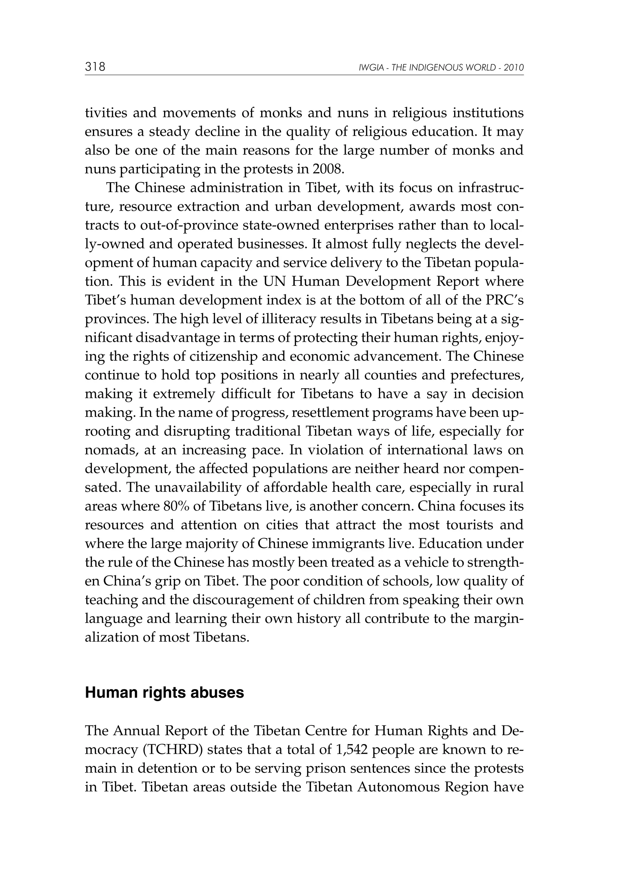 318

IWGIA - THE INDIGENOUS WORLD - 2010

tivities and movements of monks and nuns in religious institutions
ensures a steady decline in the quality of religious education. It may
also be one of the main reasons for the large number of monks and
nuns participating in the protests in 2008.
The Chinese administration in Tibet, with its focus on infrastructure, resource extraction and urban development, awards most contracts to out-of-province state-owned enterprises rather than to locally-owned and operated businesses. It almost fully neglects the development of human capacity and service delivery to the Tibetan population. This is evident in the UN Human Development Report where
Tibet’s human development index is at the bottom of all of the PRC’s
provinces. The high level of illiteracy results in Tibetans being at a significant disadvantage in terms of protecting their human rights, enjoying the rights of citizenship and economic advancement. The Chinese
continue to hold top positions in nearly all counties and prefectures,
making it extremely difficult for Tibetans to have a say in decision
making. In the name of progress, resettlement programs have been uprooting and disrupting traditional Tibetan ways of life, especially for
nomads, at an increasing pace. In violation of international laws on
development, the affected populations are neither heard nor compensated. The unavailability of affordable health care, especially in rural
areas where 80% of Tibetans live, is another concern. China focuses its
resources and attention on cities that attract the most tourists and
where the large majority of Chinese immigrants live. Education under
the rule of the Chinese has mostly been treated as a vehicle to strengthen China’s grip on Tibet. The poor condition of schools, low quality of
teaching and the discouragement of children from speaking their own
language and learning their own history all contribute to the marginalization of most Tibetans.

Human rights abuses
The Annual Report of the Tibetan Centre for Human Rights and Democracy (TCHRD) states that a total of 1,542 people are known to remain in detention or to be serving prison sentences since the protests
in Tibet. Tibetan areas outside the Tibetan Autonomous Region have

 